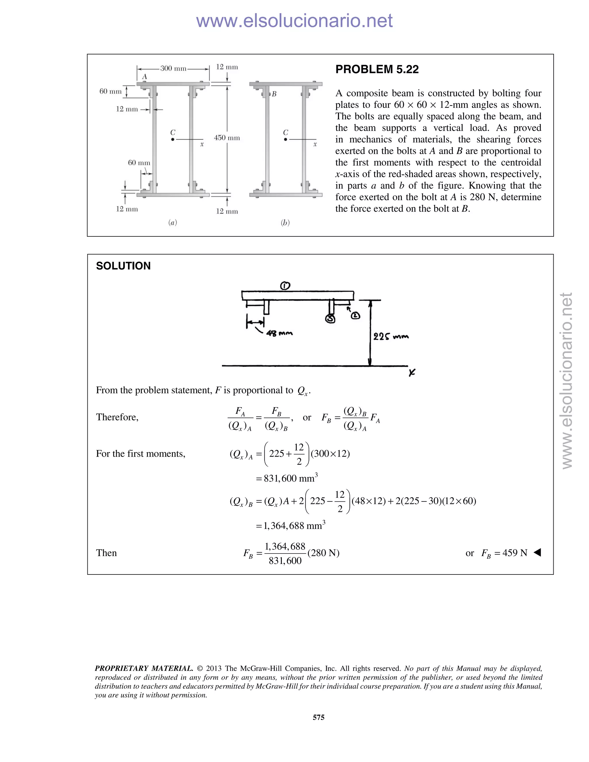 PROPRIETARY MATERIAL. © 2013 The McGraw-Hill Companies, Inc. All rights reserved. No part of this Manual may be displayed,
reproduced or distributed in any form or by any means, without the prior written permission of the publisher, or used beyond the limited
distribution to teachers and educators permitted by McGraw-Hill for their individual course preparation. If you are a student using this Manual,
you are using it without permission.
575
PROBLEM 5.22
A composite beam is constructed by bolting four
plates to four 60 × 60 × 12-mm angles as shown.
The bolts are equally spaced along the beam, and
the beam supports a vertical load. As proved
in mechanics of materials, the shearing forces
exerted on the bolts at A and B are proportional to
the first moments with respect to the centroidal
x-axis of the red-shaded areas shown, respectively,
in parts a and b of the figure. Knowing that the
force exerted on the bolt at A is 280 N, determine
the force exerted on the bolt at B.
SOLUTION
From the problem statement, F is proportional to .xQ
Therefore,
( )
, or
( ) ( ) ( )
x BA B
B A
x A x B x A
QF F
F F
Q Q Q
= =
For the first moments,
3
3
12
( ) 225 (300 12)
2
831,600 mm
12
( ) ( ) 2 225 (48 12) 2(225 30)(12 60)
2
1,364,688 mm
x A
x B x
Q
Q Q A
 
= + × 
 
=
 
= + − × + − × 
 
=
Then
1,364,688
(280 N)
831,600
BF = or 459 NBF = 
www.elsolucionario.net
www.elsolucionario.net
 