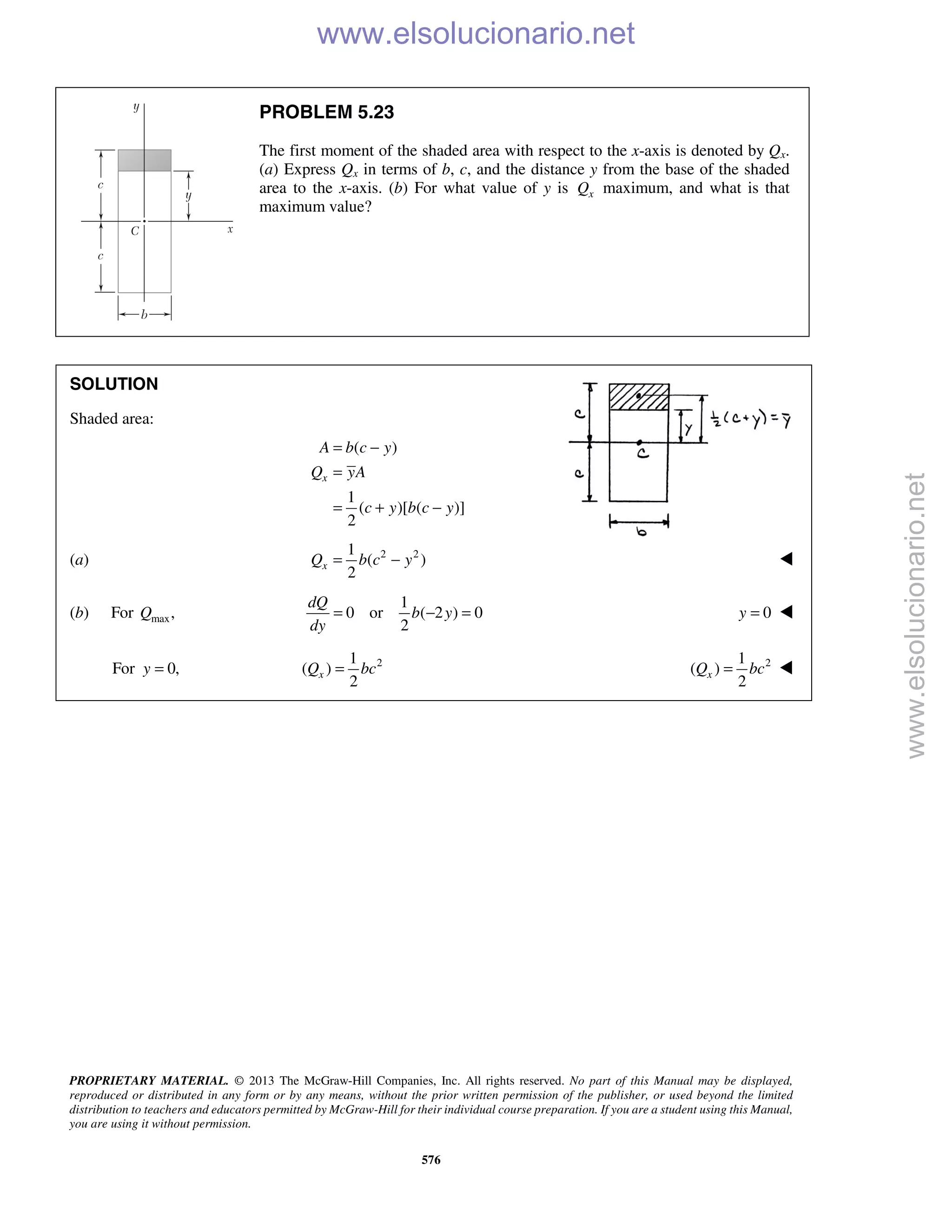 PROPRIETARY MATERIAL. © 2013 The McGraw-Hill Companies, Inc. All rights reserved. No part of this Manual may be displayed,
reproduced or distributed in any form or by any means, without the prior written permission of the publisher, or used beyond the limited
distribution to teachers and educators permitted by McGraw-Hill for their individual course preparation. If you are a student using this Manual,
you are using it without permission.
576
PROBLEM 5.23
The first moment of the shaded area with respect to the x-axis is denoted by Qx.
(a) Express Qx in terms of b, c, and the distance y from the base of the shaded
area to the x-axis. (b) For what value of y is xQ maximum, and what is that
maximum value?
SOLUTION
Shaded area:
( )
1
( )[ ( )]
2
x
A b c y
Q yA
c y b c y
= −
=
= + −
(a) 2 21
( )
2
xQ b c y= − 
(b) For max,Q
1
0 or ( 2 ) 0
2
dQ
b y
dy
= − = 0y = 
For 0,y = 21
( )
2
xQ bc= 21
( )
2
xQ bc= 
www.elsolucionario.net
www.elsolucionario.net
 