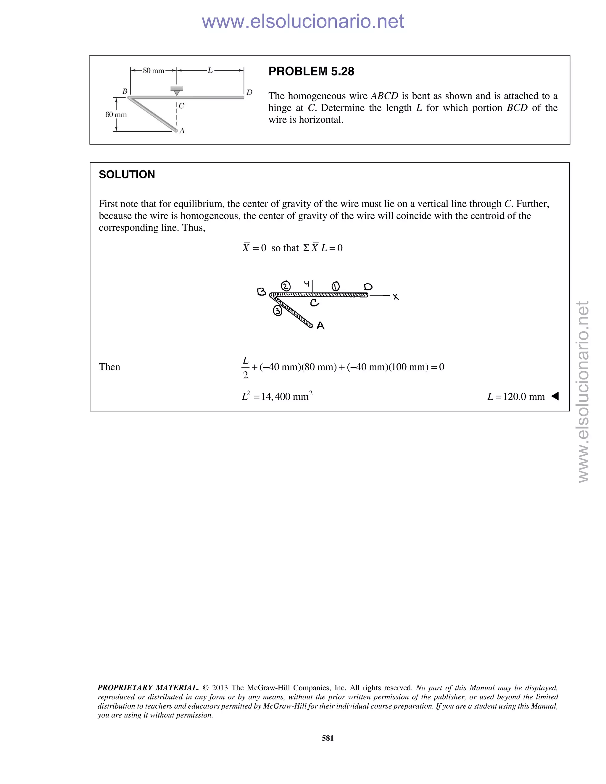 PROPRIETARY MATERIAL. © 2013 The McGraw-Hill Companies, Inc. All rights reserved. No part of this Manual may be displayed,
reproduced or distributed in any form or by any means, without the prior written permission of the publisher, or used beyond the limited
distribution to teachers and educators permitted by McGraw-Hill for their individual course preparation. If you are a student using this Manual,
you are using it without permission.
581
PROBLEM 5.28
The homogeneous wire ABCD is bent as shown and is attached to a
hinge at C. Determine the length L for which portion BCD of the
wire is horizontal.
SOLUTION
First note that for equilibrium, the center of gravity of the wire must lie on a vertical line through C. Further,
because the wire is homogeneous, the center of gravity of the wire will coincide with the centroid of the
corresponding line. Thus,
0=X so that 0X LΣ =
Then ( 40 mm)(80 mm) ( 40 mm)(100 mm) 0
2
+ − + − =
L
2 2
14,400 mmL = 120.0 mm=L 
www.elsolucionario.net
www.elsolucionario.net
 