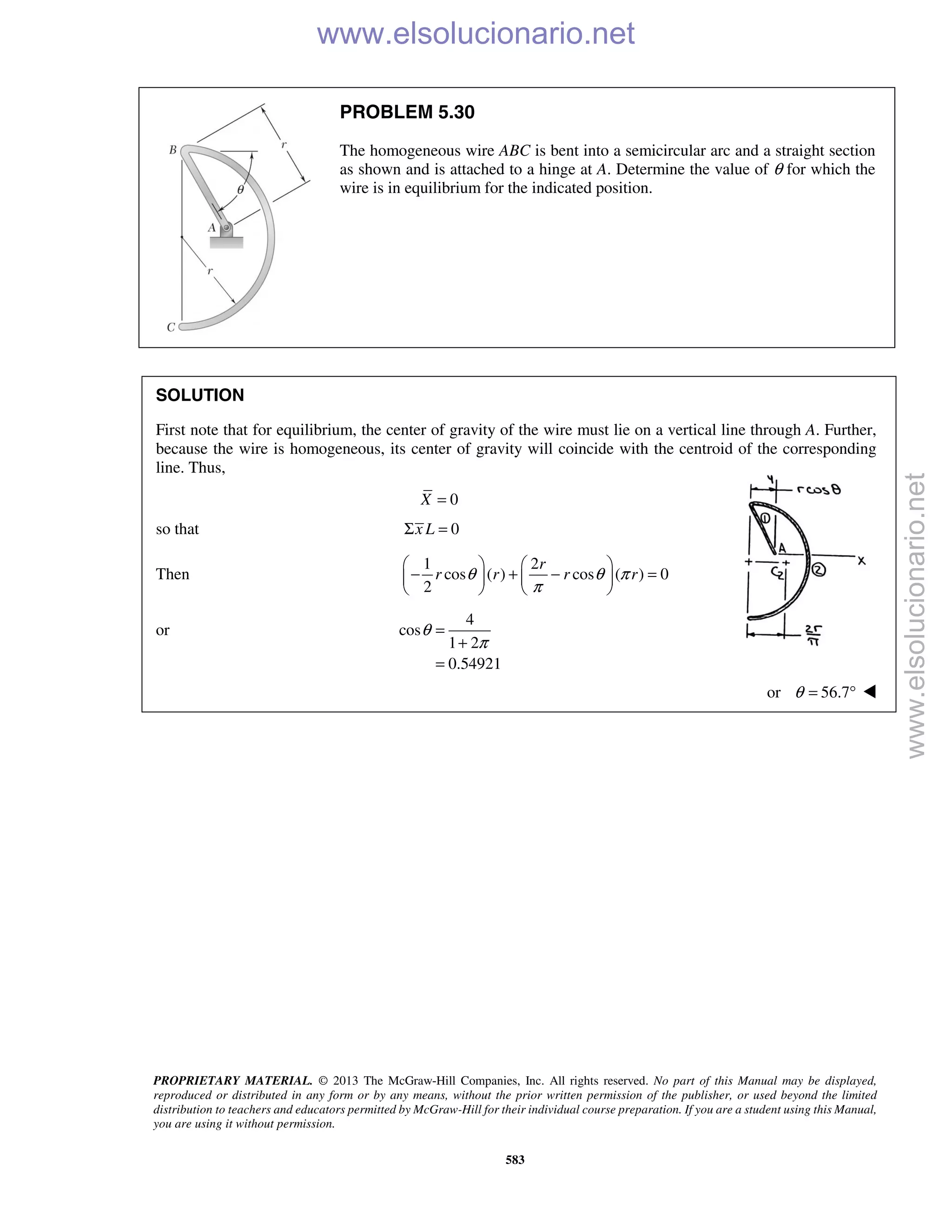 PROPRIETARY MATERIAL. © 2013 The McGraw-Hill Companies, Inc. All rights reserved. No part of this Manual may be displayed,
reproduced or distributed in any form or by any means, without the prior written permission of the publisher, or used beyond the limited
distribution to teachers and educators permitted by McGraw-Hill for their individual course preparation. If you are a student using this Manual,
you are using it without permission.
583
PROBLEM 5.30
The homogeneous wire ABC is bent into a semicircular arc and a straight section
as shown and is attached to a hinge at A. Determine the value of θ for which the
wire is in equilibrium for the indicated position.
SOLUTION
First note that for equilibrium, the center of gravity of the wire must lie on a vertical line through A. Further,
because the wire is homogeneous, its center of gravity will coincide with the centroid of the corresponding
line. Thus,
0X =
so that 0x LΣ =
Then
1 2
cos ( ) cos ( ) 0
2
r
r r r rθ θ π
π
   
− + − =   
   
or
4
cos
1 2
0.54921
θ
π
=
+
=
or 56.7θ = ° 
www.elsolucionario.net
www.elsolucionario.net
 