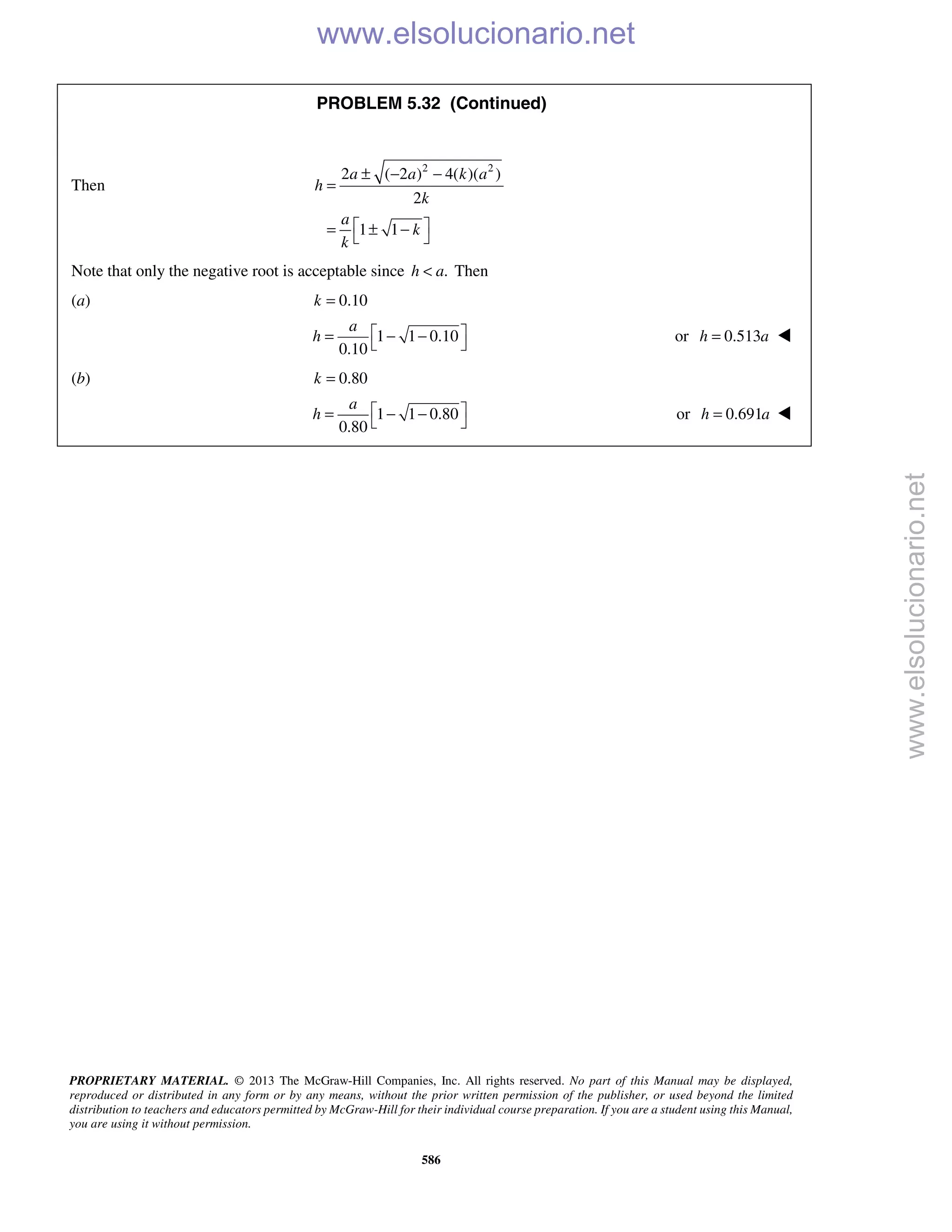 PROPRIETARY MATERIAL. © 2013 The McGraw-Hill Companies, Inc. All rights reserved. No part of this Manual may be displayed,
reproduced or distributed in any form or by any means, without the prior written permission of the publisher, or used beyond the limited
distribution to teachers and educators permitted by McGraw-Hill for their individual course preparation. If you are a student using this Manual,
you are using it without permission.
586
PROBLEM 5.32 (Continued)
Then
2 2
2 ( 2 ) 4( )( )
2
1 1
a a k a
h
k
a
k
k
± − −
=
 = ± − 
Note that only the negative root is acceptable since .h a< Then
(a) 0.10k =
1 1 0.10
0.10
a
h  = − −
 
or 0.513h a= 
(b) 0.80k =
1 1 0.80
0.80
a
h  = − −
 
or 0.691h a= 
www.elsolucionario.net
www.elsolucionario.net
 