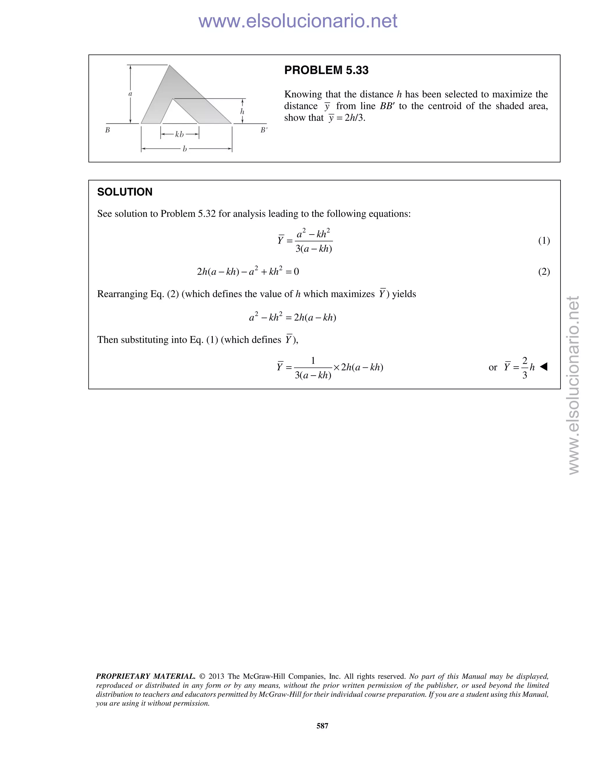 PROPRIETARY MATERIAL. © 2013 The McGraw-Hill Companies, Inc. All rights reserved. No part of this Manual may be displayed,
reproduced or distributed in any form or by any means, without the prior written permission of the publisher, or used beyond the limited
distribution to teachers and educators permitted by McGraw-Hill for their individual course preparation. If you are a student using this Manual,
you are using it without permission.
587
PROBLEM 5.33
Knowing that the distance h has been selected to maximize the
distance y from line BB′ to the centroid of the shaded area,
show that 2 /3.y h=
SOLUTION
See solution to Problem 5.32 for analysis leading to the following equations:
2 2
3( )
a kh
Y
a kh
−
=
−
(1)
2 2
2 ( ) 0h a kh a kh− − + = (2)
Rearranging Eq. (2) (which defines the value of h which maximizes )Y yields
2 2
2 ( )a kh h a kh− = −
Then substituting into Eq. (1) (which defines ),Y
1
2 ( )
3( )
Y h a kh
a kh
= × −
−
or
2
3
Y h= 
www.elsolucionario.net
www.elsolucionario.net
 