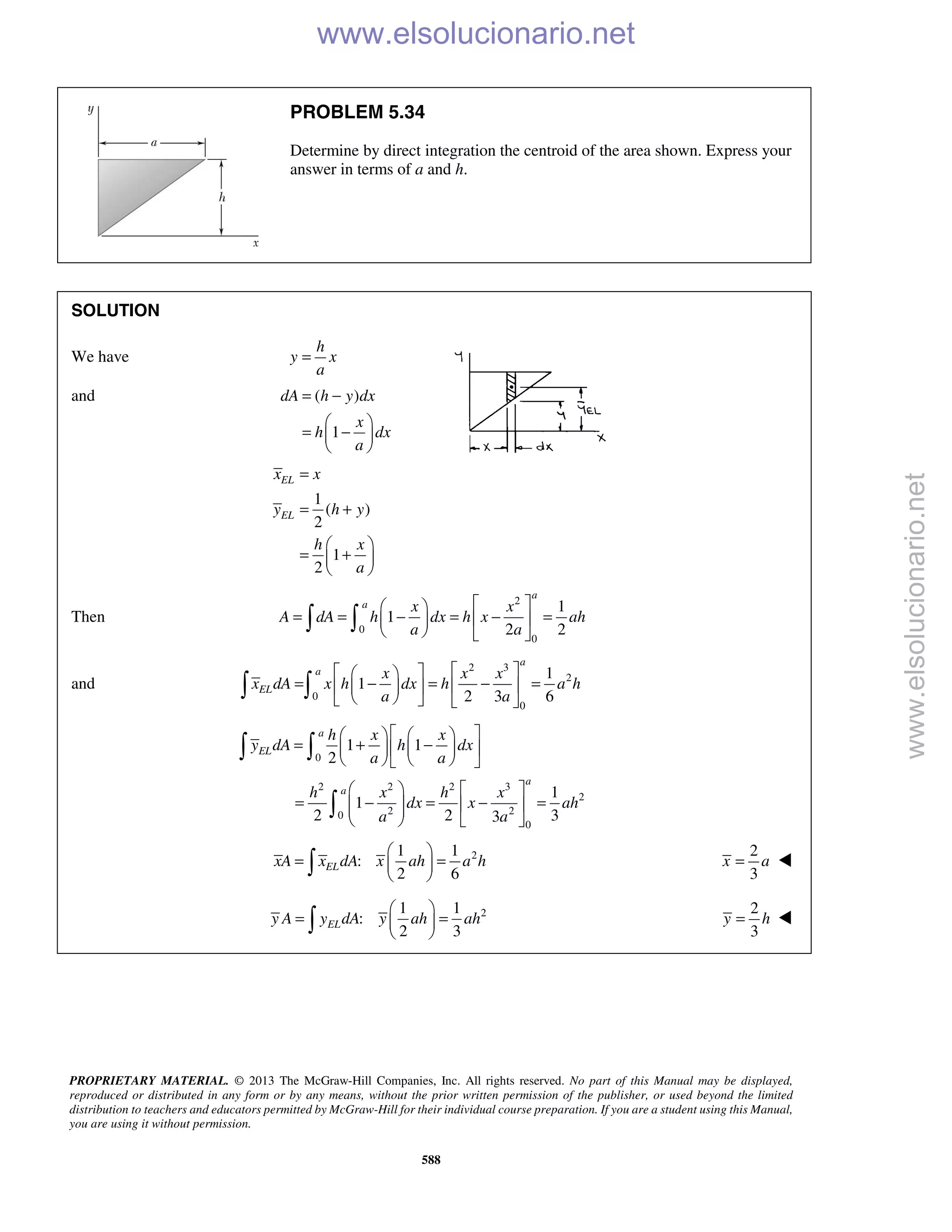 PROPRIETARY MATERIAL. © 2013 The McGraw-Hill Companies, Inc. All rights reserved. No part of this Manual may be displayed,
reproduced or distributed in any form or by any means, without the prior written permission of the publisher, or used beyond the limited
distribution to teachers and educators permitted by McGraw-Hill for their individual course preparation. If you are a student using this Manual,
you are using it without permission.
588
PROBLEM 5.34
Determine by direct integration the centroid of the area shown. Express your
answer in terms of a and h.
SOLUTION
We have
h
y x
a
=
and ( )
1
dA h y dx
x
h dx
a
= −
 
= − 
 
1
( )
2
1
2
EL
EL
x x
y h y
h x
a
=
= +
 
= + 
 
Then
2
0
0
1
1
2 2
a
a x x
A dA h dx h x ah
a a
  
= = − = − =  
   
 
and
2 3
2
0
0
1
1
2 3 6
a
a
EL
x x x
x dA x h dx h a h
a a
   
= − = − =   
    
 
0
2 2 2 3
2
2 20
0
1 1
2
1
1
2 2 33
a
EL
a
a
h x x
y dA h dx
a a
h x h x
dx x ah
a a
    
= + −    
    
   
= − = − =    
   
 

21 1
:
2 6
ELxA x dA x ah a h
 
= = 
 
2
3
x a= 
21 1
:
2 3
ELy A y dA y ah ah
 
= = 
 
2
3
y h=  www.elsolucionario.net
www.elsolucionario.net
 