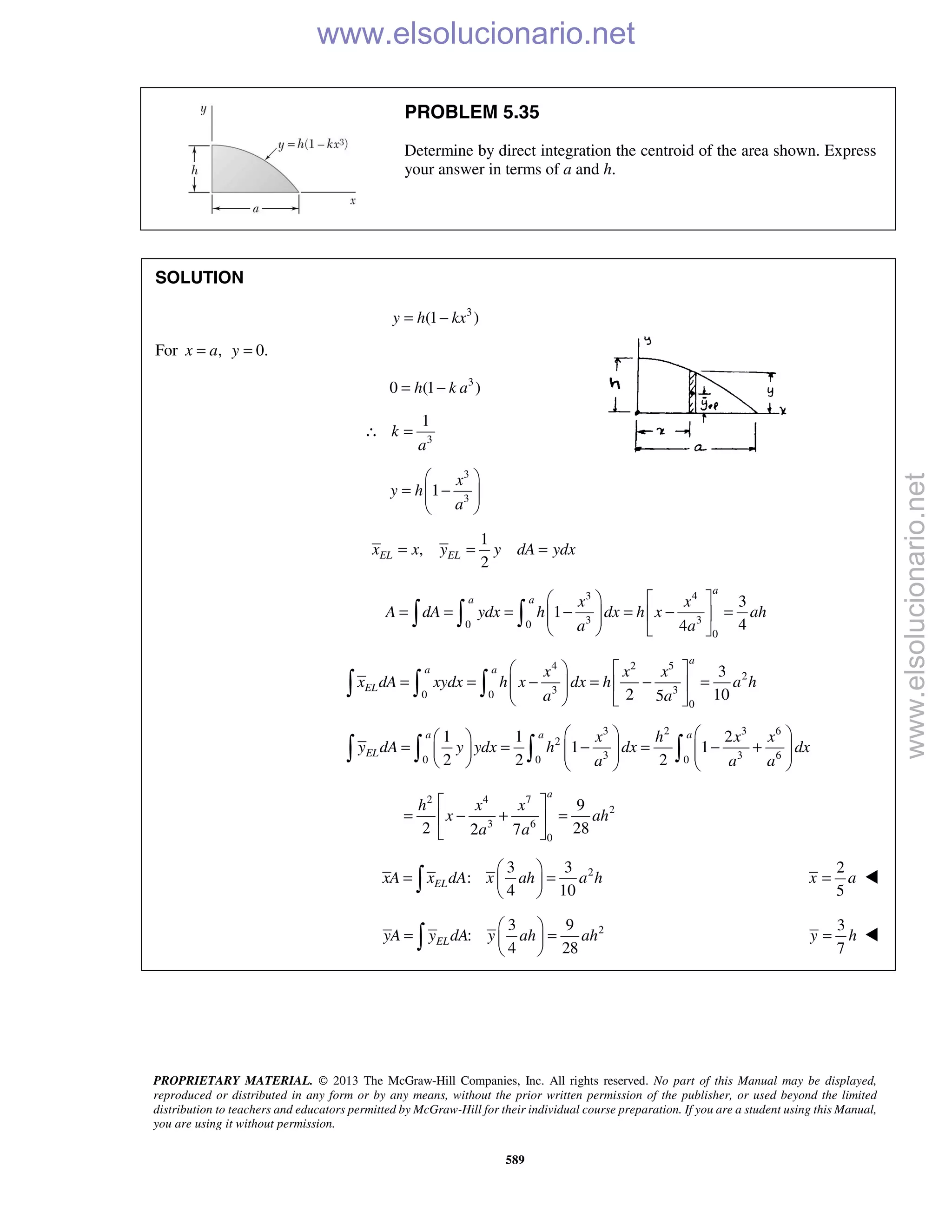 PROPRIETARY MATERIAL. © 2013 The McGraw-Hill Companies, Inc. All rights reserved. No part of this Manual may be displayed,
reproduced or distributed in any form or by any means, without the prior written permission of the publisher, or used beyond the limited
distribution to teachers and educators permitted by McGraw-Hill for their individual course preparation. If you are a student using this Manual,
you are using it without permission.
589
PROBLEM 5.35
Determine by direct integration the centroid of the area shown. Express
your answer in terms of a and h.
SOLUTION
3
(1 )y h kx= −
For , 0.x a y= =
3
0 (1 )= −h k a
3
1
k
a
∴ =
3
3
1
x
y h
a
 
= −  
 
1
,
2
EL ELx x y y dA ydx= = =
3 4
3 30 0
0
3
1
44
a
a a x x
A dA ydx h dx h x ah
a a
   
= = = − = − =    
   
  
4 2 5
2
3 30 0
0
3
2 105
a
a a
EL
x x x
x dA xydx h x dx h a h
a a
   
= = − = − =    
   
  
3 2 3 6
2
3 3 60 0 0
1 1 2
1 1
2 2 2
a a a
EL
x h x x
y dA y ydx h dx dx
a a a
    
= = − = − +             
   
2 4 7
2
3 6
0
9
2 282 7
a
h x x
x ah
a a
 
= − + = 
 
23 3
:
4 10
ELxA x dA x ah a h
 
= = 
 
2
5
=x a 
23 9
:
4 28
ELyA y dA y ah ah
 
= = 
 
3
7
=y h 
www.elsolucionario.net
www.elsolucionario.net
 