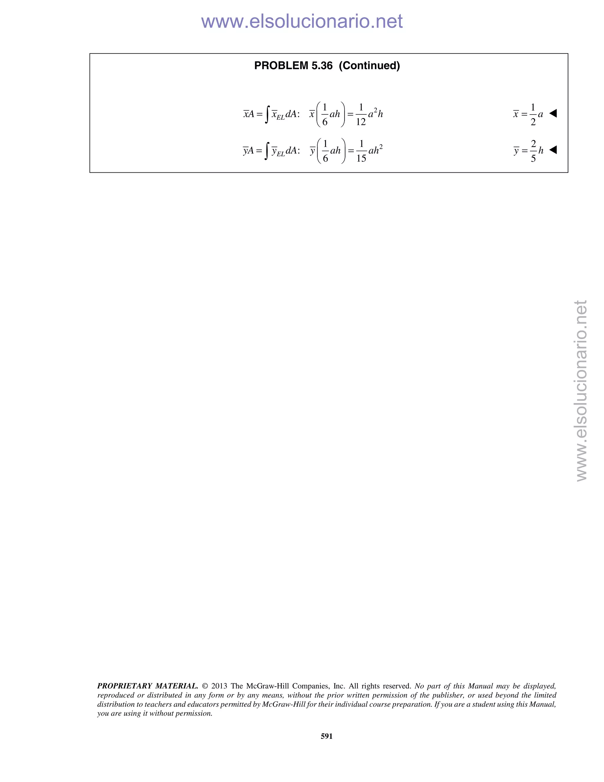 PROPRIETARY MATERIAL. © 2013 The McGraw-Hill Companies, Inc. All rights reserved. No part of this Manual may be displayed,
reproduced or distributed in any form or by any means, without the prior written permission of the publisher, or used beyond the limited
distribution to teachers and educators permitted by McGraw-Hill for their individual course preparation. If you are a student using this Manual,
you are using it without permission.
591
PROBLEM 5.36 (Continued)
21 1
:
6 12
ELxA x dA x ah a h
 
= = 
 
1
2
x a= 
21 1
:
6 15
ELyA y dA y ah ah
 
= = 
 
2
5
y h= 
www.elsolucionario.net
www.elsolucionario.net
 