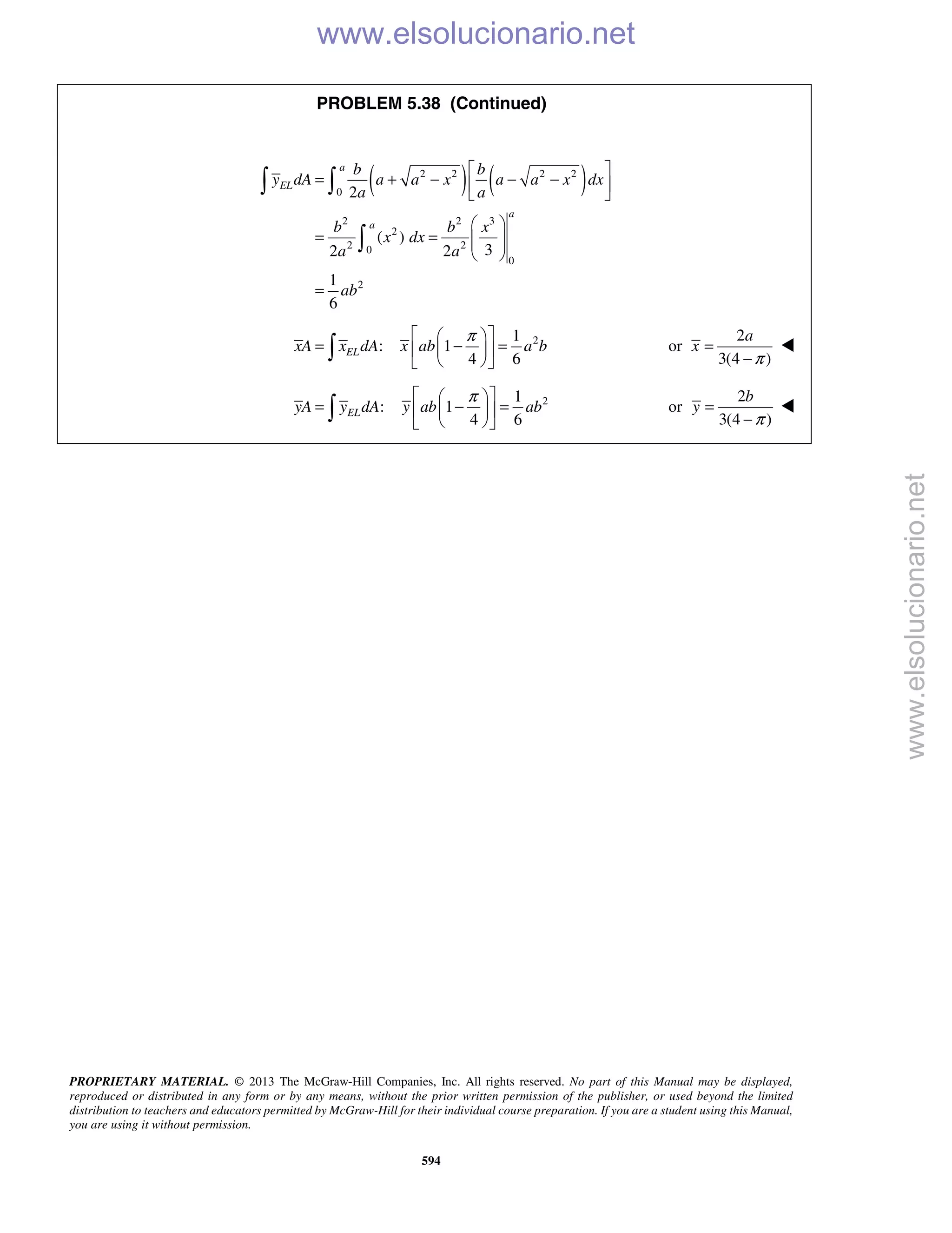 PROPRIETARY MATERIAL. © 2013 The McGraw-Hill Companies, Inc. All rights reserved. No part of this Manual may be displayed,
reproduced or distributed in any form or by any means, without the prior written permission of the publisher, or used beyond the limited
distribution to teachers and educators permitted by McGraw-Hill for their individual course preparation. If you are a student using this Manual,
you are using it without permission.
594
PROBLEM 5.38 (Continued)
( ) ( )2 2 2 2
0
2 2 3
2
2 20
0
2
2
( )
32 2
1
6
a
EL
a
a
b b
y dA a a x a a x dx
a a
b b x
x dx
a a
ab
 
= + − − − 
 
 
= =   
 
=
 

21
: 1
4 6
ELxA x dA x ab a b
π  
= − =  
  

2
or
3(4 )
a
x
π
=
−

21
: 1
4 6
ELyA y dA y ab ab
π  
= − =  
  

2
or
3(4 )
b
y
π
=
−

www.elsolucionario.net
www.elsolucionario.net
 