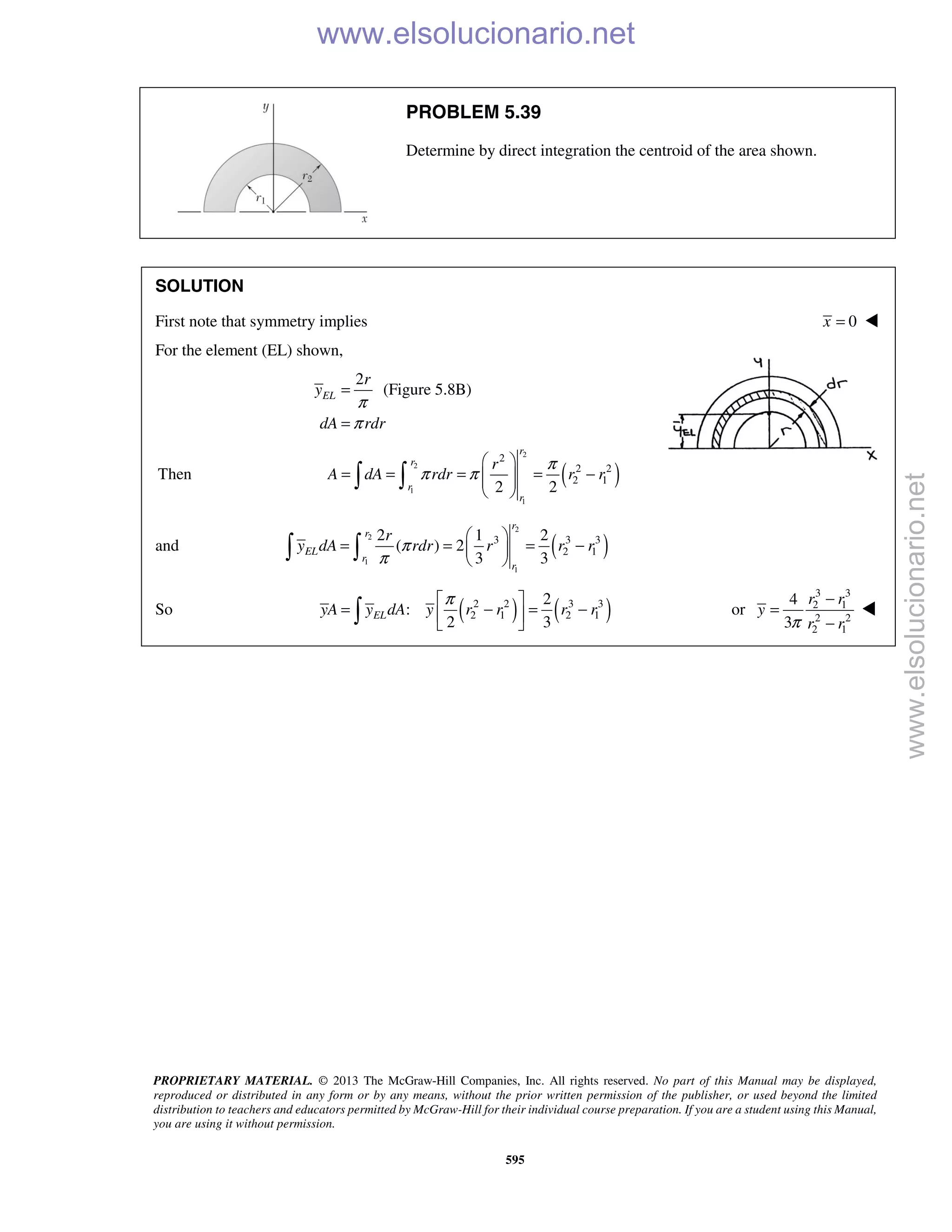 PROPRIETARY MATERIAL. © 2013 The McGraw-Hill Companies, Inc. All rights reserved. No part of this Manual may be displayed,
reproduced or distributed in any form or by any means, without the prior written permission of the publisher, or used beyond the limited
distribution to teachers and educators permitted by McGraw-Hill for their individual course preparation. If you are a student using this Manual,
you are using it without permission.
595
PROBLEM 5.39
Determine by direct integration the centroid of the area shown.
SOLUTION
First note that symmetry implies 0x = 
For the element (EL) shown,
2
(Figure 5.8B)EL
r
y
dA rdr
π
π
=
=
Then ( )
2
2
1
1
2
2 2
2 1
2 2
r
r
r
r
r
A dA rdr r r
π
π π
 
= = = = −  
 
 
and ( )
2
2
1
1
3 3 3
2 1
2 1 2
( ) 2
3 3
r
r
EL
r
r
r
y dA rdr r r rπ
π
 
= = = − 
  
So ( ) ( )2 2 3 3
2 1 2 1
2
:
2 3
ELyA y dA y r r r r
π 
= − = − 
  or
3 3
2 1
2 2
2 1
4
3
r r
y
r rπ
−
=
−

www.elsolucionario.net
www.elsolucionario.net
 