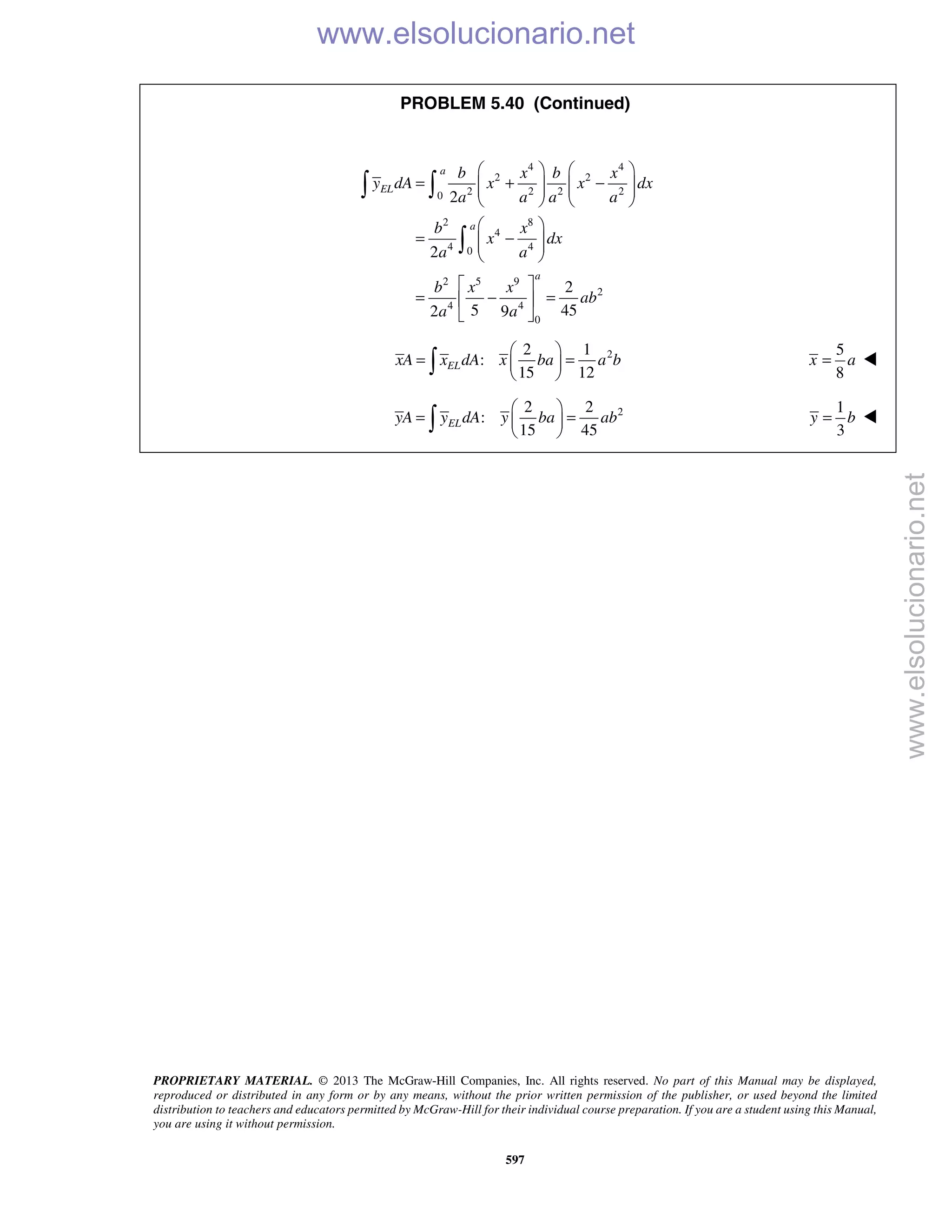 PROPRIETARY MATERIAL. © 2013 The McGraw-Hill Companies, Inc. All rights reserved. No part of this Manual may be displayed,
reproduced or distributed in any form or by any means, without the prior written permission of the publisher, or used beyond the limited
distribution to teachers and educators permitted by McGraw-Hill for their individual course preparation. If you are a student using this Manual,
you are using it without permission.
597
PROBLEM 5.40 (Continued)
4 4
2 2
2 2 2 20
2 8
4
4 40
2 5 9
2
4 4
0
2
2
2
5 452 9
a
EL
a
a
b x b x
y dA x x dx
a a a a
b x
x dx
a a
b x x
ab
a a
   
= + −      
   
 
= −  
 
 
= − = 
 
 

22 1
:
15 12
ELxA x dA x ba a b
 
= = 
 
5
8
x a= 
 22 2
:
15 45
ELyA y dA y ba ab
 
= = 
  
1
3
y b= 
www.elsolucionario.net
www.elsolucionario.net
 