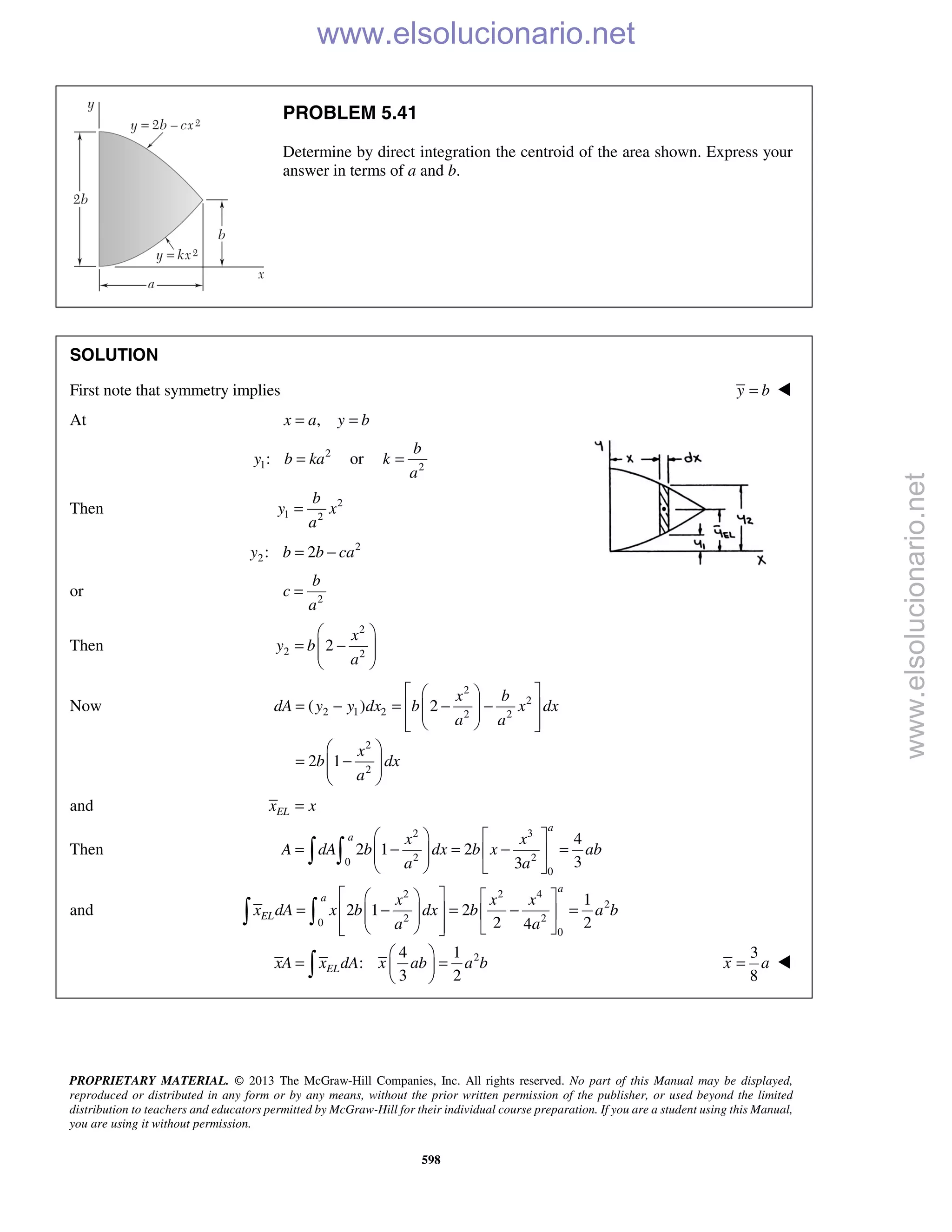 PROPRIETARY MATERIAL. © 2013 The McGraw-Hill Companies, Inc. All rights reserved. No part of this Manual may be displayed,
reproduced or distributed in any form or by any means, without the prior written permission of the publisher, or used beyond the limited
distribution to teachers and educators permitted by McGraw-Hill for their individual course preparation. If you are a student using this Manual,
you are using it without permission.
598
PROBLEM 5.41
Determine by direct integration the centroid of the area shown. Express your
answer in terms of a and b.
SOLUTION
First note that symmetry implies y b= 
At ,x a y b= =
2
1:y b ka= or 2
b
k
a
=
Then 2
1 2
b
y x
a
=
2
2: 2y b b ca= −
or 2
b
c
a
=
Then
2
2 2
2
x
y b
a
 
= −  
 
Now
2
2
2 1 2 2 2
2
2
( ) 2
2 1
x b
dA y y dx b x dx
a a
x
b dx
a
  
= − = − −   
   
 
= −  
 
and ELx x=
Then
2 3
2 20
0
4
2 1 2
33
a
a x x
A dA b dx b x ab
a a
   
= − = − =    
   
 
and
2 2 4
2
2 20
0
1
2 1 2
2 24
a
a
EL
x x x
x dA x b dx b a b
a a
    
= − = − =     
     
 
24 1
:
3 2
ELxA x dA x ab a b
 
= = 
 
3
8
x a= 
www.elsolucionario.net
www.elsolucionario.net
 