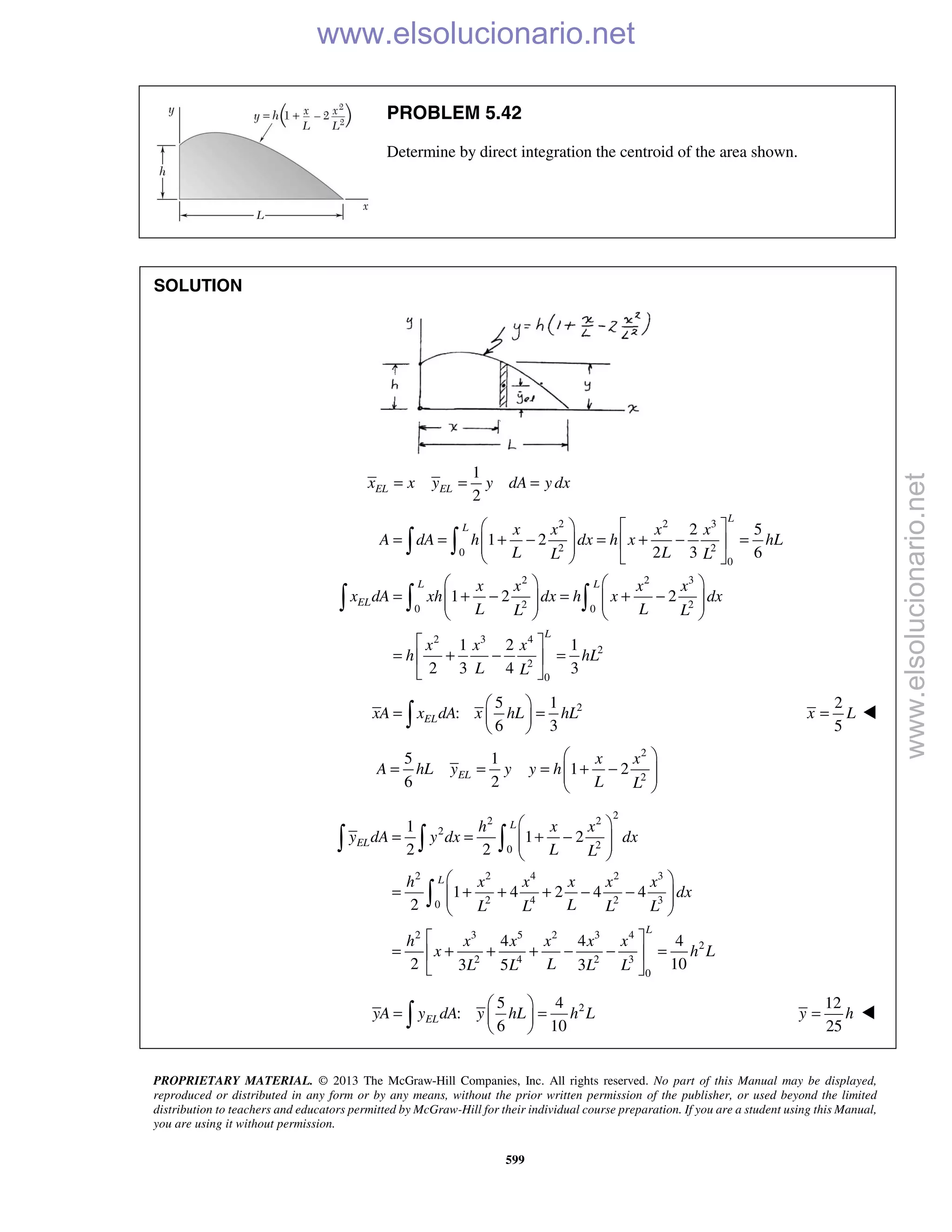 PROPRIETARY MATERIAL. © 2013 The McGraw-Hill Companies, Inc. All rights reserved. No part of this Manual may be displayed,
reproduced or distributed in any form or by any means, without the prior written permission of the publisher, or used beyond the limited
distribution to teachers and educators permitted by McGraw-Hill for their individual course preparation. If you are a student using this Manual,
you are using it without permission.
599
PROBLEM 5.42
Determine by direct integration the centroid of the area shown.
SOLUTION
1
2
EL ELx x y y dA y dx= = =
2 2 3
2 20
0
2 2 3
2 20 0
2 3 4
2
2
0
2 5
1 2
2 3 6
1 2 2
1 2 1
2 3 4 3
L
L
L L
EL
L
x x x x
A dA h dx h x hL
L LL L
x x x x
x dA xh dx h x dx
L LL L
x x x
h hL
L L
   
= = + − = + − =    
   
   
= + − = + −      
   
 
= + − = 
 
 
  
25 1
:
6 3
 
= = 
  ELxA x dA x hL hL
2
5
=x L 
2
2
5 1
1 2
6 2
 
= = = + −  
 
EL
x x
A hL y y y h
L L
2
2 2
2
20
2 2 4 2 3
2 4 2 30
2 3 5 2 3 4
2
2 4 2 3
0
1
1 2
2 2
1 4 2 4 4
2
4 4 4
2 103 5 3
L
EL
L
L
h x x
y dA y dx dx
L L
h x x x x x
dx
LL L L L
h x x x x x
x h L
LL L L L
 
= = + −  
 
 
= + + + − −  
 
 
= + + + − − = 
 
  

25 4
:
6 10
ELyA y dA y hL h L
 
= = 
 
12
25
y h= 
www.elsolucionario.net
www.elsolucionario.net
 