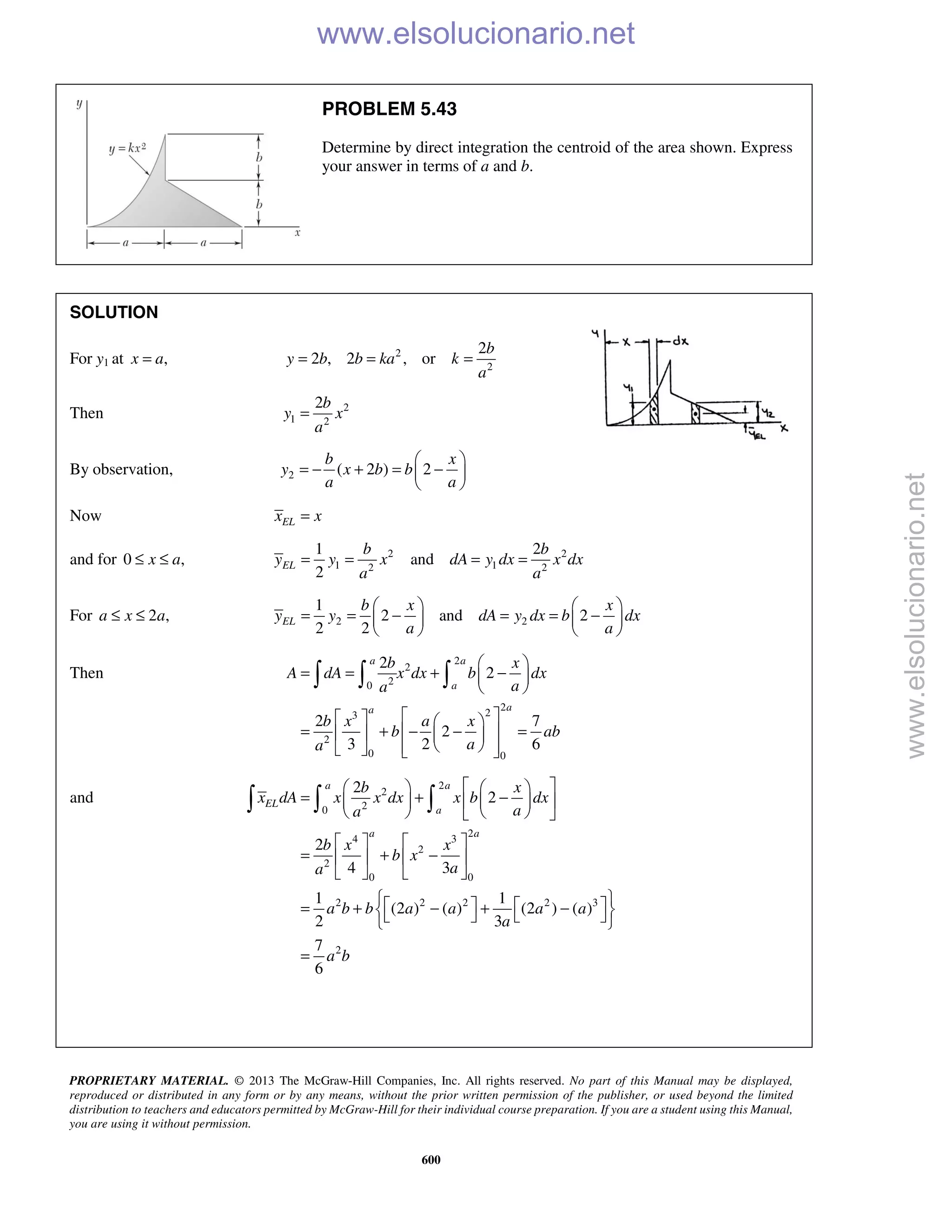 PROPRIETARY MATERIAL. © 2013 The McGraw-Hill Companies, Inc. All rights reserved. No part of this Manual may be displayed,
reproduced or distributed in any form or by any means, without the prior written permission of the publisher, or used beyond the limited
distribution to teachers and educators permitted by McGraw-Hill for their individual course preparation. If you are a student using this Manual,
you are using it without permission.
600
PROBLEM 5.43
Determine by direct integration the centroid of the area shown. Express
your answer in terms of a and b.
SOLUTION
For y1 at ,x a= 2
2
2
2 , 2 , or
b
y b b ka k
a
= = =
Then 2
1 2
2b
y x
a
=
By observation, 2 ( 2 ) 2
b x
y x b b
a a
 
= − + = − 
 
Now ELx x=
and for 0 ,x a≤ ≤ 2 2
1 12 2
1 2
and
2
EL
b b
y y x dA y dx x dx
a a
= = = =
For 2 ,a x a≤ ≤ 2 2
1
2 and 2
2 2
EL
b x x
y y dA y dx b dx
a a
   
= = − = = −   
   
Then
2
2
20
2
23
2
0 0
2
2
2 7
2
3 2 6
a a
a
aa
b x
A dA x dx b dx
aa
b x a x
b ab
aa
 
= = + − 
 
    
= + − − =    
     
  
and
2
2
20
2
4 3
2
2
0 0
2 2 2 2 3
2
2
2
2
4 3
1 1
(2 ) ( ) (2 ) ( )
2 3
7
6
a a
EL
a
a a
b x
x dA x x dx x b dx
aa
b x x
b x
aa
a b b a a a a
a
a b
    
= + −    
    
   
= + −   
   
    = + − + −     
=
  
www.elsolucionario.net
www.elsolucionario.net
 