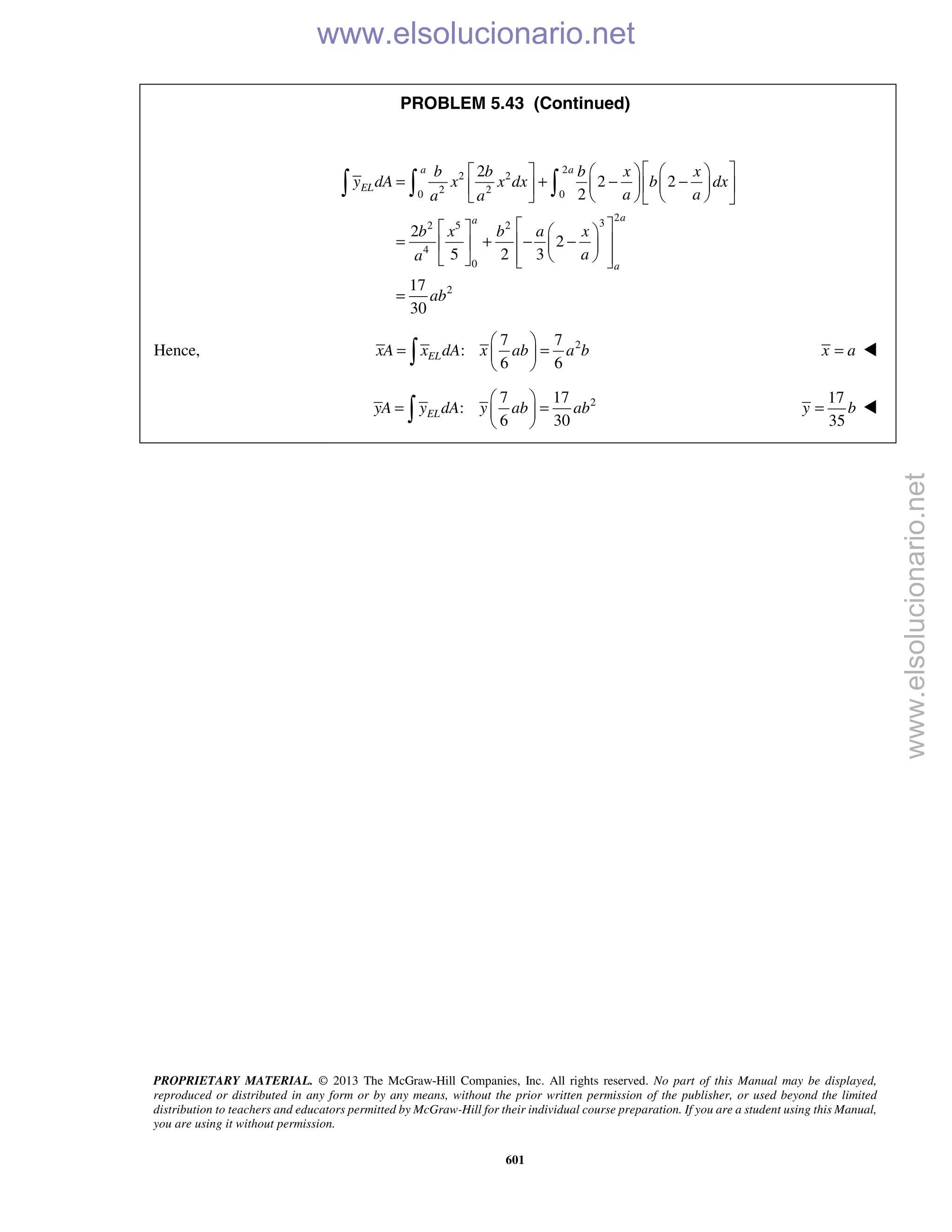PROPRIETARY MATERIAL. © 2013 The McGraw-Hill Companies, Inc. All rights reserved. No part of this Manual may be displayed,
reproduced or distributed in any form or by any means, without the prior written permission of the publisher, or used beyond the limited
distribution to teachers and educators permitted by McGraw-Hill for their individual course preparation. If you are a student using this Manual,
you are using it without permission.
601
PROBLEM 5.43 (Continued)
2
2 2
2 20 0
2
32 5 2
4
0
2
2
2 2
2
2
2
5 2 3
17
30
a a
EL
aa
a
b b b x x
y dA x x dx b dx
a aa a
b x b a x
aa
ab
      
= + − −     
      
    
= + − −    
     
=
  
Hence, 27 7
:
6 6
ELxA x dA x ab a b
 
= = 
  x a= 
27 17
:
6 30
ELyA y dA y ab ab
 
= = 
 
17
35
y b= 
www.elsolucionario.net
www.elsolucionario.net
 