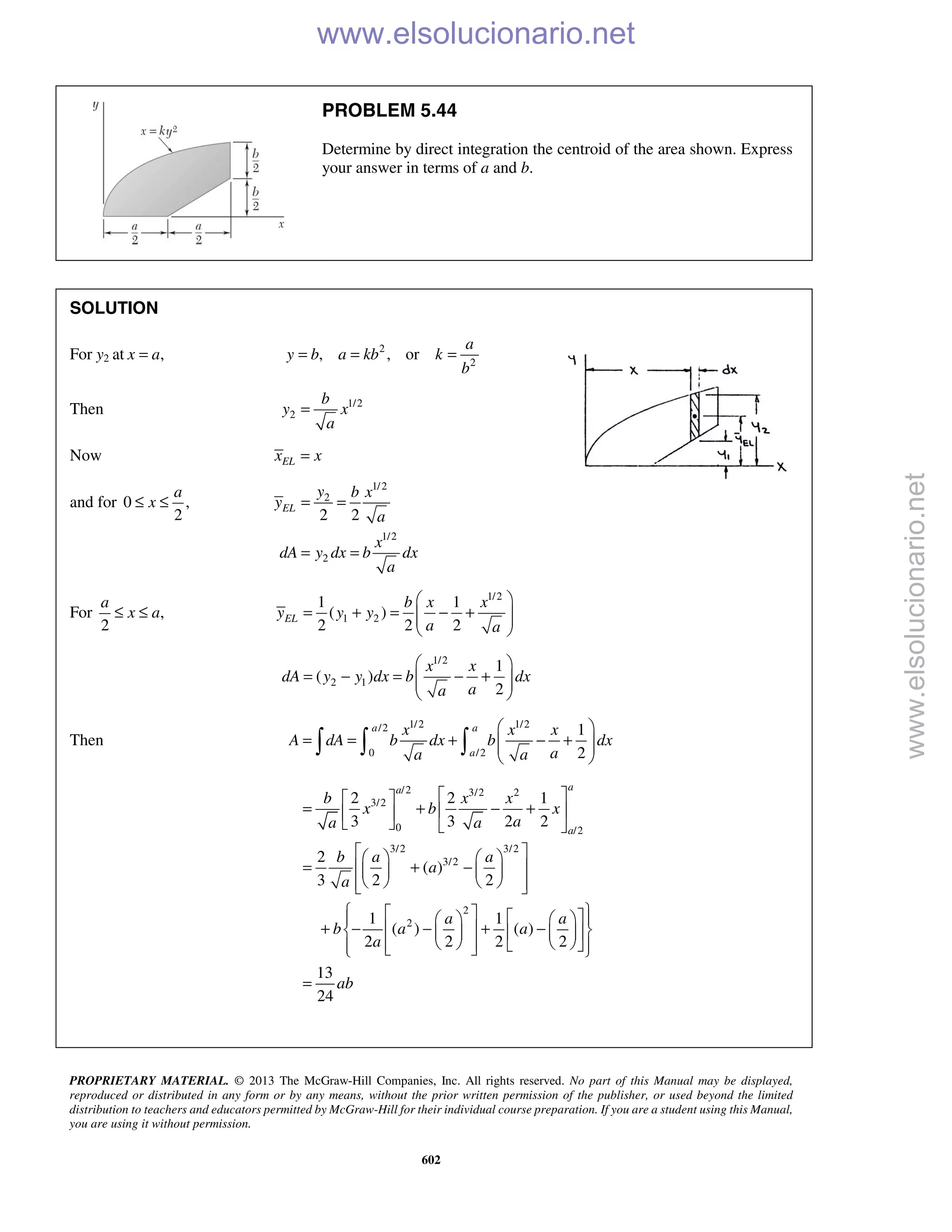 PROPRIETARY MATERIAL. © 2013 The McGraw-Hill Companies, Inc. All rights reserved. No part of this Manual may be displayed,
reproduced or distributed in any form or by any means, without the prior written permission of the publisher, or used beyond the limited
distribution to teachers and educators permitted by McGraw-Hill for their individual course preparation. If you are a student using this Manual,
you are using it without permission.
602
PROBLEM 5.44
Determine by direct integration the centroid of the area shown. Express
your answer in terms of a and b.
SOLUTION
For y2 at ,x a= 2
2
, , or
a
y b a kb k
b
= = =
Then 1/2
2
b
y x
a
=
Now ELx x=
and for 0 ,
2
a
x≤ ≤
1/2
2
1/2
2
2 2
EL
y b x
y
a
x
dA y dx b dx
a
= =
= =
For ,
2
a
x a≤ ≤
1/2
1 2
1 1
( )
2 2 2
EL
b x x
y y y
a a
 
= + = − +  
 
1/2
2 1
1
( )
2
x x
dA y y dx b dx
aa
 
= − = − +  
 
Then
1/2 1/2/2
0 /2
1
2
a a
a
x x x
A dA b dx b dx
aa a
 
= = + − +  
 
  
/2 3/2 2
3/2
0 /2
3/2 3/2
3/2
2
2
2 2 1
3 3 2 2
2
( )
3 2 2
1 1
( ) ( )
2 2 2 2
13
24
aa
a
b x x
x b x
aa a
b a a
a
a
a a
b a a
a
ab
  
= + − +  
   
    
= + −    
     
        
+ − − + −      
         
=
www.elsolucionario.net
www.elsolucionario.net
 