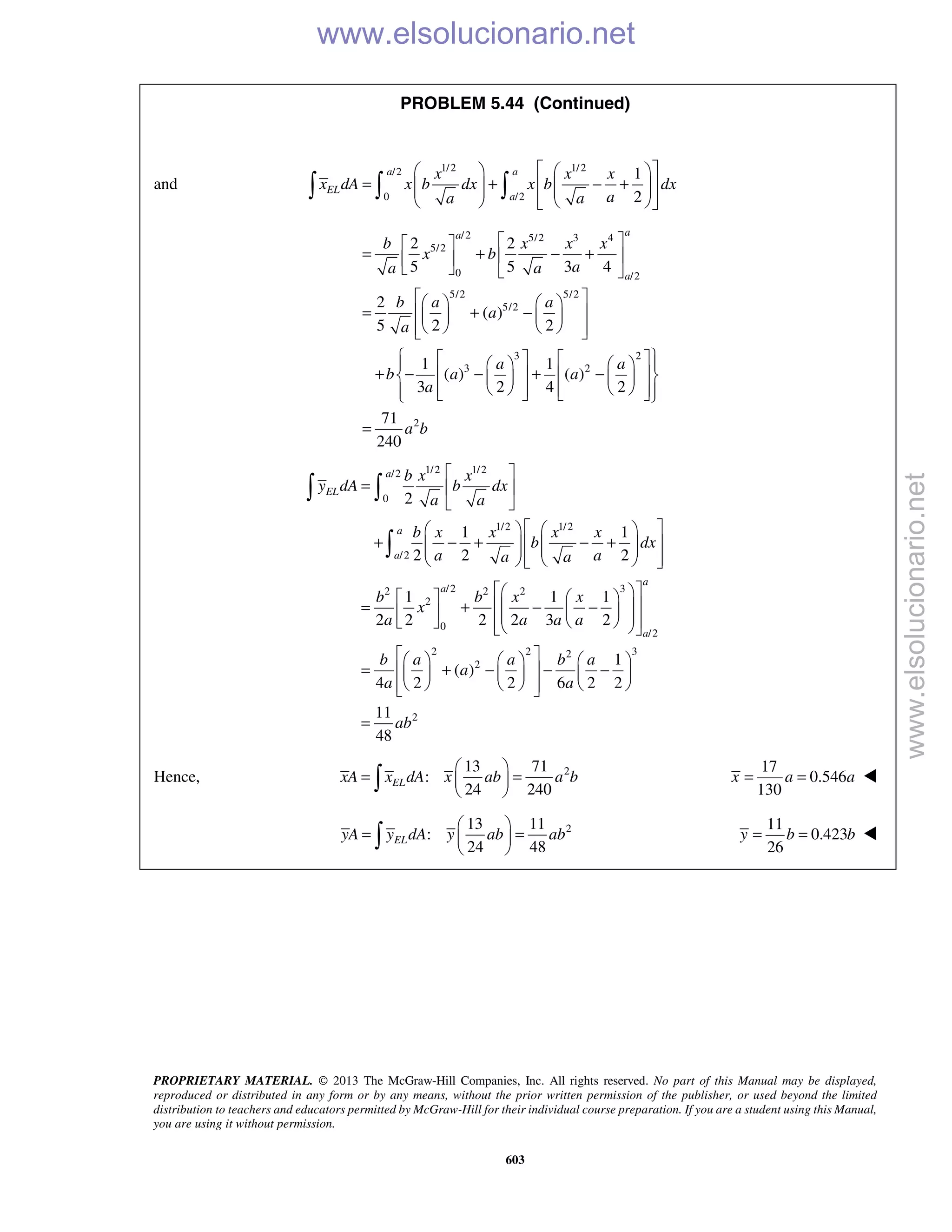 PROPRIETARY MATERIAL. © 2013 The McGraw-Hill Companies, Inc. All rights reserved. No part of this Manual may be displayed,
reproduced or distributed in any form or by any means, without the prior written permission of the publisher, or used beyond the limited
distribution to teachers and educators permitted by McGraw-Hill for their individual course preparation. If you are a student using this Manual,
you are using it without permission.
603
PROBLEM 5.44 (Continued)
and
1/2 1/2/2
0 /2
1
2
a a
EL
a
x x x
x dA x b dx x b dx
aa a
    
= + − +       
     
  
/2 5/2 3 4
5/2
0 /2
5/2 5/2
5/2
3 2
3 2
2
2 2
5 5 3 4
2
( )
5 2 2
1 1
( ) ( )
3 2 4 2
71
240
aa
a
b x x x
x b
aa a
b a a
a
a
a a
b a a
a
a b
  
= + − +  
   
    
= + −    
     
        
+ − − + −       
           
=
1/2 1/2/2
0
1/2 1/2
/2
/2 32 2 2
2
0
/2
2 2 2
2
2
1 1
2 2 2
1 1 1
2 2 2 2 3 2
1
( )
4 2 2 6 2 2
a
EL
a
a
a
a
a
b x x
y dA b dx
a a
b x x x x
b dx
a aa a
b b x x
x
a a a a
b a a b a
a
a a
 
=  
 
    
+ − + − +       
     
     
  = + − −          
     
= + − − −    
     
 

3
211
48
ab

 
 
=
Hence, 213 71
:
24 240
ELxA x dA x ab a b
 
= = 
 
17
0.546
130
x a a= = 
213 11
:
24 48
ELyA y dA y ab ab
 
= = 
 
11
0.423
26
y b b= = 
www.elsolucionario.net
www.elsolucionario.net
 