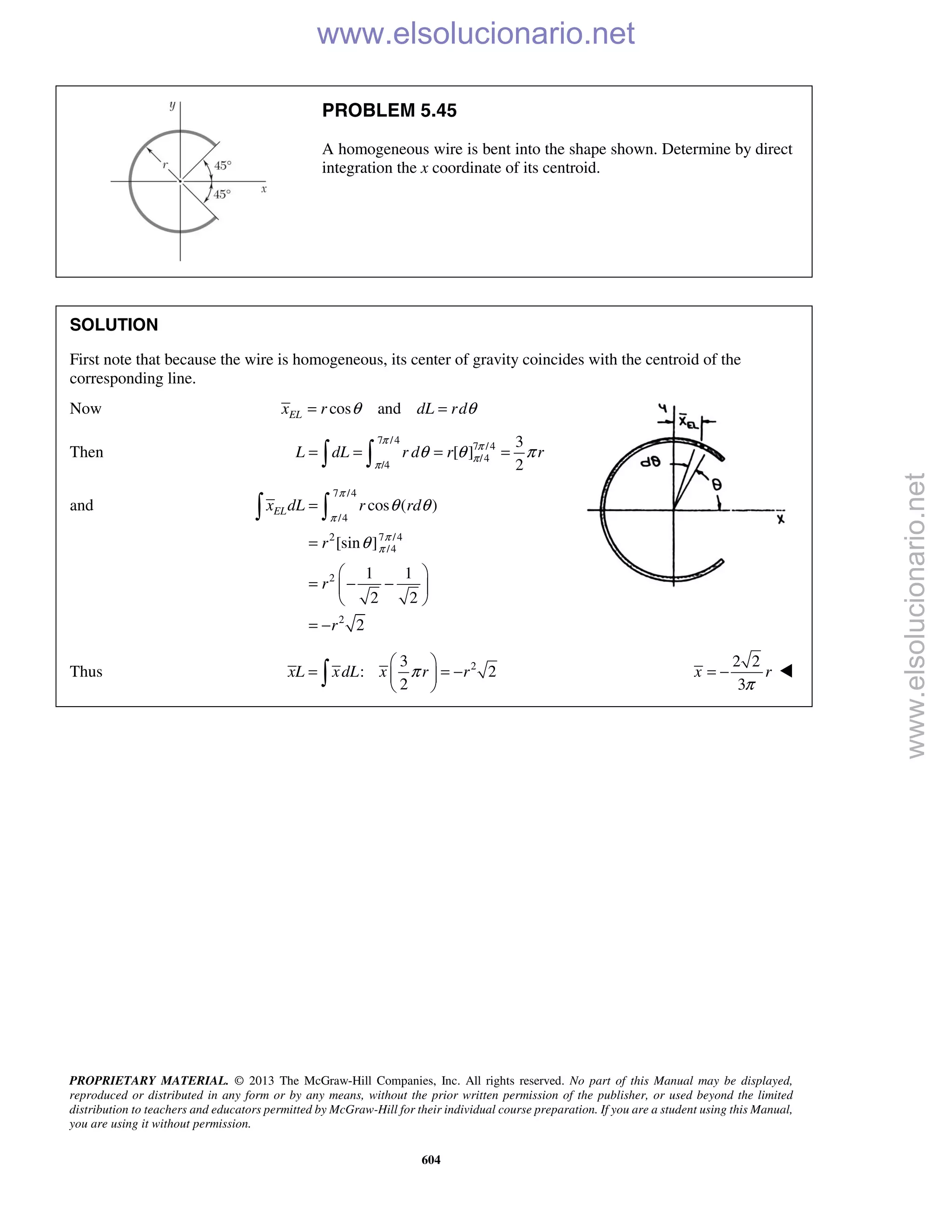 PROPRIETARY MATERIAL. © 2013 The McGraw-Hill Companies, Inc. All rights reserved. No part of this Manual may be displayed,
reproduced or distributed in any form or by any means, without the prior written permission of the publisher, or used beyond the limited
distribution to teachers and educators permitted by McGraw-Hill for their individual course preparation. If you are a student using this Manual,
you are using it without permission.
604
PROBLEM 5.45
A homogeneous wire is bent into the shape shown. Determine by direct
integration the x coordinate of its centroid.
SOLUTION
First note that because the wire is homogeneous, its center of gravity coincides with the centroid of the
corresponding line.
Now cos andELx r dL rdθ θ= =
Then
7 /4
7 /4
/4
/4
3
[ ]
2
L dL r d r r
π
π
π
π
θ θ π= = = = 
and
7 /4
/4
7 /42
/4
2
2
cos ( )
[sin ]
1 1
2 2
2
ELx dL r rd
r
r
r
π
π
π
π
θ θ
θ
=
=
 
= − − 
 
= −
 
Thus 23
: 2
2
xL xdL x r rπ
 
= = − 
 
2 2
3
x r
π
= − 
www.elsolucionario.net
www.elsolucionario.net
 