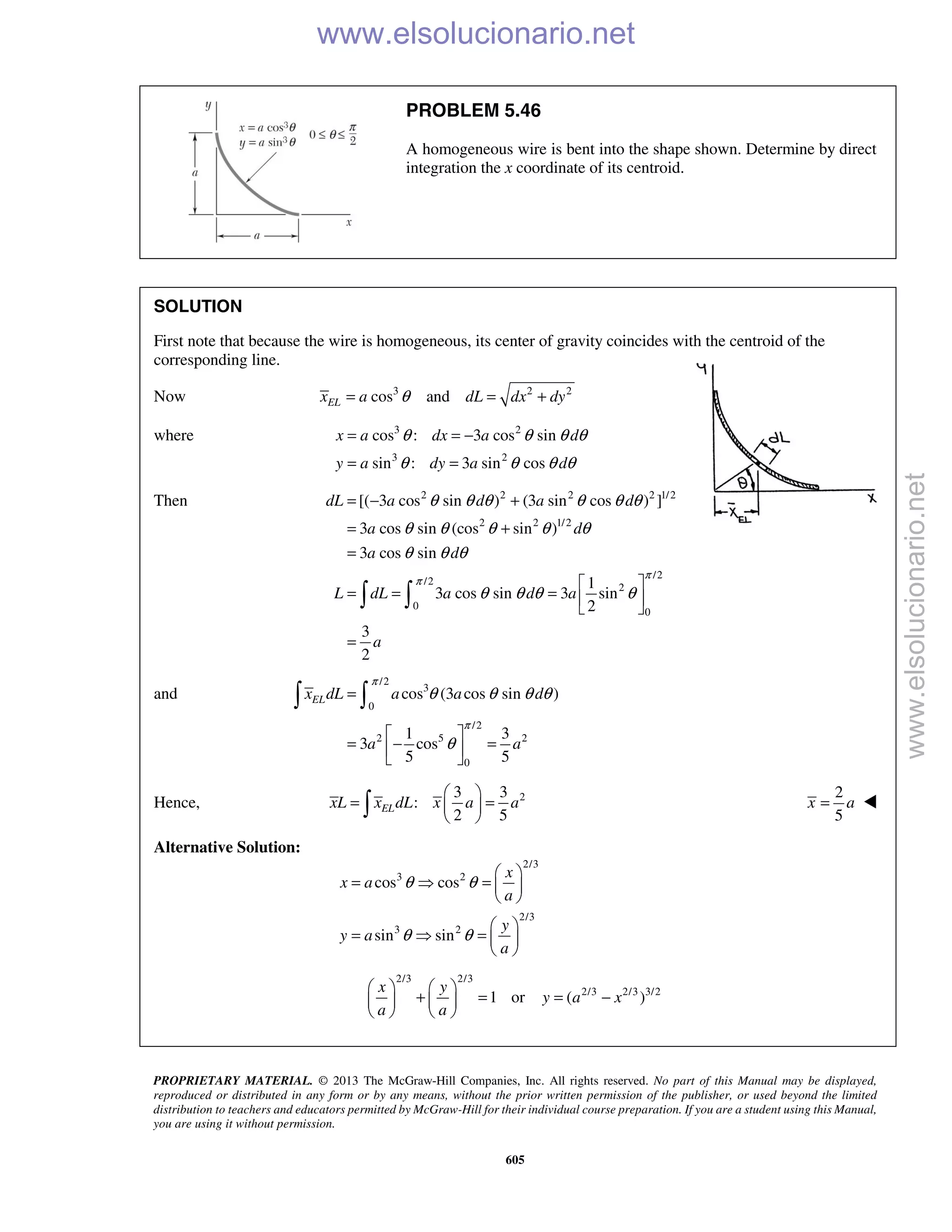 PROPRIETARY MATERIAL. © 2013 The McGraw-Hill Companies, Inc. All rights reserved. No part of this Manual may be displayed,
reproduced or distributed in any form or by any means, without the prior written permission of the publisher, or used beyond the limited
distribution to teachers and educators permitted by McGraw-Hill for their individual course preparation. If you are a student using this Manual,
you are using it without permission.
605
PROBLEM 5.46
A homogeneous wire is bent into the shape shown. Determine by direct
integration the x coordinate of its centroid.
SOLUTION
First note that because the wire is homogeneous, its center of gravity coincides with the centroid of the
corresponding line.
Now 3 2 2
cos andELx a dL dx dyθ= = +
where 3 2
3 2
cos : 3 cos sin
sin : 3 sin cos
x a dx a d
y a dy a d
θ θ θ θ
θ θ θ θ
= = −
= =
Then 2 2 2 2 1/2
2 2 1/2
/2
/2
2
0
0
[( 3 cos sin ) (3 sin cos ) ]
3 cos sin (cos sin )
3 cos sin
1
3 cos sin 3 sin
2
3
2
dL a d a d
a d
a d
L dL a d a
a
π
π
θ θ θ θ θ θ
θ θ θ θ θ
θ θ θ
θ θ θ θ
= − +
= +
=
 
= = =  
 
=
 
and
/2
3
0
/2
2 5 2
0
cos (3 cos sin )
1 3
3 cos
5 5
ELx dL a a d
a a
π
π
θ θ θ θ
θ
=
 
= − = 
 
 
Hence, 23 3
:
2 5
ELxL x dL x a a
 
= = 
 
2
5
x a= 
Alternative Solution:
2/3
3 2
2/3
3 2
cos cos
sin sin
x
x a
a
y
y a
a
θ θ
θ θ
 
=  =  
 
 
=  =  
 
2/3 2/3
2/3 2/3 3/2
1 or ( )
x y
y a x
a a
   
+ = = −   
   
www.elsolucionario.net
www.elsolucionario.net
 