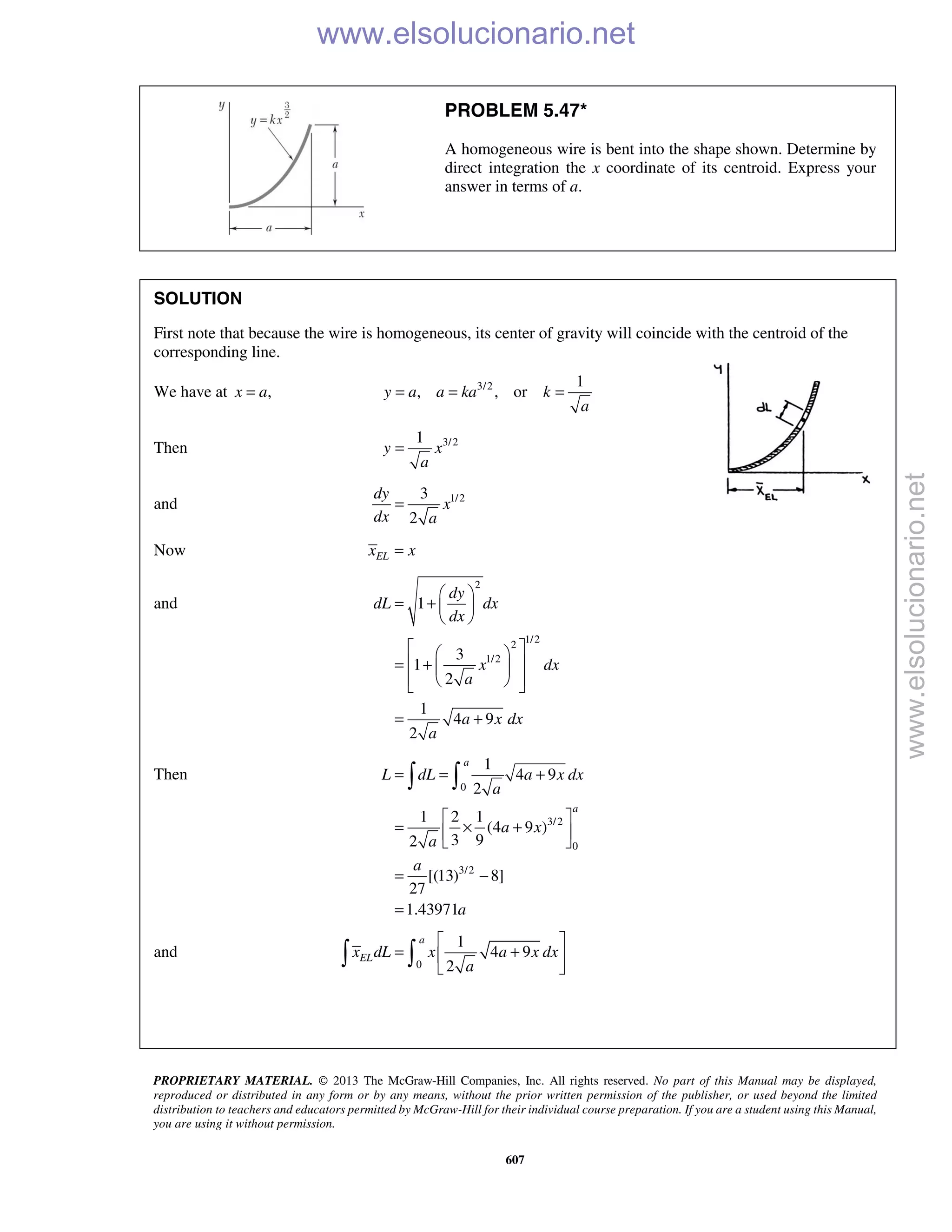 PROPRIETARY MATERIAL. © 2013 The McGraw-Hill Companies, Inc. All rights reserved. No part of this Manual may be displayed,
reproduced or distributed in any form or by any means, without the prior written permission of the publisher, or used beyond the limited
distribution to teachers and educators permitted by McGraw-Hill for their individual course preparation. If you are a student using this Manual,
you are using it without permission.
607
PROBLEM 5.47*
A homogeneous wire is bent into the shape shown. Determine by
direct integration the x coordinate of its centroid. Express your
answer in terms of a.
SOLUTION
First note that because the wire is homogeneous, its center of gravity will coincide with the centroid of the
corresponding line.
We have at ,x a= 3/2 1
, , ory a a ka k
a
= = =
Then 3/21
y x
a
=
and 1/23
2
dy
x
dx a
=
Now ELx x=
and
2
1/22
1/2
1
3
1
2
1
4 9
2
dy
dL dx
dx
x dx
a
a x dx
a
 
= +  
 
  
 = +  
   
= +
Then
0
3/2
0
3/2
1
4 9
2
1 2 1
(4 9 )
3 92
[(13) 8]
27
1.43971
a
a
L dL a x dx
a
a x
a
a
a
= = +
 
= × + 
 
= −
=
 
and
0
1
4 9
2
a
ELx dL x a x dx
a
 
= + 
 
 
www.elsolucionario.net
www.elsolucionario.net
 
