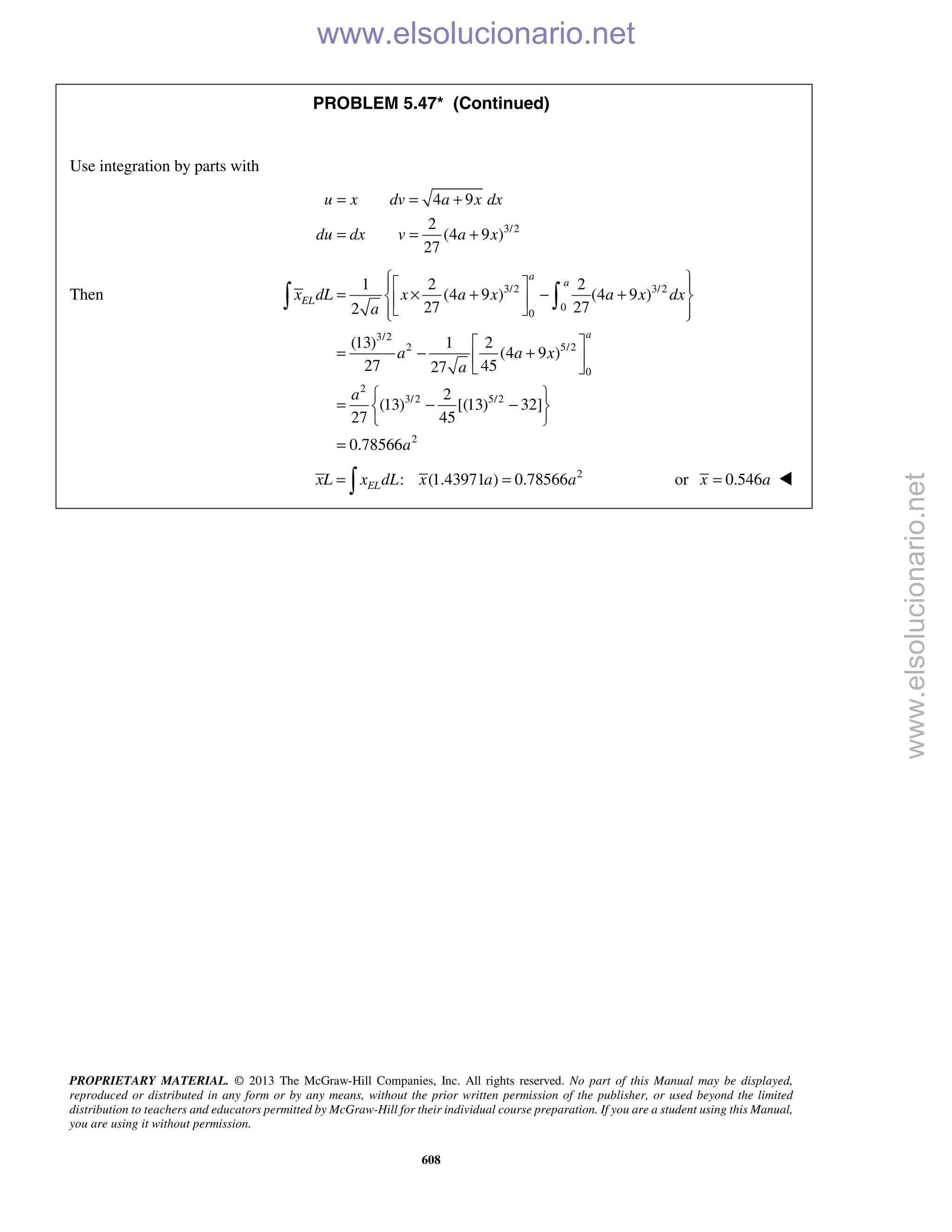 PROPRIETARY MATERIAL. © 2013 The McGraw-Hill Companies, Inc. All rights reserved. No part of this Manual may be displayed,
reproduced or distributed in any form or by any means, without the prior written permission of the publisher, or used beyond the limited
distribution to teachers and educators permitted by McGraw-Hill for their individual course preparation. If you are a student using this Manual,
you are using it without permission.
608
PROBLEM 5.47* (Continued)
Use integration by parts with
3/2
4 9
2
(4 9 )
27
u x dv a x dx
du dx v a x
= = +
= = +
Then 3/2 3/2
0
0
3/2
2 5/2
0
2
3/2 5/2
2
1 2 2
(4 9 ) (4 9 )
27 272
(13) 1 2
(4 9 )
27 4527
2
(13) [(13) 32]
27 45
0.78566
a
a
EL
a
x dL x a x a x dx
a
a a x
a
a
a
   
= × + − +  
   
 
= − + 
 
 
= − − 
 
=
 
2
: (1.43971 ) 0.78566ELxL x dL x a a= = or 0.546x a= 
www.elsolucionario.net
www.elsolucionario.net
 