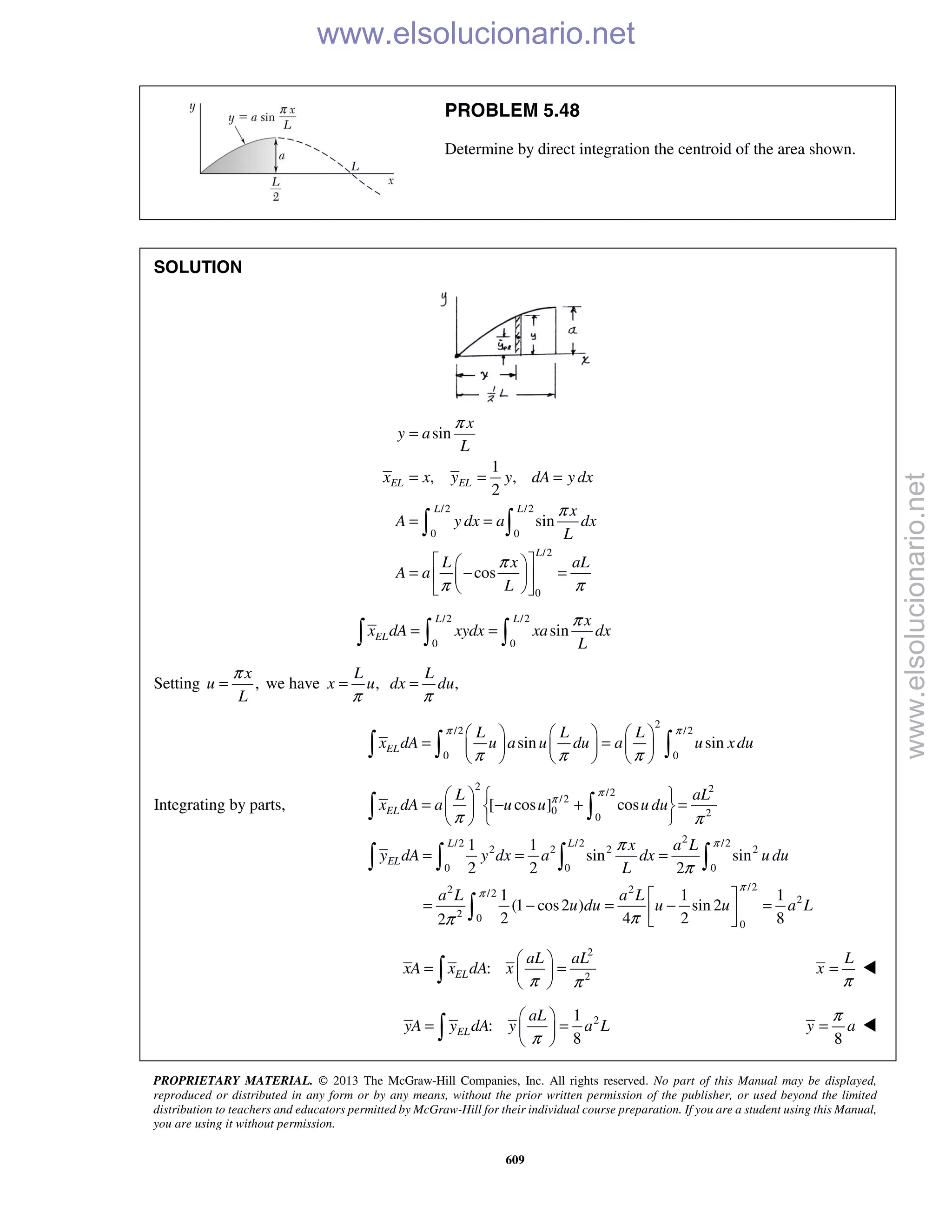 PROPRIETARY MATERIAL. © 2013 The McGraw-Hill Companies, Inc. All rights reserved. No part of this Manual may be displayed,
reproduced or distributed in any form or by any means, without the prior written permission of the publisher, or used beyond the limited
distribution to teachers and educators permitted by McGraw-Hill for their individual course preparation. If you are a student using this Manual,
you are using it without permission.
609
PROBLEM 5.48
Determine by direct integration the centroid of the area shown.
SOLUTION
/2 /2
0 0
/2
0
sin
1
, ,
2
sin
cos
EL EL
L L
L
x
y a
L
x x y y dA y dx
x
A y dx a dx
L
L x aL
A a
L
π
π
π
π π
=
= = =
= =
  
= − =  
  
 
/2 /2
0 0
sin
L L
EL
x
x dA xydx xa dx
L
π
= =  
Setting ,
x
u
L
π
= we have ,
L
x u
π
= ,
L
dx du
π
=
2
/2 /2
0 0
sin sinEL
L L L
x dA u a u du a u xdu
π π
π π π
     
= =     
       
Integrating by parts,
2 2/2
/2
0 20
2/2 /2 /2
2 2 2 2
0 0 0
/22 2/2
2
2 0
0
[ cos ] cos
1 1
sin sin
2 2 2
1 1 1
(1 cos2 ) sin 2
2 4 2 82
EL
L L
EL
L aL
x dA a u u u du
x a L
y dA y dx a dx u du
L
a L a L
u du u u a L
π
π
π
π
π
π π
π
π
ππ
   
= − + =  
  
= = =
 
= − = − = 
 
 
   

2
2
:
π π
 
= = 
  EL
aL aL
xA x dA x
π
=
L
x 
21
:
8π
 
= = 
  EL
aL
yA y dA y a L
8
π
=y a 
www.elsolucionario.net
www.elsolucionario.net
 