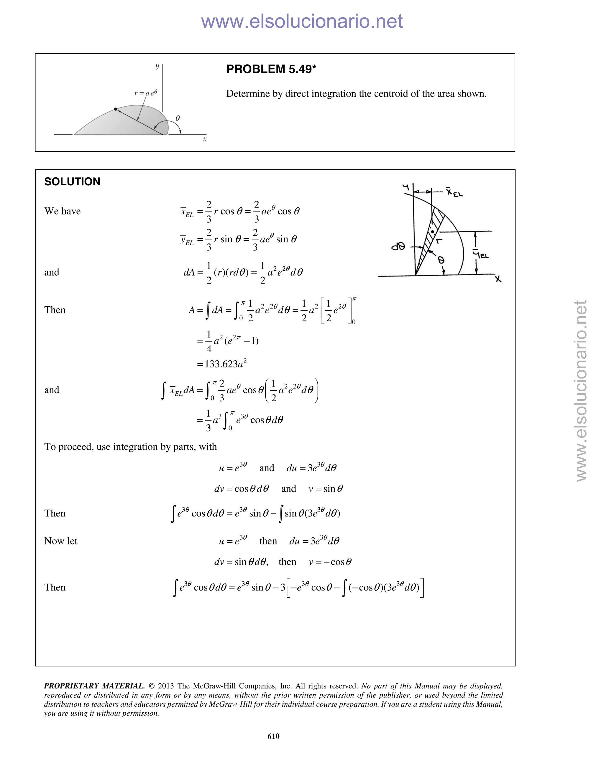 PROPRIETARY MATERIAL. © 2013 The McGraw-Hill Companies, Inc. All rights reserved. No part of this Manual may be displayed,
reproduced or distributed in any form or by any means, without the prior written permission of the publisher, or used beyond the limited
distribution to teachers and educators permitted by McGraw-Hill for their individual course preparation. If you are a student using this Manual,
you are using it without permission.
610
PROBLEM 5.49*
Determine by direct integration the centroid of the area shown.
SOLUTION
We have
2 2
cos cos
3 3
2 2
sin sin
3 3
EL
EL
x r ae
y r ae
θ
θ
θ θ
θ θ
= =
= =
and 2 21 1
( )( )
2 2
dA r rd a e dθ
θ θ= =
Then 2 2 2 2
0
0
2 2
2
1 1 1
2 2 2
1
( 1)
4
133.623
A dA a e d a e
a e
a
π
π
θ θ
π
θ
 
= = =  
 
= −
=
 
and 2 2
0
3 3
0
2 1
cos
3 2
1
cos
3
ELx dA ae a e d
a e d
π
θ θ
π
θ
θ θ
θ θ
 
=  
 
=
 

To proceed, use integration by parts, with
3
u e θ
= and 3
3du e dθ
θ=
cosdv dθ θ= and sinv θ=
Then 3 3 3
cos sin sin (3 )e d e e dθ θ θ
θ θ θ θ θ= − 
Now let 3
u e θ
= then 3
3du e dθ
θ=
sin ,dv dθ θ= then cosv θ= −
Then 3 3 3 3
cos sin 3 cos ( cos )(3 )e d e e e dθ θ θ θ
θ θ θ θ θ θ = − − − −    www.elsolucionario.net
www.elsolucionario.net
 