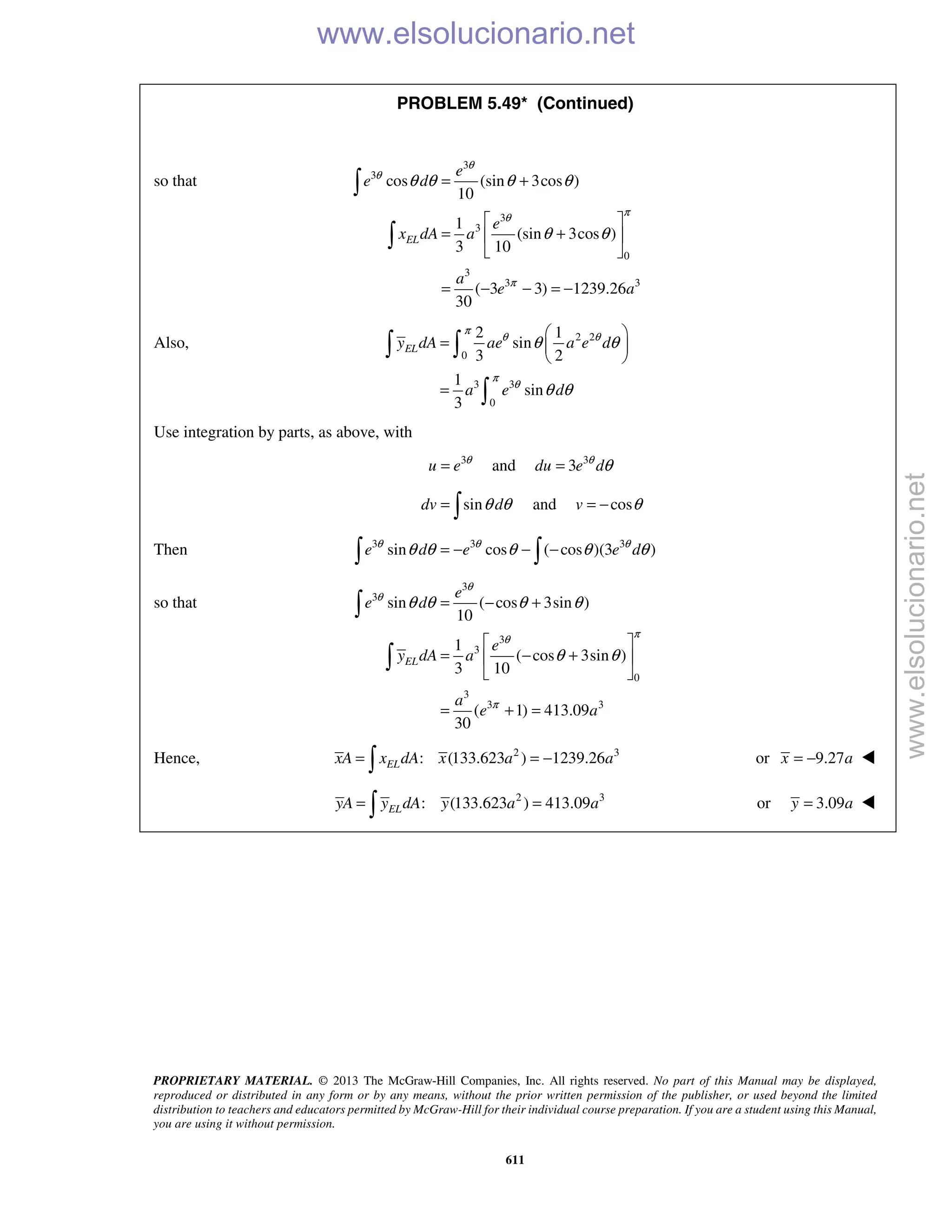 PROPRIETARY MATERIAL. © 2013 The McGraw-Hill Companies, Inc. All rights reserved. No part of this Manual may be displayed,
reproduced or distributed in any form or by any means, without the prior written permission of the publisher, or used beyond the limited
distribution to teachers and educators permitted by McGraw-Hill for their individual course preparation. If you are a student using this Manual,
you are using it without permission.
611
PROBLEM 5.49* (Continued)
so that
3
3
3
3
0
3
3 3
cos (sin 3cos )
10
1
(sin 3cos )
3 10
( 3 3) 1239.26
30
EL
e
e d
e
x dA a
a
e a
θ
θ
πθ
π
θ θ θ θ
θ θ
= +
 
= + 
 
= − − = −


Also, 2 2
0
3 3
0
2 1
sin
3 2
1
sin
3
ELy dA ae a e d
a e d
π
θ θ
π
θ
θ θ
θ θ
 
=  
 
=
 

Use integration by parts, as above, with
3
u e θ
= and 3
3du e dθ
θ=
sindv dθ θ=  and cosv θ= −
Then 3 3 3
sin cos ( cos )(3 )e d e e dθ θ θ
θ θ θ θ θ= − − − 
so that
3
3
3
3
0
3
3 3
sin ( cos 3sin )
10
1
( cos 3sin )
3 10
( 1) 413.09
30
EL
e
e d
e
y dA a
a
e a
θ
θ
πθ
π
θ θ θ θ
θ θ
= − +
 
= − + 
 
= + =


Hence, 2 3
: (133.623 ) 1239.26ELxA x dA x a a= = − or 9.27x a= − 
2 3
: (133.623 ) 413.09ELyA y dA y a a= = or 3.09y a= 
www.elsolucionario.net
www.elsolucionario.net
 