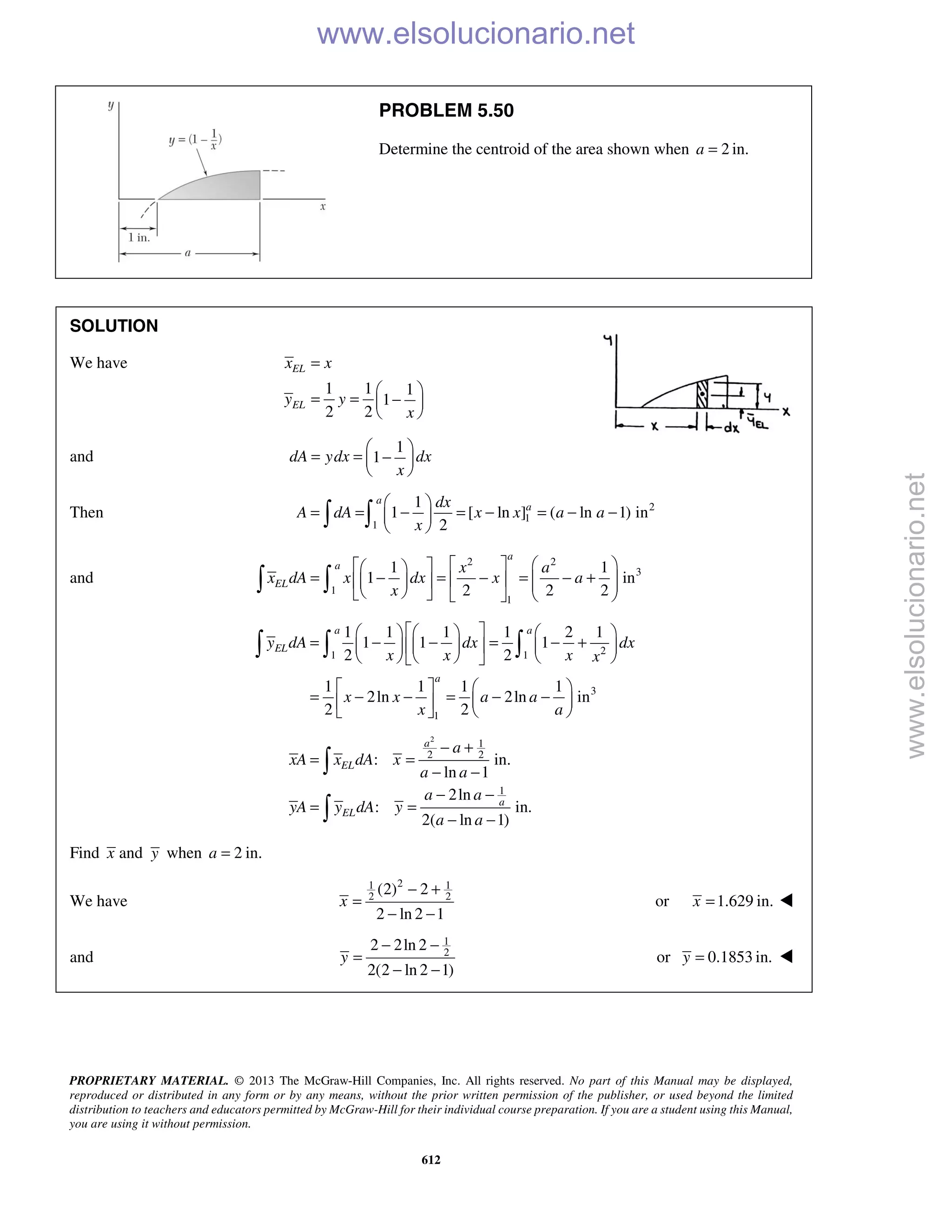 PROPRIETARY MATERIAL. © 2013 The McGraw-Hill Companies, Inc. All rights reserved. No part of this Manual may be displayed,
reproduced or distributed in any form or by any means, without the prior written permission of the publisher, or used beyond the limited
distribution to teachers and educators permitted by McGraw-Hill for their individual course preparation. If you are a student using this Manual,
you are using it without permission.
612
PROBLEM 5.50
Determine the centroid of the area shown when 2a = in.
SOLUTION
We have
1 1 1
1
2 2
EL
EL
x x
y y
x
=
 
= = − 
 
and
1
1dA ydx dx
x
 
= = − 
 
Then 2
1
1
1
1 [ ln ] ( ln 1) in
2
a
adx
A dA x x a a
x
 
= = − = − = − − 
  
and
2 2
3
1
1
1 1
1 in
2 2 2
a
a
EL
x a
x dA x dx x a
x
     
= − = − = − +            
 
21 1
3
1
1 1 1 1 2 1
1 1 1
2 2
1 1 1 1
2ln 2ln in
2 2
a a
EL
a
y dA dx dx
x x x x
x x a a
x a
      
= − − = − +      
      
   
= − − = − −  
   
  
2
1
2 2
1
: in.
ln 1
2ln
: in.
2( ln 1)
a
EL
a
EL
a
xA x dA x
a a
a a
yA y dA y
a a
− +
= =
− −
− −
= =
− −


Find x and y when 2 in.=a
We have
21 1
2 2
(2) 2
2 ln 2 1
x
− +
=
− −
or 1.629 in.x = 
and
1
2
2 2ln 2
2(2 ln 2 1)
y
− −
=
− −
or 0.1853 in.y = 
www.elsolucionario.net
www.elsolucionario.net
 