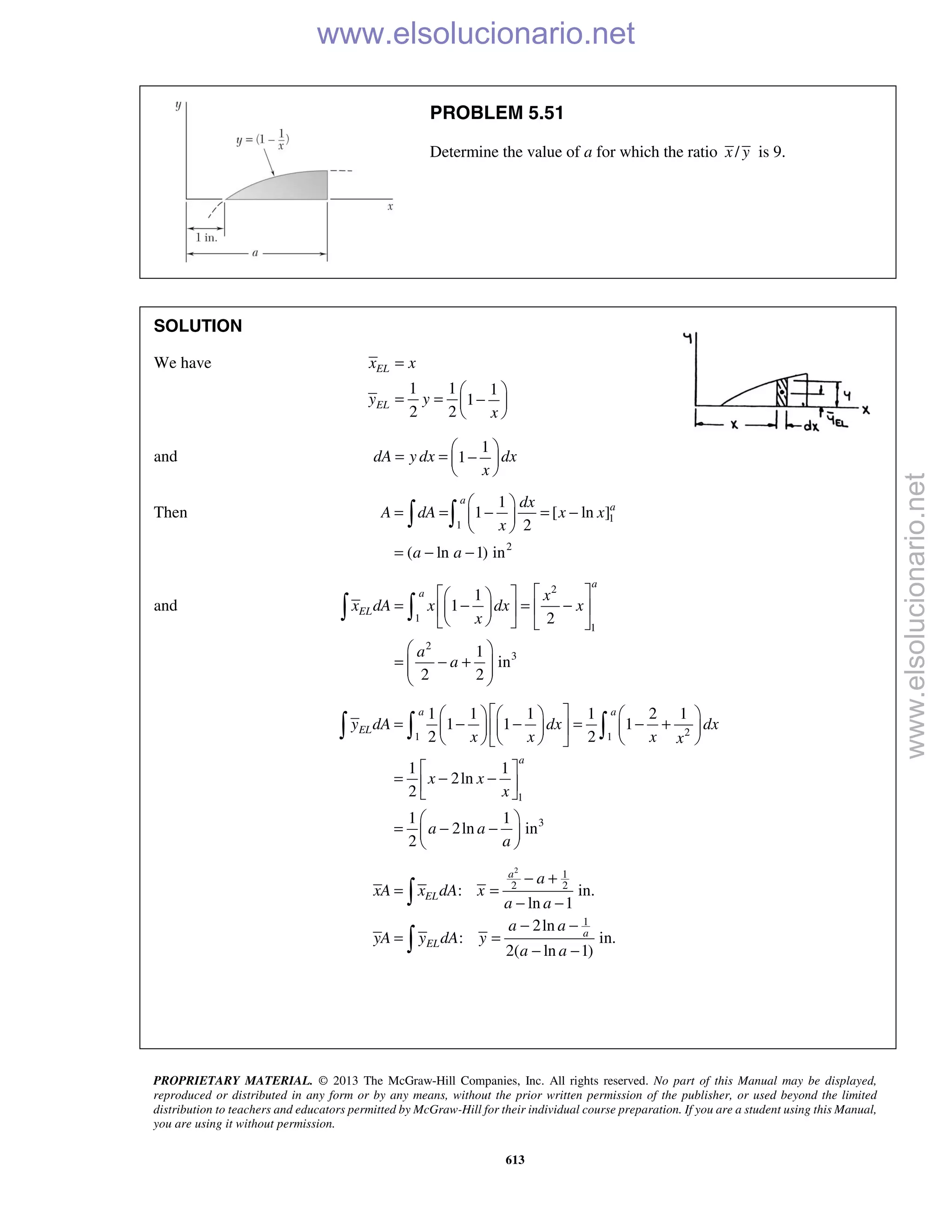 PROPRIETARY MATERIAL. © 2013 The McGraw-Hill Companies, Inc. All rights reserved. No part of this Manual may be displayed,
reproduced or distributed in any form or by any means, without the prior written permission of the publisher, or used beyond the limited
distribution to teachers and educators permitted by McGraw-Hill for their individual course preparation. If you are a student using this Manual,
you are using it without permission.
613
PROBLEM 5.51
Determine the value of a for which the ratio /x y is 9.
SOLUTION
We have
1 1 1
1
2 2
EL
EL
x x
y y
x
=
 
= = − 
 
and
1
1dA y dx dx
x
 
= = − 
 
Then 1
1
2
1
1 [ ln ]
2
( ln 1) in
a
adx
A dA x x
x
a a
 
= = − = − 
 
= − −
 
and
2
1
1
2
3
1
1
2
1
in
2 2
a
a
EL
x
x dA x dx x
x
a
a
   
= − = −   
    
 
= − +  
 
 
21 1
1
3
1 1 1 1 2 1
1 1 1
2 2
1 1
2ln
2
1 1
2ln in
2
a a
EL
a
y dA dx dx
x x x x
x x
x
a a
a
      
= − − = − +      
      
 
= − − 
 
 
= − − 
 
  
2
1
2 2
1
: in.
ln 1
2ln
: in.
2( ln 1)
a
EL
a
EL
a
xA x dA x
a a
a a
yA y dA y
a a
− +
= =
− −
− −
= =
− −


www.elsolucionario.net
www.elsolucionario.net
 