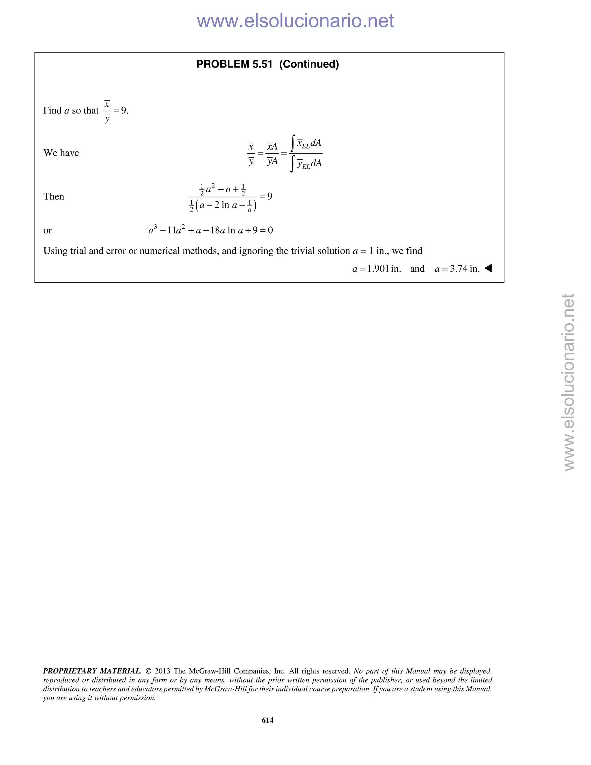 PROPRIETARY MATERIAL. © 2013 The McGraw-Hill Companies, Inc. All rights reserved. No part of this Manual may be displayed,
reproduced or distributed in any form or by any means, without the prior written permission of the publisher, or used beyond the limited
distribution to teachers and educators permitted by McGraw-Hill for their individual course preparation. If you are a student using this Manual,
you are using it without permission.
614
PROBLEM 5.51 (Continued)
Find a so that 9.
x
y
=
We have
EL
EL
x dAx xA
y yA y dA
= =


Then
( )
21 1
2 2
11
2
9
2 ln a
a a
a a
− +
=
− −
or 3 2
11 18 ln 9 0a a a a a− + + + =
Using trial and error or numerical methods, and ignoring the trivial solution a = 1 in., we find
1.901in. and 3.74 in.a a= = 
www.elsolucionario.net
www.elsolucionario.net
 