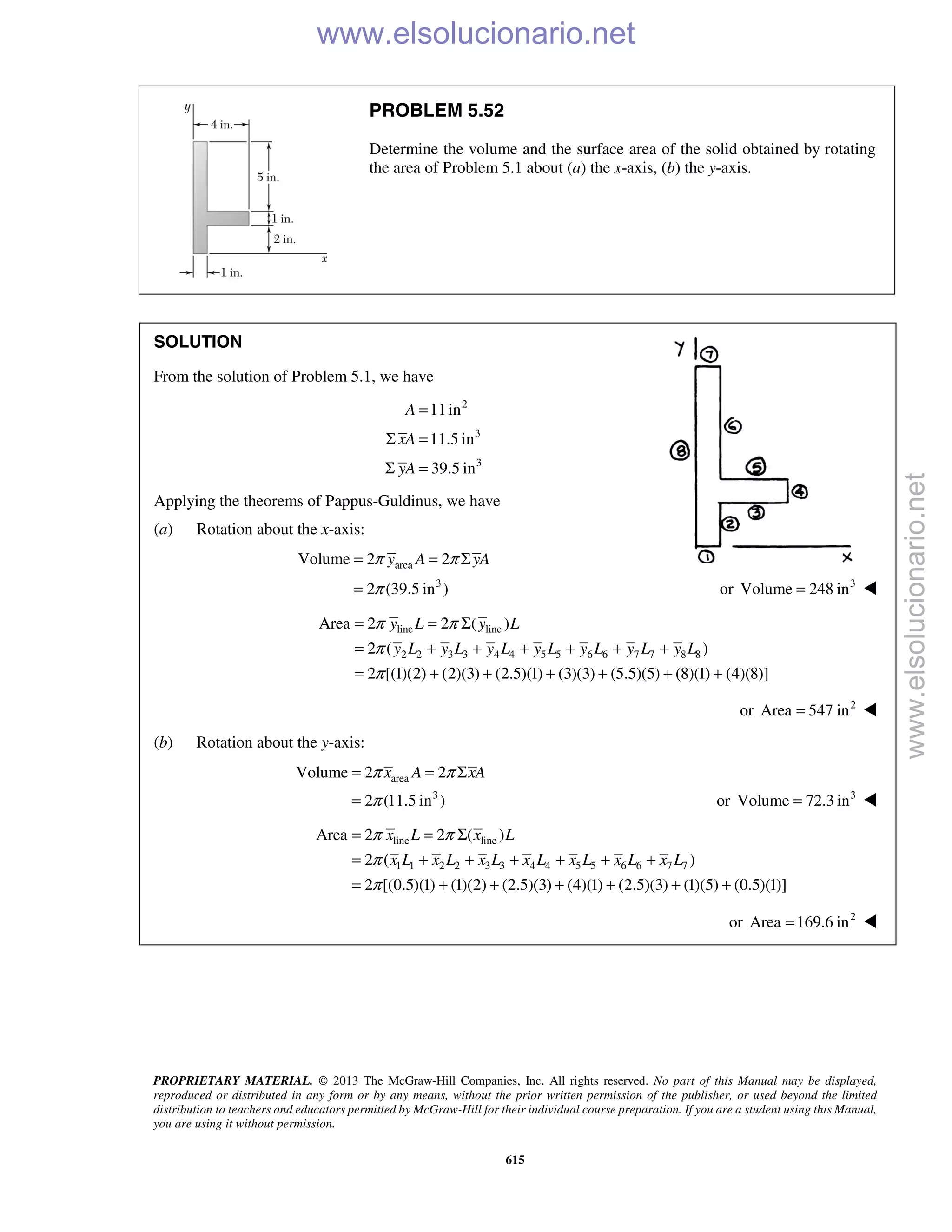 PROPRIETARY MATERIAL. © 2013 The McGraw-Hill Companies, Inc. All rights reserved. No part of this Manual may be displayed,
reproduced or distributed in any form or by any means, without the prior written permission of the publisher, or used beyond the limited
distribution to teachers and educators permitted by McGraw-Hill for their individual course preparation. If you are a student using this Manual,
you are using it without permission.
615
PROBLEM 5.52
Determine the volume and the surface area of the solid obtained by rotating
the area of Problem 5.1 about (a) the x-axis, (b) the y-axis.
SOLUTION
From the solution of Problem 5.1, we have
2
3
3
11in
11.5 in
39.5 in
A
xA
yA
=
Σ =
Σ =
Applying the theorems of Pappus-Guldinus, we have
(a) Rotation about the x-axis:
area
3
Volume 2 2
2 (39.5 in )
y A yAπ π
π
= = Σ
= or 3
Volume 248 in= 
line line
2 2 3 3 4 4 5 5 6 6 7 7 8 8
Area 2 2 ( )
2 ( )
2 [(1)(2) (2)(3) (2.5)(1) (3)(3) (5.5)(5) (8)(1) (4)(8)]
π π
π
π
= = Σ
= + + + + + +
= + + + + + +
y L y L
y L y L y L y L y L y L y L
or 2
Area 547 in= 
(b) Rotation about the y-axis:
area
3
Volume 2 2
2 (11.5 in )
x A xAπ π
π
= = Σ
= or 3
Volume 72.3 in= 
line line
1 1 2 2 3 3 4 4 5 5 6 6 7 7
Area 2 2 ( )
2 ( )
2 [(0.5)(1) (1)(2) (2.5)(3) (4)(1) (2.5)(3) (1)(5) (0.5)(1)]
x L x L
x L x L x L x L x L x L x L
π π
π
π
= = Σ
= + + + + + +
= + + + + + +
or 2
Area 169.6 in=  www.elsolucionario.net
www.elsolucionario.net
 
