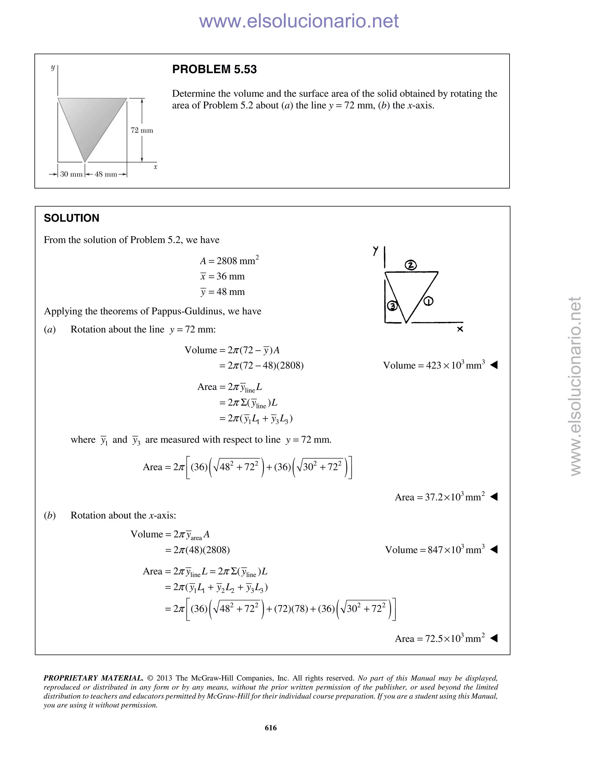 PROPRIETARY MATERIAL. © 2013 The McGraw-Hill Companies, Inc. All rights reserved. No part of this Manual may be displayed,
reproduced or distributed in any form or by any means, without the prior written permission of the publisher, or used beyond the limited
distribution to teachers and educators permitted by McGraw-Hill for their individual course preparation. If you are a student using this Manual,
you are using it without permission.
616
PROBLEM 5.53
Determine the volume and the surface area of the solid obtained by rotating the
area of Problem 5.2 about (a) the line y = 72 mm, (b) the x-axis.
SOLUTION
From the solution of Problem 5.2, we have
2
2808 mm
36 mm
48 mm
=
=
=
A
x
y
Applying the theorems of Pappus-Guldinus, we have
(a) Rotation about the line 72 mm:y =
Volume 2 (72 )
2 (72 48)(2808)
π
π
= −
= −
y A
3 3
Volume 423 10 mm= × 
line
line
1 1 3 3
Area 2
2 ( )
2 ( )
y L
y L
y L y L
π
π
π
=
= Σ
= +
where 1y and 3y are measured with respect to line 72 mm.=y
( ) ( )2 2 2 2
Area 2 (36) 48 72 (36) 30 72π  = + + +
  
3 2
Area 37.2 10 mm= × 
(b) Rotation about the x-axis:
areaVolume 2
2 (48)(2808)
y Aπ
π
=
= 3 3
Volume 847 10 mm= × 
( ) ( )
line line
1 1 2 2 3 3
2 2 2 2
Area 2 2 ( )
2 ( )
2 (36) 48 72 (72)(78) (36) 30 72
y L y L
y L y L y L
π π
π
π
= = Σ
= + +
 = + + + +
  
3 2
Area 72.5 10 mm= × 
www.elsolucionario.net
www.elsolucionario.net
 