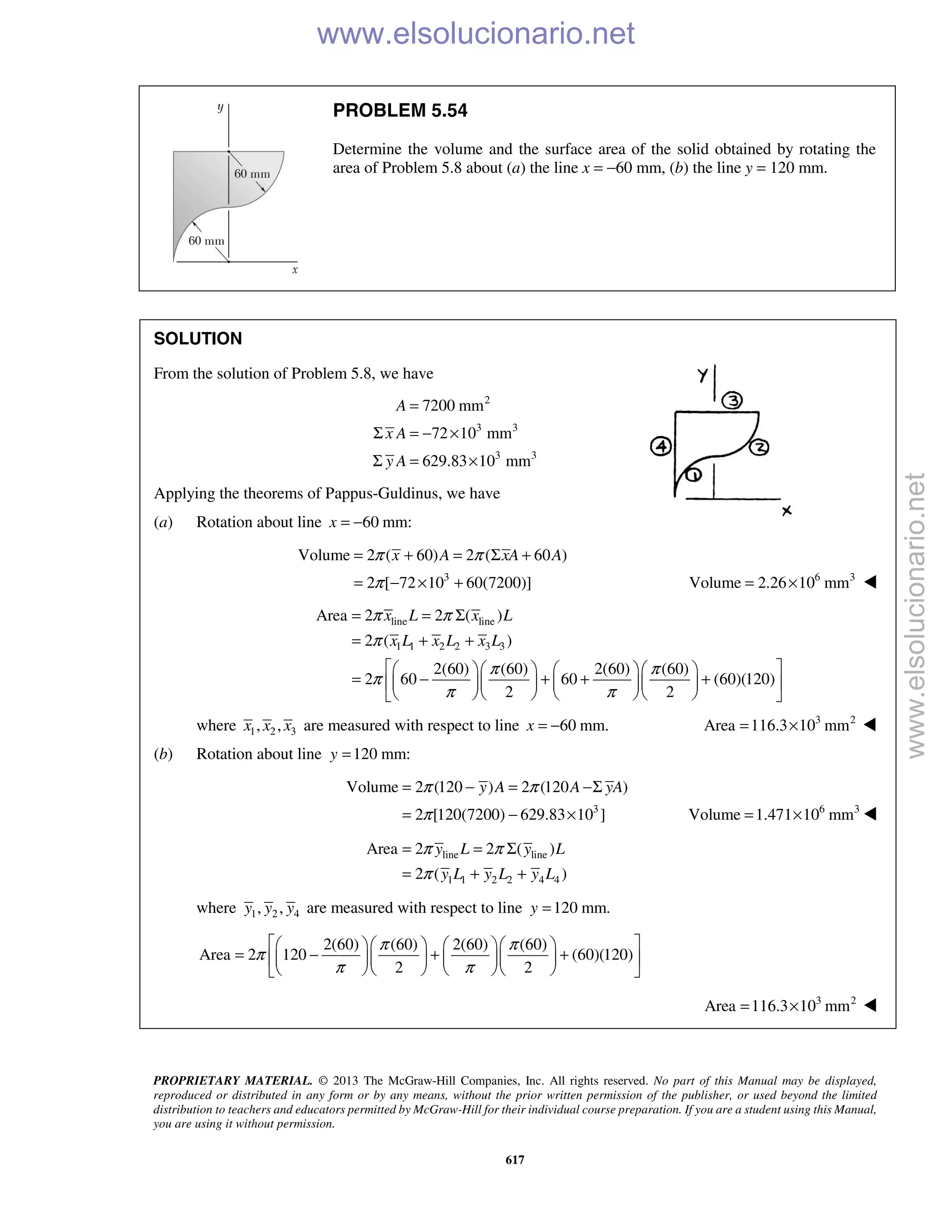 PROPRIETARY MATERIAL. © 2013 The McGraw-Hill Companies, Inc. All rights reserved. No part of this Manual may be displayed,
reproduced or distributed in any form or by any means, without the prior written permission of the publisher, or used beyond the limited
distribution to teachers and educators permitted by McGraw-Hill for their individual course preparation. If you are a student using this Manual,
you are using it without permission.
617
PROBLEM 5.54
Determine the volume and the surface area of the solid obtained by rotating the
area of Problem 5.8 about (a) the line x = −60 mm, (b) the line y = 120 mm.
SOLUTION
From the solution of Problem 5.8, we have
2
3 3
3 3
7200 mm
72 10 mm
629.83 10 mm
A
x A
y A
=
Σ = − ×
Σ = ×
Applying the theorems of Pappus-Guldinus, we have
(a) Rotation about line 60 mm:x = −
3
Volume 2 ( 60) 2 ( 60 )
2 [ 72 10 60(7200)]
x A xA Aπ π
π
= + = Σ +
= − × + 6 3
Volume 2.26 10 mm= × 
line line
1 1 2 2 3 3
Area 2 2 ( )
2 ( )
2(60) (60) 2(60) (60)
2 60 60 (60)(120)
2 2
x L x L
x L x L x L
π π
π
π π
π
π π
= = Σ
= + +
      
= − + + +      
      
where 1 2 3, ,x x x are measured with respect to line 60 mm.x = − 3 2
Area 116.3 10 mm= × 
(b) Rotation about line 120 mm:y =
3
Volume 2 (120 ) 2 (120 )
2 [120(7200) 629.83 10 ]
y A A yAπ π
π
= − = −Σ
= − × 6 3
Volume 1.471 10 mm= × 
line line
1 1 2 2 4 4
Area 2 2 ( )
2 ( )
y L y L
y L y L y L
π π
π
= = Σ
= + +
where 1 2 4, ,y y y are measured with respect to line 120 mm.y =
2(60) (60) 2(60) (60)
Area 2 120 (60)(120)
2 2
π π
π
π π
      
= − + +      
      
3 2
Area 116.3 10 mm= × 
www.elsolucionario.net
www.elsolucionario.net
 