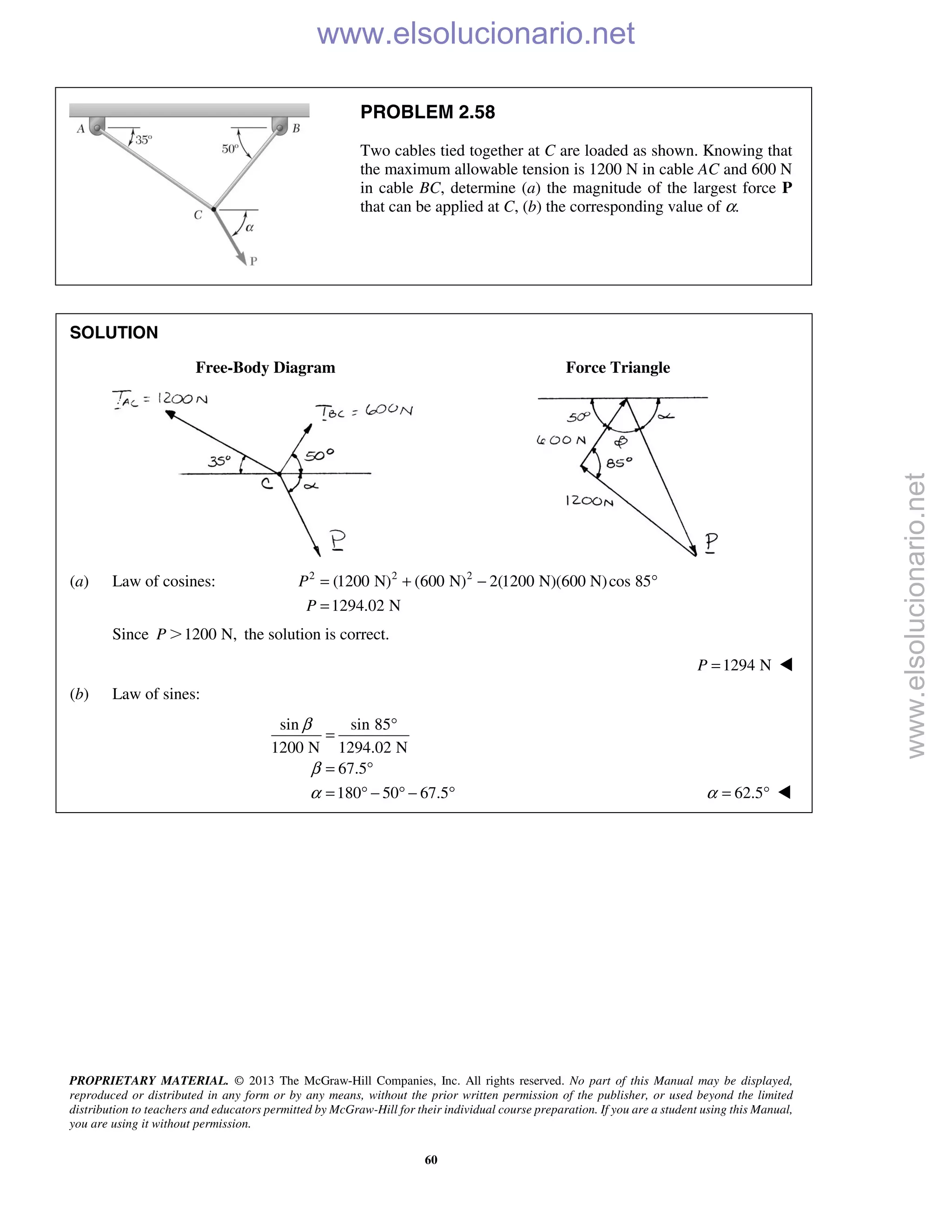 PROPRIETARY MATERIAL. © 2013 The McGraw-Hill Companies, Inc. All rights reserved. No part of this Manual may be displayed,
reproduced or distributed in any form or by any means, without the prior written permission of the publisher, or used beyond the limited
distribution to teachers and educators permitted by McGraw-Hill for their individual course preparation. If you are a student using this Manual,
you are using it without permission.
60
PROBLEM 2.58
Two cables tied together at C are loaded as shown. Knowing that
the maximum allowable tension is 1200 N in cable AC and 600 N
in cable BC, determine (a) the magnitude of the largest force P
that can be applied at C, (b) the corresponding value of α.
SOLUTION
Free-Body Diagram Force Triangle
(a) Law of cosines: 2 2 2
(1200 N) (600 N) 2(1200 N)(600 N)cos 85
1294.02 N
P
P
= + − °
=
Since 1200 N,P Ͼ the solution is correct.
1294 NP = 
(b) Law of sines:
sin sin 85
1200 N 1294.02 N
67.5
180 50 67.5
β
β
α
°
=
= °
= ° − ° − ° 62.5α = ° 
www.elsolucionario.net
www.elsolucionario.net
 