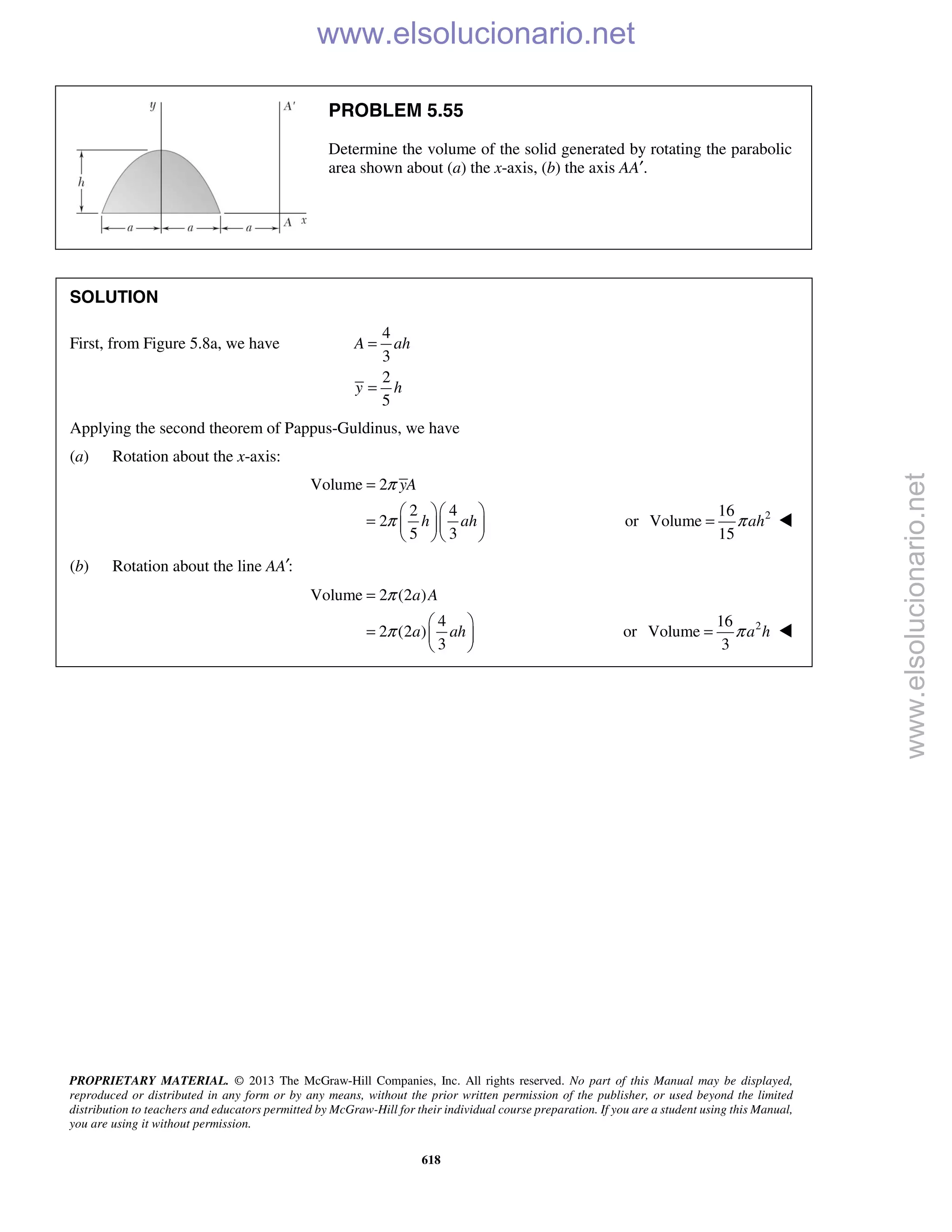 PROPRIETARY MATERIAL. © 2013 The McGraw-Hill Companies, Inc. All rights reserved. No part of this Manual may be displayed,
reproduced or distributed in any form or by any means, without the prior written permission of the publisher, or used beyond the limited
distribution to teachers and educators permitted by McGraw-Hill for their individual course preparation. If you are a student using this Manual,
you are using it without permission.
618
PROBLEM 5.55
Determine the volume of the solid generated by rotating the parabolic
area shown about (a) the x-axis, (b) the axis AA′.
SOLUTION
First, from Figure 5.8a, we have
4
3
2
5
A ah
y h
=
=
Applying the second theorem of Pappus-Guldinus, we have
(a) Rotation about the x-axis:
Volume 2
2 4
2
5 3
yA
h ah
π
π
=
  
=   
  
or 216
Volume
15
ahπ= 
(b) Rotation about the line :AA′
Volume 2 (2 )
4
2 (2 )
3
a A
a ah
π
π
=
 
=  
 
or 216
Volume
3
a hπ= 
www.elsolucionario.net
www.elsolucionario.net
 