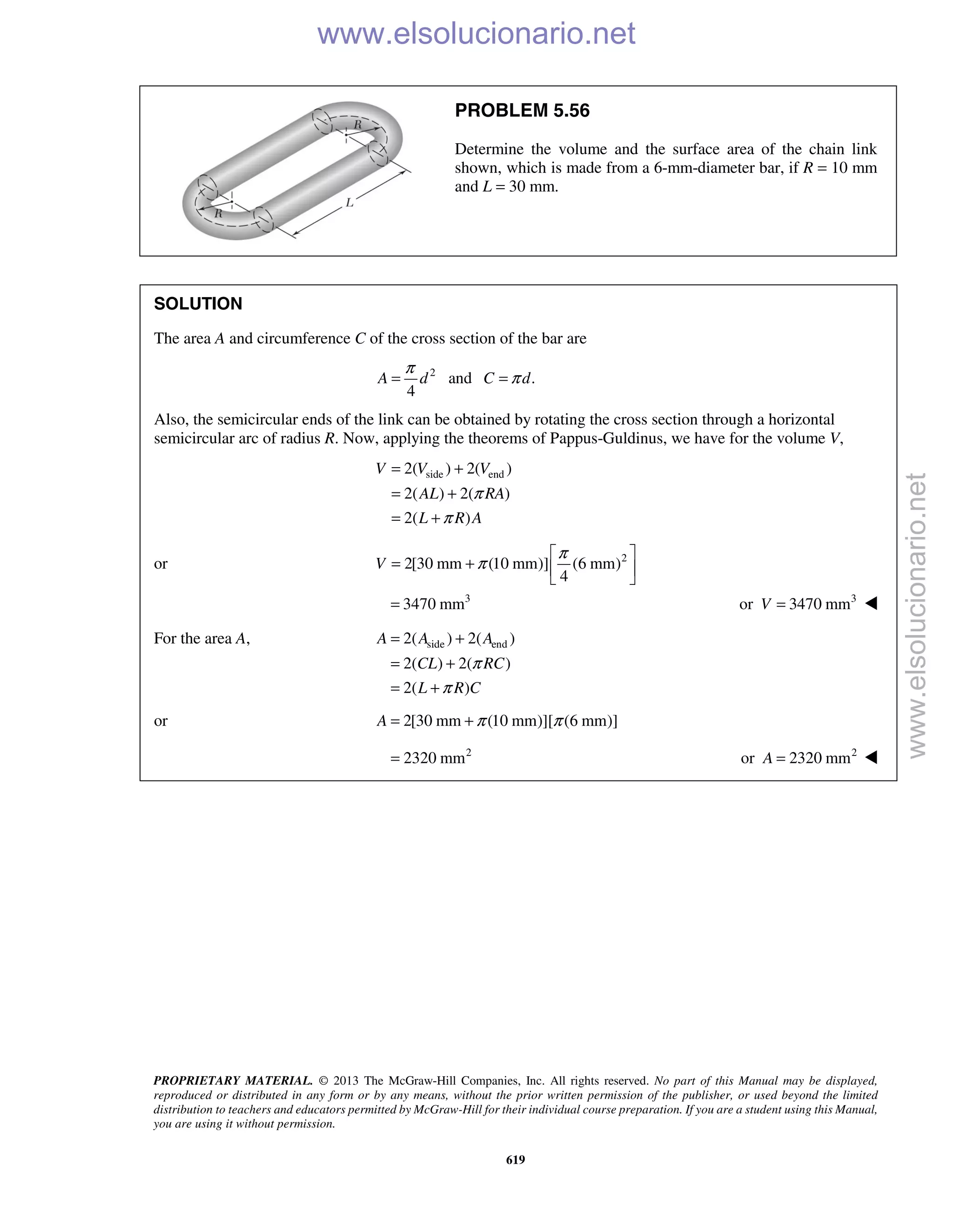 PROPRIETARY MATERIAL. © 2013 The McGraw-Hill Companies, Inc. All rights reserved. No part of this Manual may be displayed,
reproduced or distributed in any form or by any means, without the prior written permission of the publisher, or used beyond the limited
distribution to teachers and educators permitted by McGraw-Hill for their individual course preparation. If you are a student using this Manual,
you are using it without permission.
619
PROBLEM 5.56
Determine the volume and the surface area of the chain link
shown, which is made from a 6-mm-diameter bar, if R = 10 mm
and L = 30 mm.
SOLUTION
The area A and circumference C of the cross section of the bar are
2
and .
4
A d C d
π
π= =
Also, the semicircular ends of the link can be obtained by rotating the cross section through a horizontal
semicircular arc of radius R. Now, applying the theorems of Pappus-Guldinus, we have for the volume V,
side end2( ) 2( )
2( ) 2( )
2( )
V V V
AL RA
L R A
π
π
= +
= +
= +
or 2
2[30 mm (10 mm)] (6 mm)
4
V
π
π
 
= +  
 
3
3470 mm= 3
or 3470 mmV = 
For the area A, side end2( ) 2( )
2( ) 2( )
2( )
A A A
CL RC
L R C
π
π
= +
= +
= +
or 2[30 mm (10 mm)][ (6 mm)]A π π= +
2
2320 mm= 2
or 2320 mmA = 
www.elsolucionario.net
www.elsolucionario.net
 