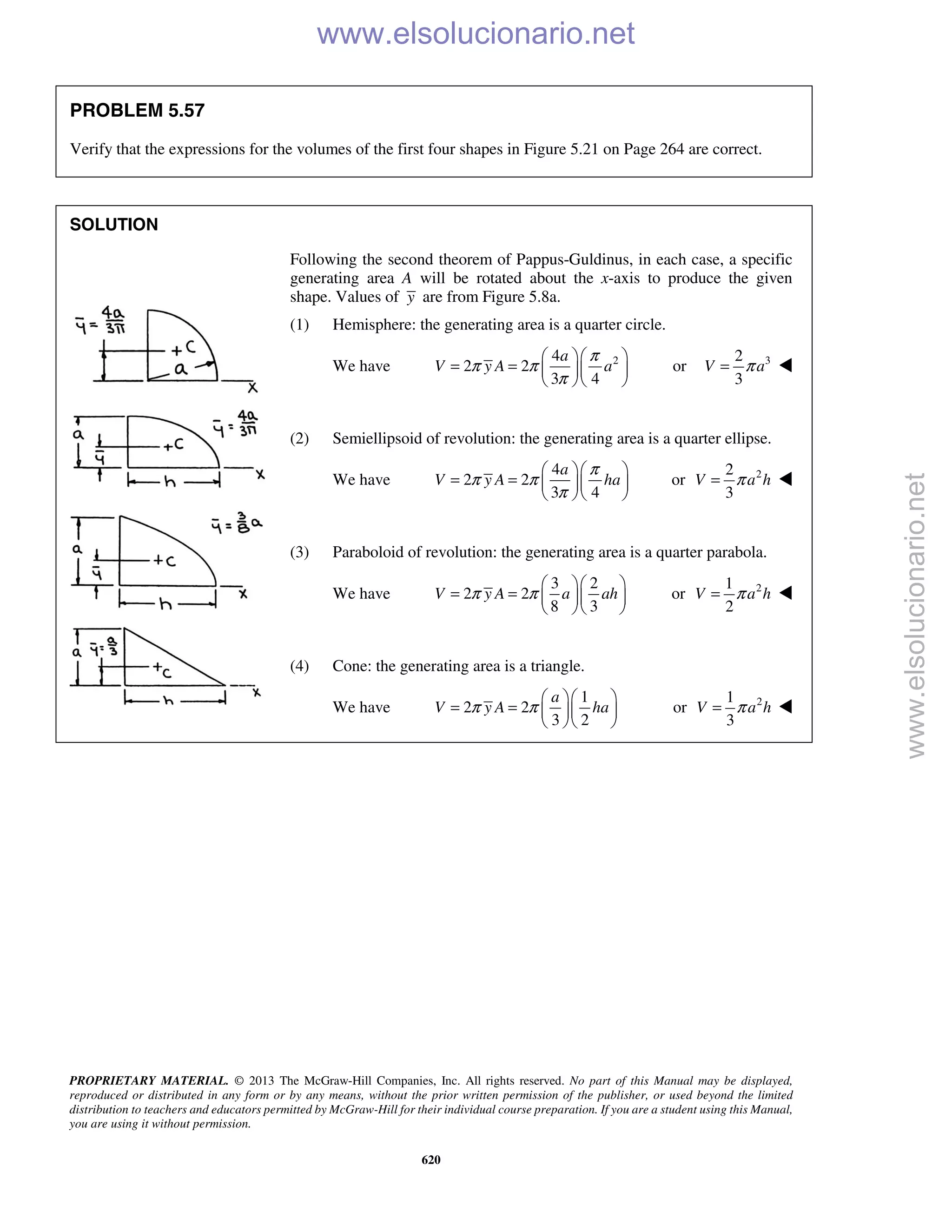 PROPRIETARY MATERIAL. © 2013 The McGraw-Hill Companies, Inc. All rights reserved. No part of this Manual may be displayed,
reproduced or distributed in any form or by any means, without the prior written permission of the publisher, or used beyond the limited
distribution to teachers and educators permitted by McGraw-Hill for their individual course preparation. If you are a student using this Manual,
you are using it without permission.
620
PROBLEM 5.57
Verify that the expressions for the volumes of the first four shapes in Figure 5.21 on Page 264 are correct.
SOLUTION
Following the second theorem of Pappus-Guldinus, in each case, a specific
generating area A will be rotated about the x-axis to produce the given
shape. Values of y are from Figure 5.8a.
(1) Hemisphere: the generating area is a quarter circle.
We have 24
2 2
3 4
a
V y A a
π
π π
π
  
= =   
  
or 32
3
V aπ= 
(2) Semiellipsoid of revolution: the generating area is a quarter ellipse.
We have
4
2 2
3 4
a
V y A ha
π
π π
π
  
= =   
  
or 22
3
V a hπ= 
(3) Paraboloid of revolution: the generating area is a quarter parabola.
We have
3 2
2 2
8 3
V y A a ahπ π
  
= =   
  
or 21
2
V a hπ= 
(4) Cone: the generating area is a triangle.
We have
1
2 2
3 2
a
V y A haπ π
  
= =   
  
or 21
3
V a hπ= 
www.elsolucionario.net
www.elsolucionario.net
 