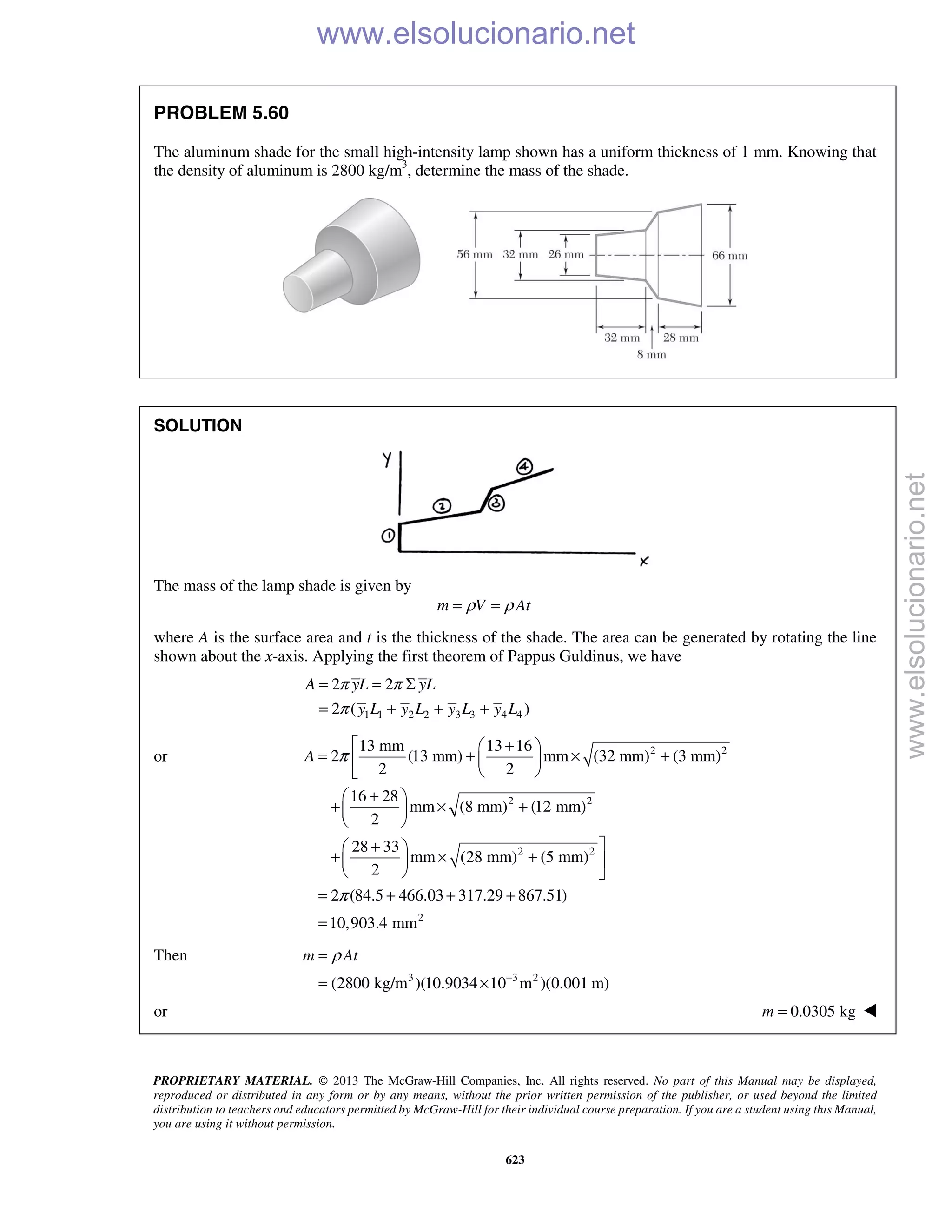 PROPRIETARY MATERIAL. © 2013 The McGraw-Hill Companies, Inc. All rights reserved. No part of this Manual may be displayed,
reproduced or distributed in any form or by any means, without the prior written permission of the publisher, or used beyond the limited
distribution to teachers and educators permitted by McGraw-Hill for their individual course preparation. If you are a student using this Manual,
you are using it without permission.
623
PROBLEM 5.60
The aluminum shade for the small high-intensity lamp shown has a uniform thickness of 1 mm. Knowing that
the density of aluminum is 2800 kg/m3
, determine the mass of the shade.
SOLUTION
The mass of the lamp shade is given by
m V Atρ ρ= =
where A is the surface area and t is the thickness of the shade. The area can be generated by rotating the line
shown about the x-axis. Applying the first theorem of Pappus Guldinus, we have
1 1 2 2 3 3 4 4
2 2
2 ( )
A yL yL
y L y L y L y L
π π
π
= = Σ
= + + +
or 2 2
2 2
2 2
2
13 mm 13 16
2 (13 mm) mm (32 mm) (3 mm)
2 2
16 28
mm (8 mm) (12 mm)
2
28 33
mm (28 mm) (5 mm)
2
2 (84.5 466.03 317.29 867.51)
10,903.4 mm
A π
π
 + 
= + × +  
 
+ 
+ × + 
 
+ 
+ × +  
  
= + + +
=
Then
3 3 2
(2800 kg/m )(10.9034 10 m )(0.001 m)
m Atρ
−
=
= ×
or 0.0305 kgm = 
www.elsolucionario.net
www.elsolucionario.net
 