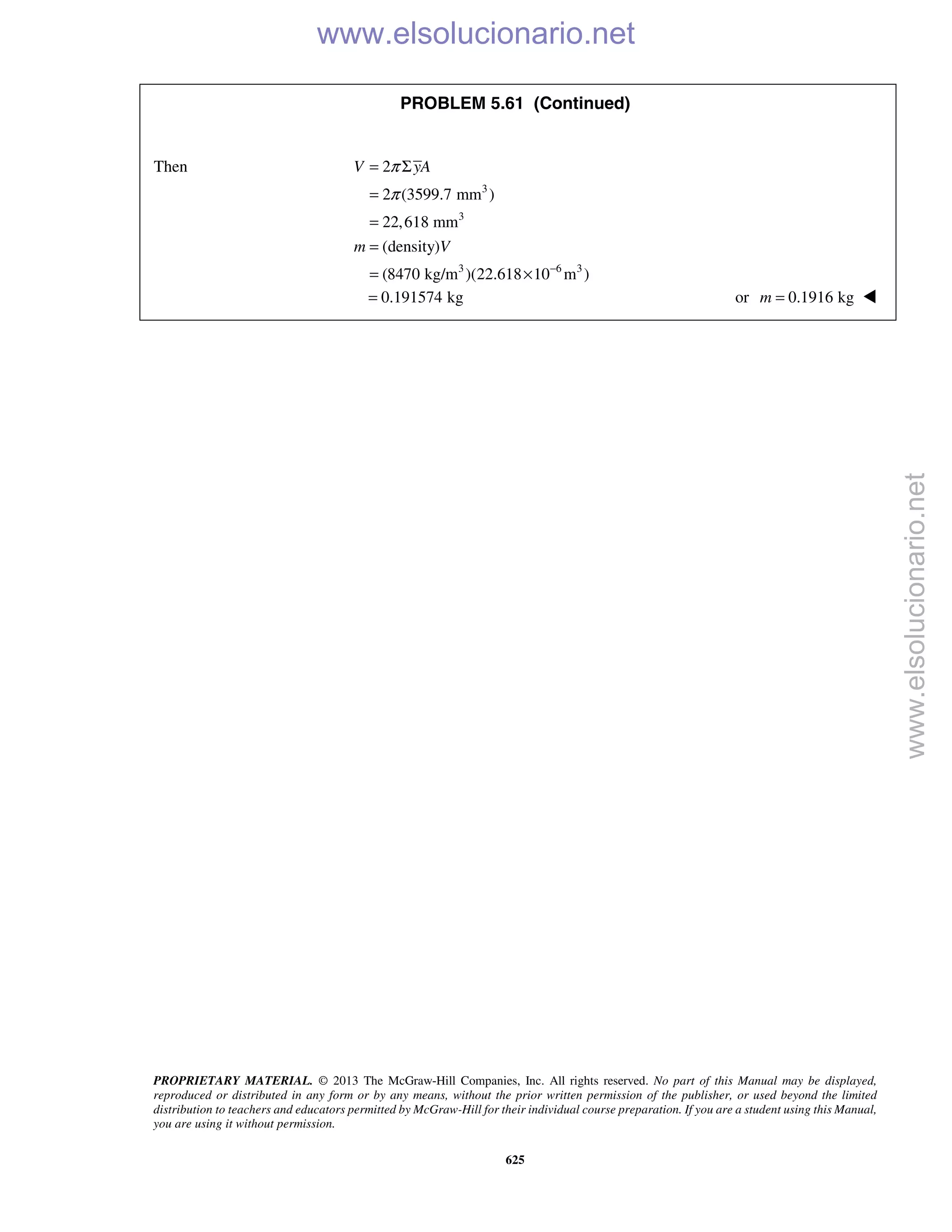 PROPRIETARY MATERIAL. © 2013 The McGraw-Hill Companies, Inc. All rights reserved. No part of this Manual may be displayed,
reproduced or distributed in any form or by any means, without the prior written permission of the publisher, or used beyond the limited
distribution to teachers and educators permitted by McGraw-Hill for their individual course preparation. If you are a student using this Manual,
you are using it without permission.
625
PROBLEM 5.61 (Continued)
Then
3
3
3 6 3
2
2 (3599.7 mm )
22,618 mm
(density)
(8470 kg/m )(22.618 10 m )
V yA
m V
π
π
−
= Σ
=
=
=
= ×
0.191574 kg= or 0.1916 kgm = 
www.elsolucionario.net
www.elsolucionario.net
 
