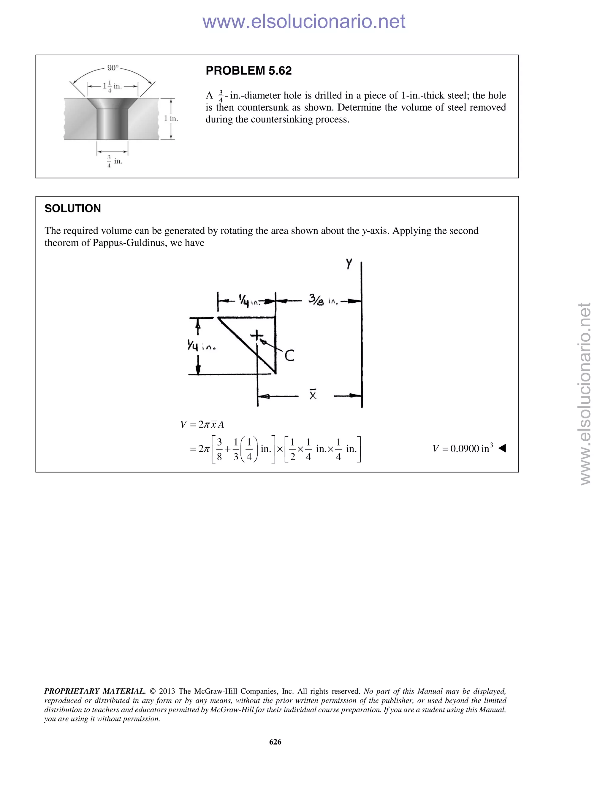 PROPRIETARY MATERIAL. © 2013 The McGraw-Hill Companies, Inc. All rights reserved. No part of this Manual may be displayed,
reproduced or distributed in any form or by any means, without the prior written permission of the publisher, or used beyond the limited
distribution to teachers and educators permitted by McGraw-Hill for their individual course preparation. If you are a student using this Manual,
you are using it without permission.
626
PROBLEM 5.62
A 3
4
- in.-diameter hole is drilled in a piece of 1-in.-thick steel; the hole
is then countersunk as shown. Determine the volume of steel removed
during the countersinking process.
SOLUTION
The required volume can be generated by rotating the area shown about the y-axis. Applying the second
theorem of Pappus-Guldinus, we have
2
3 1 1 1 1 1
2 in. in. in.
8 3 4 2 4 4
V x Aπ
π
=
    
= + × × ×    
    
3
0.0900 inV = 
www.elsolucionario.net
www.elsolucionario.net
 