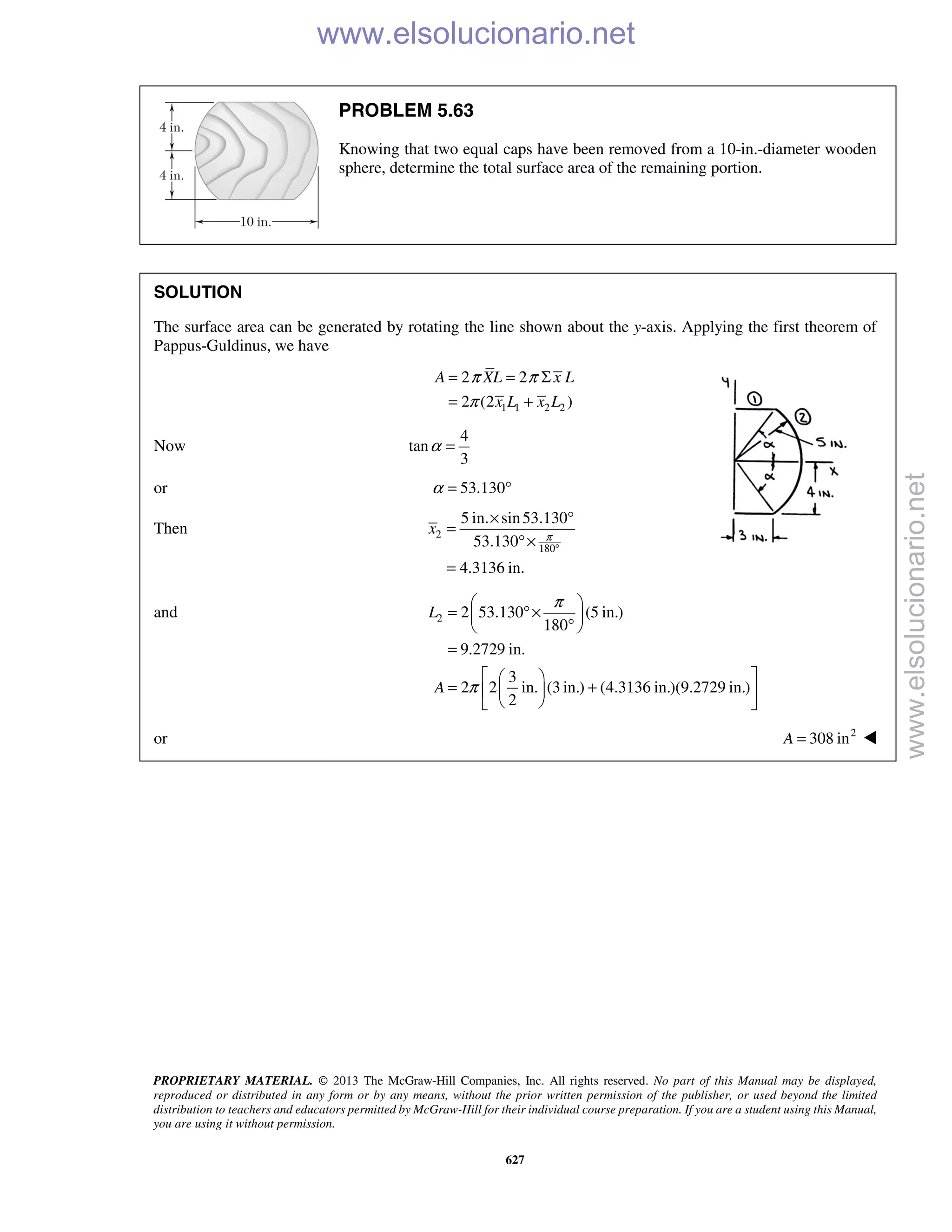 PROPRIETARY MATERIAL. © 2013 The McGraw-Hill Companies, Inc. All rights reserved. No part of this Manual may be displayed,
reproduced or distributed in any form or by any means, without the prior written permission of the publisher, or used beyond the limited
distribution to teachers and educators permitted by McGraw-Hill for their individual course preparation. If you are a student using this Manual,
you are using it without permission.
627
PROBLEM 5.63
Knowing that two equal caps have been removed from a 10-in.-diameter wooden
sphere, determine the total surface area of the remaining portion.
SOLUTION
The surface area can be generated by rotating the line shown about the y-axis. Applying the first theorem of
Pappus-Guldinus, we have
1 1 2 2
2 2
2 (2 )
A XL x L
x L x L
π π
π
= = Σ
= +
Now
4
tan
3
α =
or 53.130α = °
Then 2
180
5 in. sin53.130
53.130
4.3136 in.
x π
°
× °
=
°×
=
and 2 2 53.130 (5 in.)
180
9.2729 in.
3
2 2 in. (3 in.) (4.3136 in.)(9.2729 in.)
2
L
A
π
π
 
= °× 
° 
=
  
= +  
  
or 2
308 inA = 
www.elsolucionario.net
www.elsolucionario.net
 
