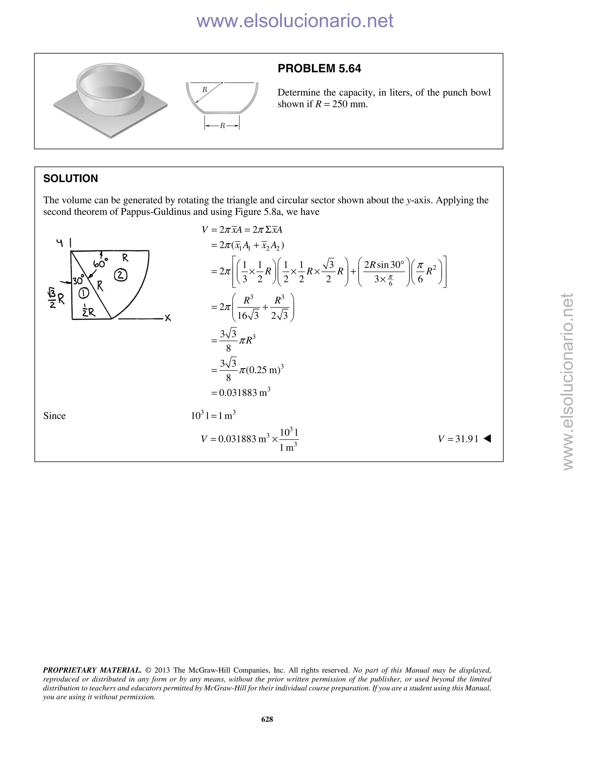 PROPRIETARY MATERIAL. © 2013 The McGraw-Hill Companies, Inc. All rights reserved. No part of this Manual may be displayed,
reproduced or distributed in any form or by any means, without the prior written permission of the publisher, or used beyond the limited
distribution to teachers and educators permitted by McGraw-Hill for their individual course preparation. If you are a student using this Manual,
you are using it without permission.
628
PROBLEM 5.64
Determine the capacity, in liters, of the punch bowl
shown if R = 250 mm.
SOLUTION
The volume can be generated by rotating the triangle and circular sector shown about the y-axis. Applying the
second theorem of Pappus-Guldinus and using Figure 5.8a, we have
1 1 2 2
2
6
3 3
3
3
3
2 2
2 ( )
1 1 1 1 3 2 sin30
2
3 2 2 2 2 3 6
2
16 3 2 3
3 3
8
3 3
(0.25 m)
8
0.031883 m
V xA xA
x A x A
R
R R R R
R R
R
π
π π
π
π
π
π
π
π
= = Σ
= +
    °   
= × × × +         ×        
 
= +  
 
=
=
=
Since 3 3
10 l 1m=
3
3
3
10 l
0.031883 m
1 m
V = × 31.9 lV = 
www.elsolucionario.net
www.elsolucionario.net
 