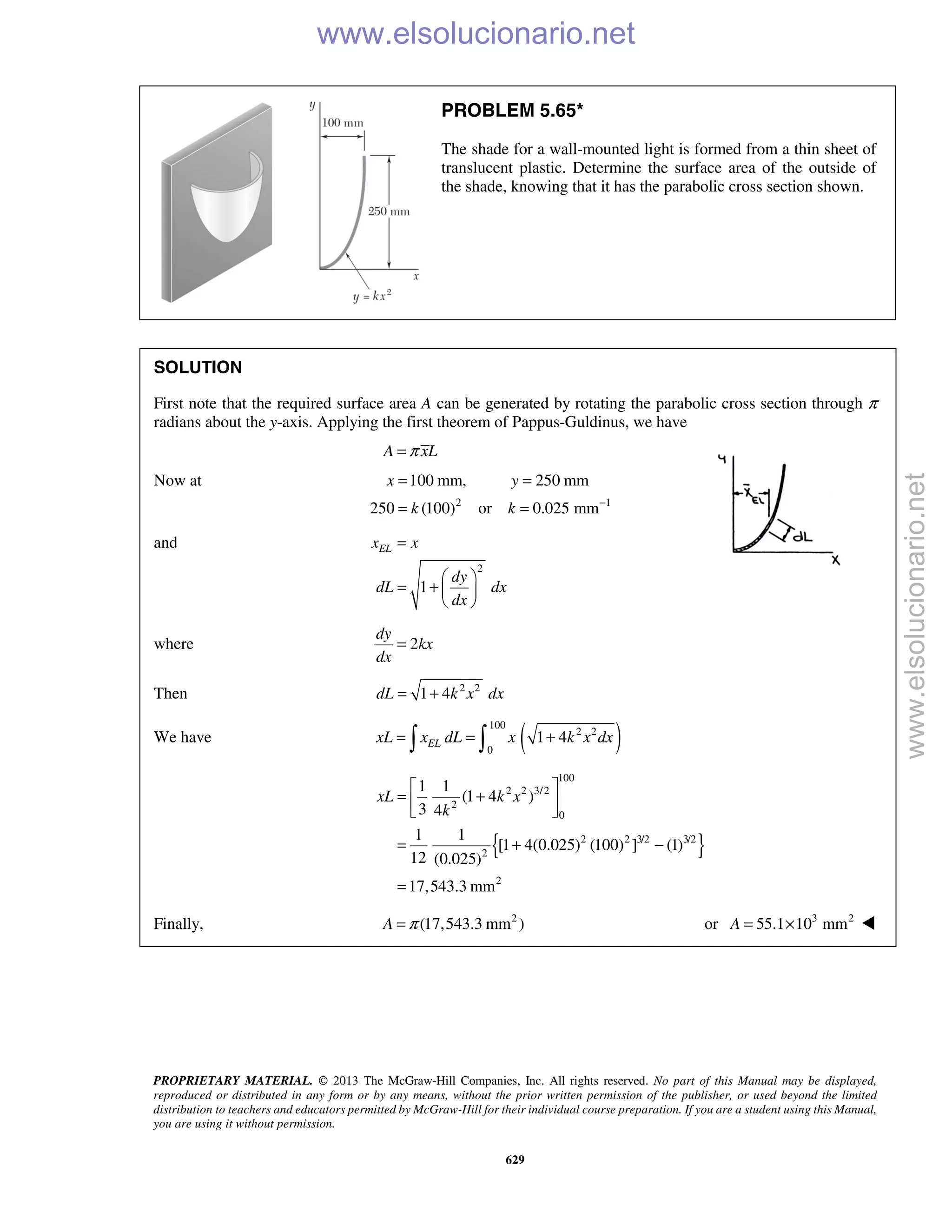 PROPRIETARY MATERIAL. © 2013 The McGraw-Hill Companies, Inc. All rights reserved. No part of this Manual may be displayed,
reproduced or distributed in any form or by any means, without the prior written permission of the publisher, or used beyond the limited
distribution to teachers and educators permitted by McGraw-Hill for their individual course preparation. If you are a student using this Manual,
you are using it without permission.
629
PROBLEM 5.65*
The shade for a wall-mounted light is formed from a thin sheet of
translucent plastic. Determine the surface area of the outside of
the shade, knowing that it has the parabolic cross section shown.
SOLUTION
First note that the required surface area A can be generated by rotating the parabolic cross section through π
radians about the y-axis. Applying the first theorem of Pappus-Guldinus, we have
A xLπ=
Now at
2 1
100 mm, 250 mm
250 (100) or 0.025 mm
x y
k k −
= =
= =
and
2
1
ELx x
dy
dL dx
dx
=
 
= +  
 
where 2
dy
kx
dx
=
Then 2 2
1 4dL k x dx= +
We have ( )100
2 2
0
1 4ELxL x dL x k x dx= = + 
{ }
100
2 2 3/2
2
0
2 2 3/2 3/2
2
2
1 1
(1 4 )
3 4
1 1
[1 4(0.025) (100) ] (1)
12 (0.025)
17,543.3 mm
xL k x
k
 
= + 
 
= + −
=
Finally, 2
(17,543.3 mm )A π= or 3 2
55.1 10 mmA = ×  www.elsolucionario.net
www.elsolucionario.net
 