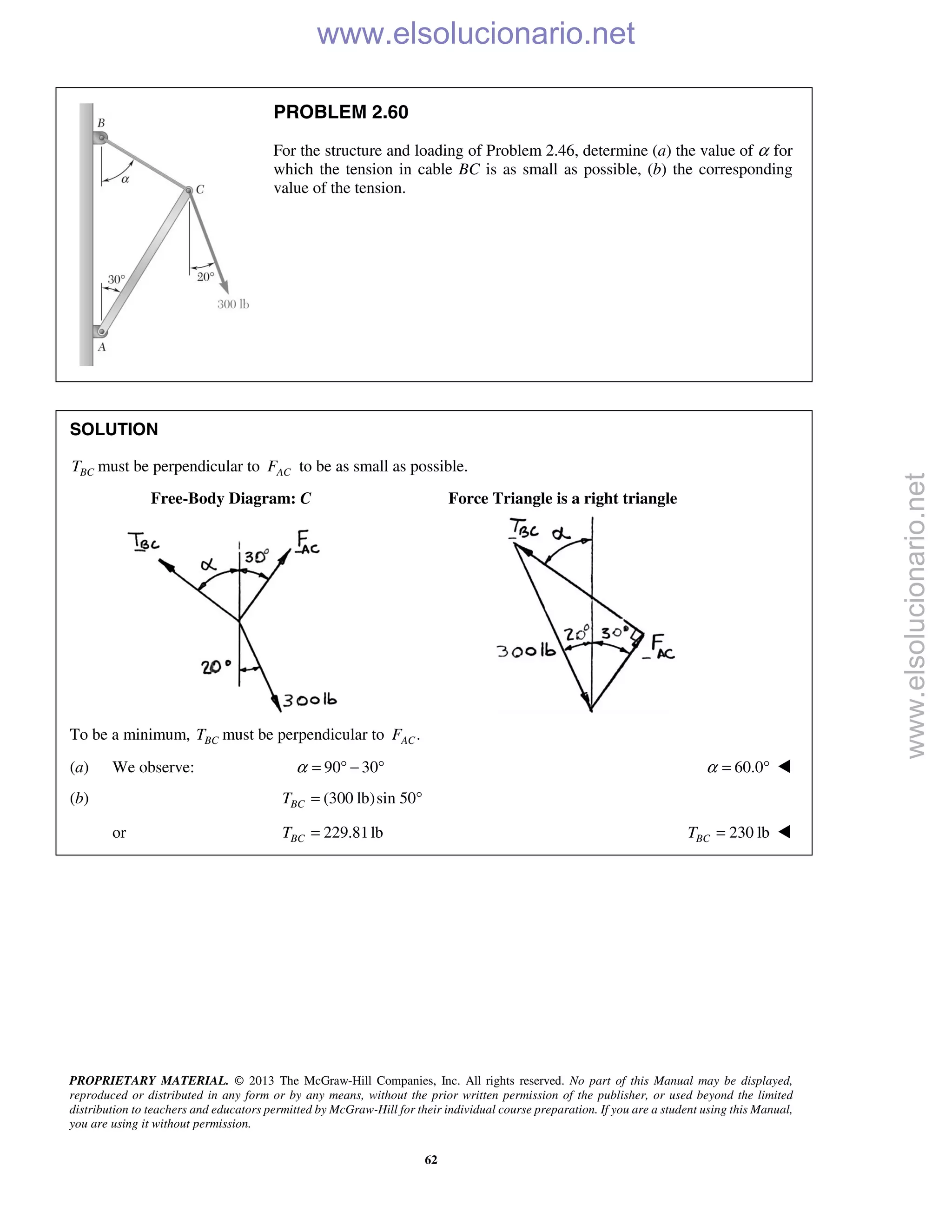 PROPRIETARY MATERIAL. © 2013 The McGraw-Hill Companies, Inc. All rights reserved. No part of this Manual may be displayed,
reproduced or distributed in any form or by any means, without the prior written permission of the publisher, or used beyond the limited
distribution to teachers and educators permitted by McGraw-Hill for their individual course preparation. If you are a student using this Manual,
you are using it without permission.
62
PROBLEM 2.60
For the structure and loading of Problem 2.46, determine (a) the value of α for
which the tension in cable BC is as small as possible, (b) the corresponding
value of the tension.
SOLUTION
BCT must be perpendicular to ACF to be as small as possible.
Free-Body Diagram: C Force Triangle is a right triangle
To be a minimum, BCT must be perpendicular to .ACF
(a) We observe: 90 30α = ° − ° 60.0α = ° 
(b) (300 lb)sin 50BCT = °
or 229.81lbBCT = 230 lbBCT = 
www.elsolucionario.net
www.elsolucionario.net
 