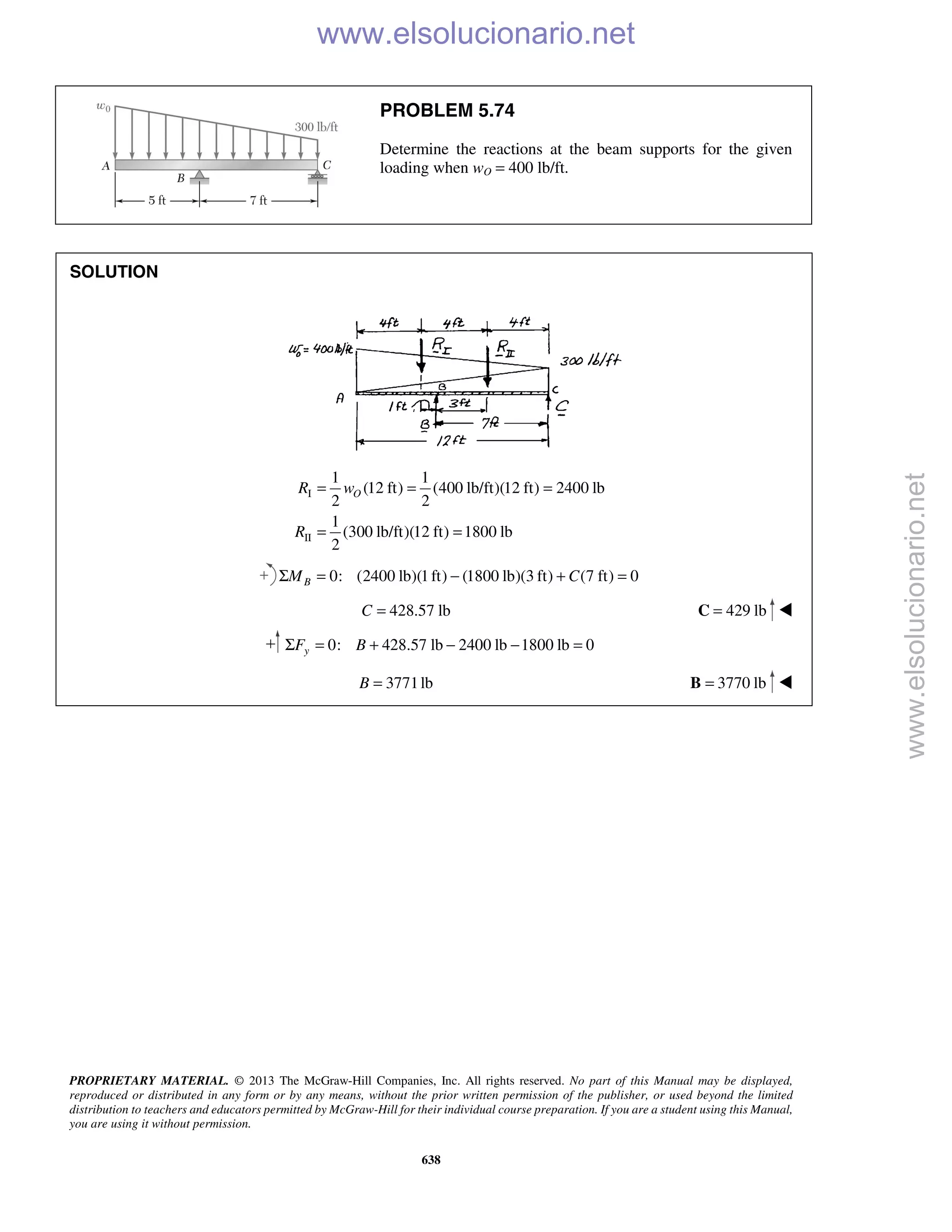 PROPRIETARY MATERIAL. © 2013 The McGraw-Hill Companies, Inc. All rights reserved. No part of this Manual may be displayed,
reproduced or distributed in any form or by any means, without the prior written permission of the publisher, or used beyond the limited
distribution to teachers and educators permitted by McGraw-Hill for their individual course preparation. If you are a student using this Manual,
you are using it without permission.
638
PROBLEM 5.74
Determine the reactions at the beam supports for the given
loading when wO = 400 lb/ft.
SOLUTION
I
II
1 1
(12 ft) (400 lb/ft)(12 ft) 2400 lb
2 2
1
(300 lb/ft)(12 ft) 1800 lb
2
OR w
R
= = =
= =
0: (2400 lb)(1ft) (1800 lb)(3 ft) (7 ft) 0Σ = − + =BM C
428.57 lb=C 429 lb=C 
0: 428.57 lb 2400 lb 1800 lb 0Σ = + − − =yF B
3771lb=B 3770 lb=B 
www.elsolucionario.net
www.elsolucionario.net
 