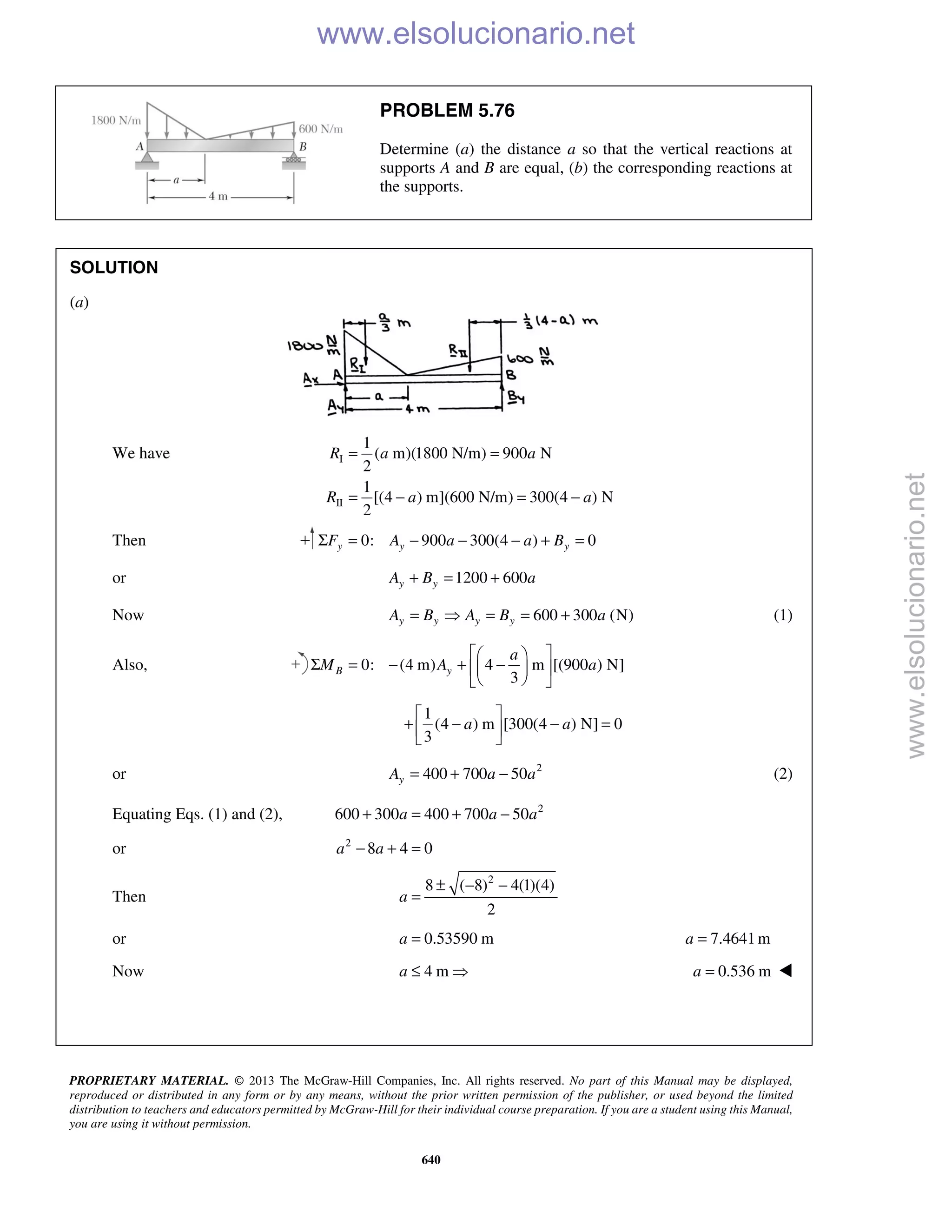 PROPRIETARY MATERIAL. © 2013 The McGraw-Hill Companies, Inc. All rights reserved. No part of this Manual may be displayed,
reproduced or distributed in any form or by any means, without the prior written permission of the publisher, or used beyond the limited
distribution to teachers and educators permitted by McGraw-Hill for their individual course preparation. If you are a student using this Manual,
you are using it without permission.
640
PROBLEM 5.76
Determine (a) the distance a so that the vertical reactions at
supports A and B are equal, (b) the corresponding reactions at
the supports.
SOLUTION
(a)
We have I
II
1
( m)(1800 N/m) 900 N
2
1
[(4 ) m](600 N/m) 300(4 ) N
2
R a a
R a a
= =
= − = −
Then 0: 900 300(4 ) 0y y yF A a a BΣ = − − − + =
or 1200 600y yA B a+ = +
Now 600 300 (N)y y y yA B A B a=  = = + (1)
Also, 0: (4 m) 4 m [(900 ) N]
3
B y
a
M A a
  
Σ = − + −  
  
1
(4 ) m [300(4 ) N] 0
3
a a
 
+ − − = 
 
or 2
400 700 50yA a a= + − (2)
Equating Eqs. (1) and (2), 2
600 300 400 700 50a a a+ = + −
or 2
8 4 0a a− + =
Then
2
8 ( 8) 4(1)(4)
2
a
± − −
=
or 0.53590 ma = 7.4641ma =
Now 4 ma ≤  0.536 ma = 
www.elsolucionario.net
www.elsolucionario.net
 