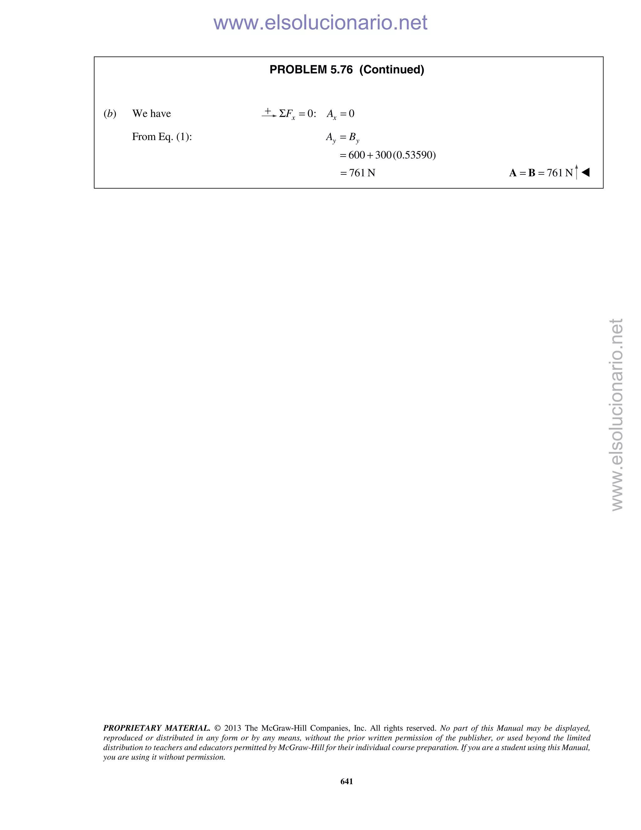 PROPRIETARY MATERIAL. © 2013 The McGraw-Hill Companies, Inc. All rights reserved. No part of this Manual may be displayed,
reproduced or distributed in any form or by any means, without the prior written permission of the publisher, or used beyond the limited
distribution to teachers and educators permitted by McGraw-Hill for their individual course preparation. If you are a student using this Manual,
you are using it without permission.
641
PROBLEM 5.76 (Continued)
(b) We have 0: 0x xF AΣ = =
From Eq. (1):
600 300(0.53590)
y yA B=
= +
761 N= 761 N= =A B 
www.elsolucionario.net
www.elsolucionario.net
 