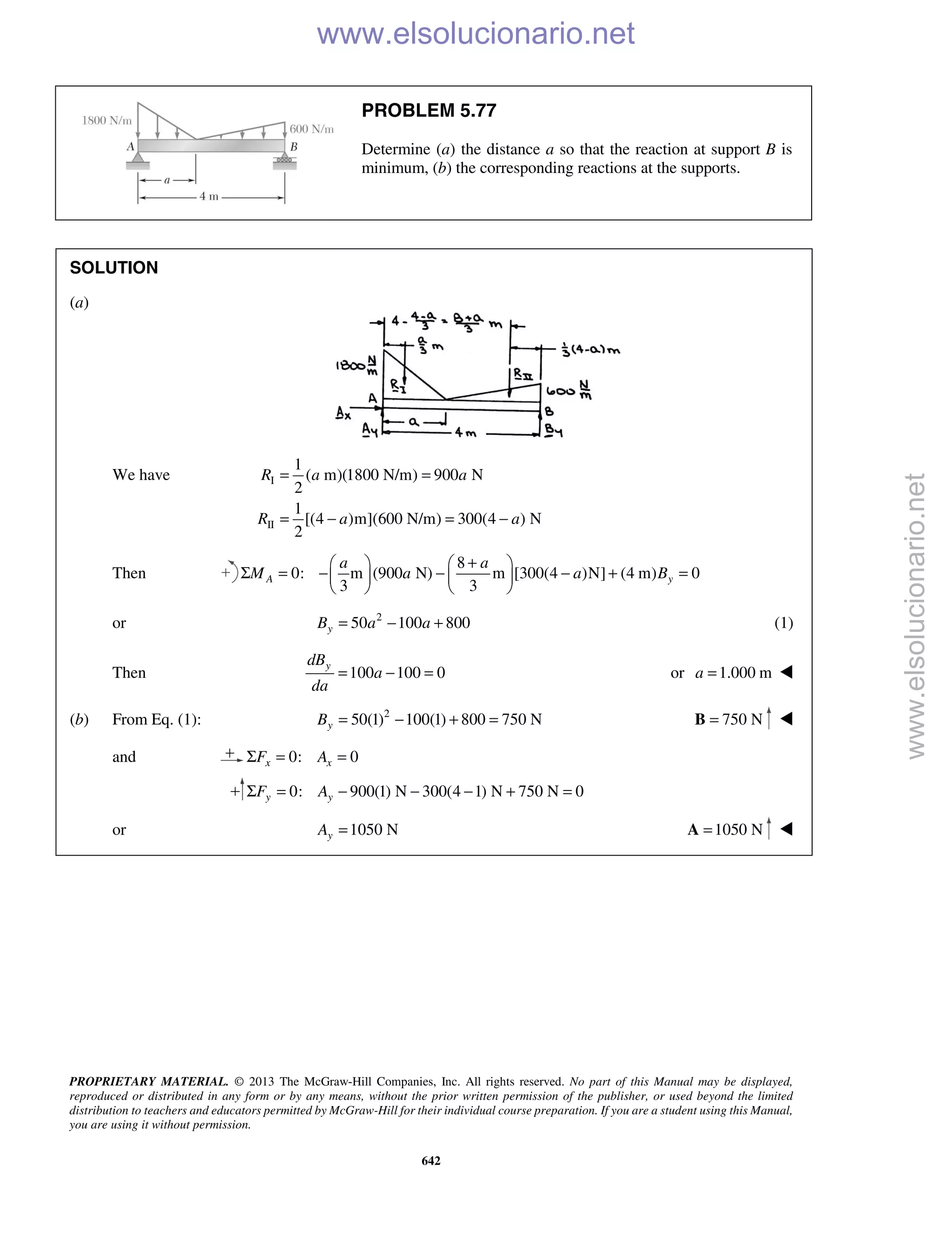 PROPRIETARY MATERIAL. © 2013 The McGraw-Hill Companies, Inc. All rights reserved. No part of this Manual may be displayed,
reproduced or distributed in any form or by any means, without the prior written permission of the publisher, or used beyond the limited
distribution to teachers and educators permitted by McGraw-Hill for their individual course preparation. If you are a student using this Manual,
you are using it without permission.
642
PROBLEM 5.77
Determine (a) the distance a so that the reaction at support B is
minimum, (b) the corresponding reactions at the supports.
SOLUTION
(a)
We have I
II
1
( m)(1800 N/m) 900 N
2
1
[(4 )m](600 N/m) 300(4 ) N
2
R a a
R a a
= =
= − = −
Then
8
0: m (900 N) m [300(4 )N] (4 m) 0
3 3
A y
a a
M a a B
+   
Σ = − − − + =   
   
or 2
50 100 800yB a a= − + (1)
Then 100 100 0
ydB
a
da
= − = or 1.000 ma = 
(b) From Eq. (1): 2
50(1) 100(1) 800 750 NyB = − + = 750 N=B 
and 0: 0x xF AΣ = =
0: 900(1) N 300(4 1) N 750 N 0y yF AΣ = − − − + =
or 1050 NyA = 1050 N=A 
www.elsolucionario.net
www.elsolucionario.net
 