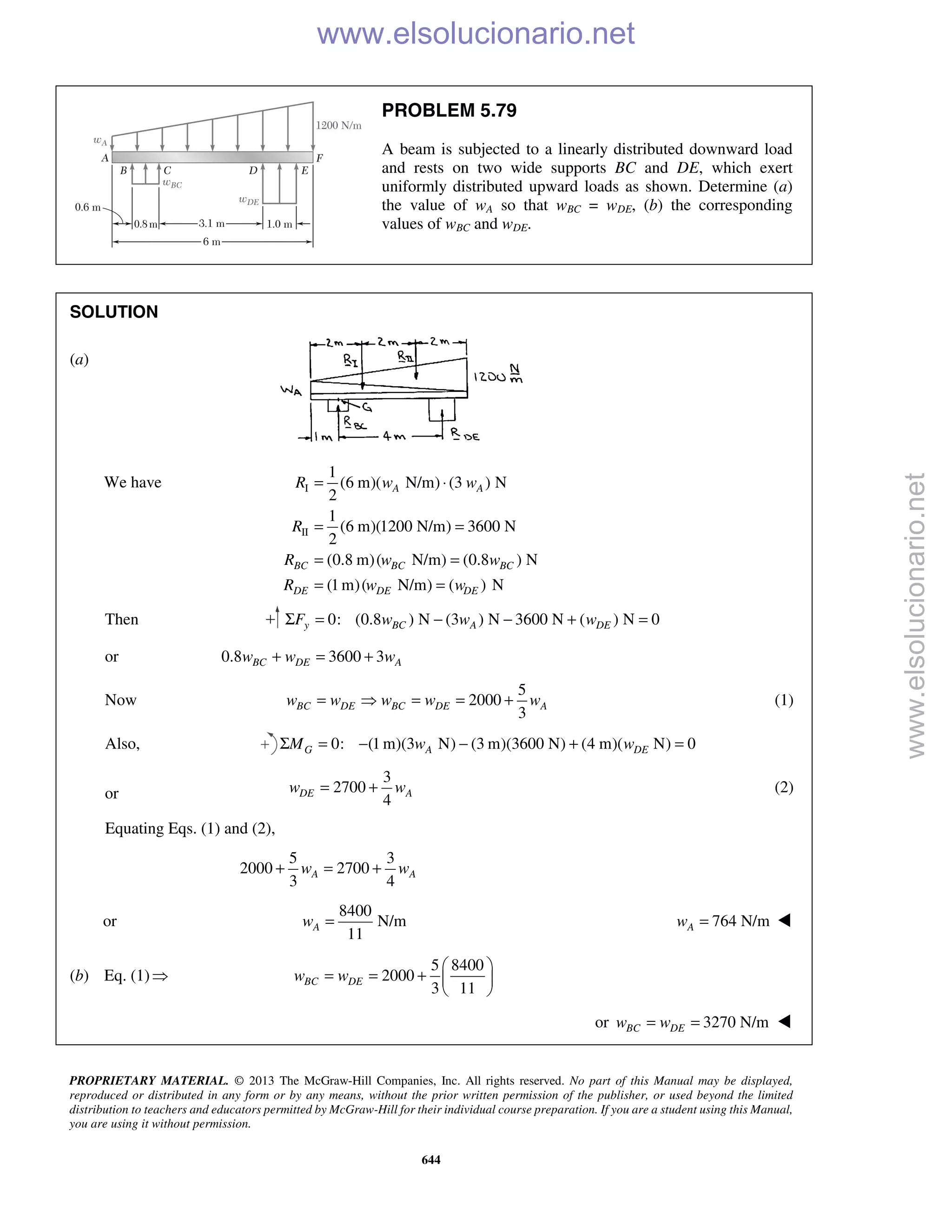 PROPRIETARY MATERIAL. © 2013 The McGraw-Hill Companies, Inc. All rights reserved. No part of this Manual may be displayed,
reproduced or distributed in any form or by any means, without the prior written permission of the publisher, or used beyond the limited
distribution to teachers and educators permitted by McGraw-Hill for their individual course preparation. If you are a student using this Manual,
you are using it without permission.
644
PROBLEM 5.79
A beam is subjected to a linearly distributed downward load
and rests on two wide supports BC and DE, which exert
uniformly distributed upward loads as shown. Determine (a)
the value of wA so that wBC = wDE, (b) the corresponding
values of wBC and wDE.
SOLUTION
(a)
We have I
II
1
(6 m)( N/m) (3 ) N
2
1
(6 m)(1200 N/m) 3600 N
2
(0.8 m)( N/m) (0.8 ) N
(1m)( N/m) ( ) N
A A
BC BC BC
DE DE DE
R w w
R
R w w
R w w
= ⋅
= =
= =
= =
Then 0: (0.8 ) N (3 ) N 3600 N ( ) N 0y BC A DEF w w wΣ = − − + =
or 0.8 3600 3BC DE Aw w w+ = +
Now
5
2000
3
BC DE BC DE Aw w w w w=  = = + (1)
Also, 0: (1 m)(3 N) (3 m)(3600 N) (4 m)( N) 0G A DEM w wΣ = − − + =
or
3
2700
4
DE Aw w= + (2)
Equating Eqs. (1) and (2),
5 3
2000 2700
3 4
A Aw w+ = +
or
8400
N/m
11
Aw = 764 N/mAw = 
(b) Eq. (1)
5 8400
2000
3 11
BC DEw w
 
= = +  
 
or 3270 N/mBC DEw w= = 
www.elsolucionario.net
www.elsolucionario.net
 