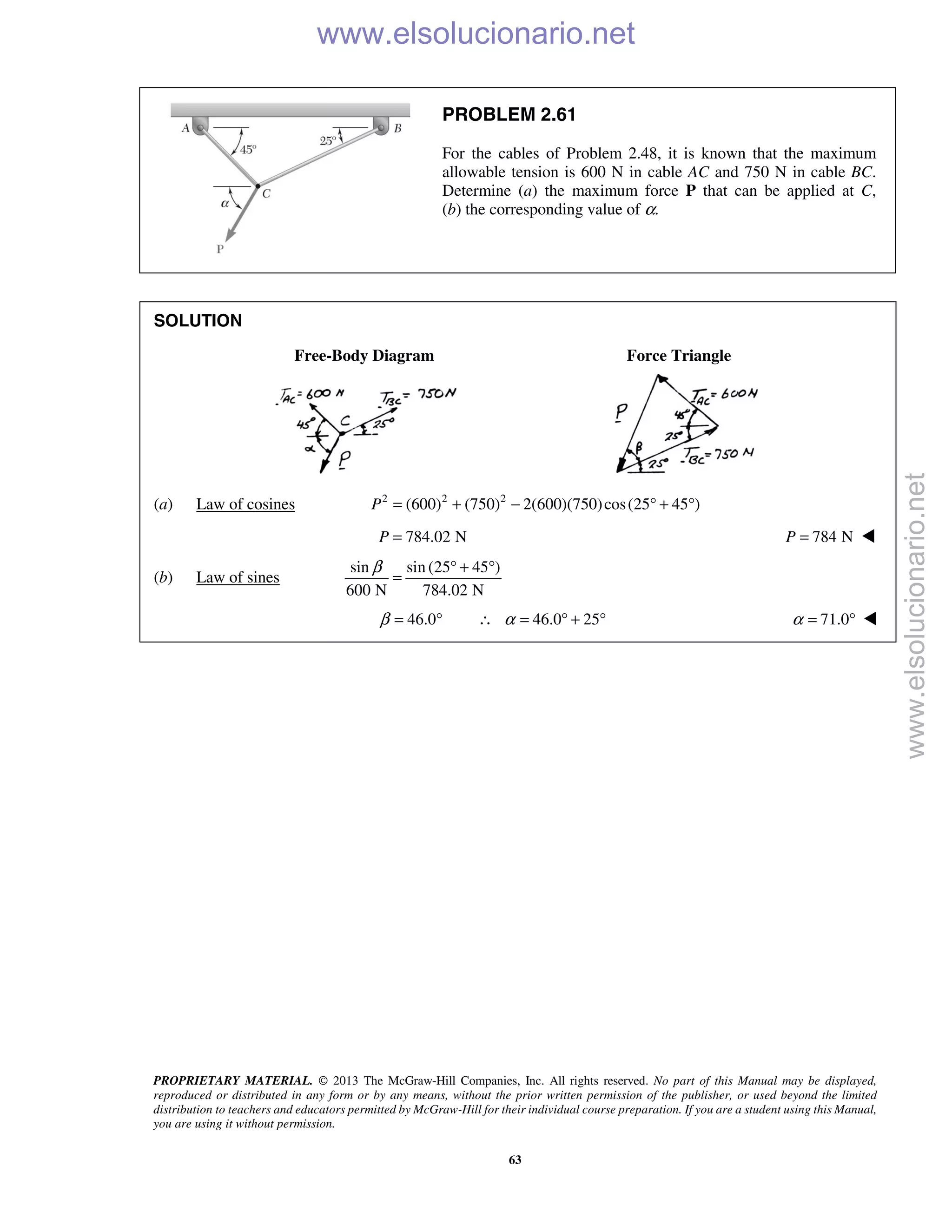PROPRIETARY MATERIAL. © 2013 The McGraw-Hill Companies, Inc. All rights reserved. No part of this Manual may be displayed,
reproduced or distributed in any form or by any means, without the prior written permission of the publisher, or used beyond the limited
distribution to teachers and educators permitted by McGraw-Hill for their individual course preparation. If you are a student using this Manual,
you are using it without permission.
63
PROBLEM 2.61
For the cables of Problem 2.48, it is known that the maximum
allowable tension is 600 N in cable AC and 750 N in cable BC.
Determine (a) the maximum force P that can be applied at C,
(b) the corresponding value of α.
SOLUTION
Free-Body Diagram Force Triangle
(a) Law of cosines 2 2 2
(600) (750) 2(600)(750)cos(25 45 )P = + − ° + °
784.02 NP = 784 NP = 
(b) Law of sines
sin sin (25 45 )
600 N 784.02 N
β ° + °
=
46.0β = ° 46.0 25α∴ = ° + ° 71.0α = ° 
www.elsolucionario.net
www.elsolucionario.net
 