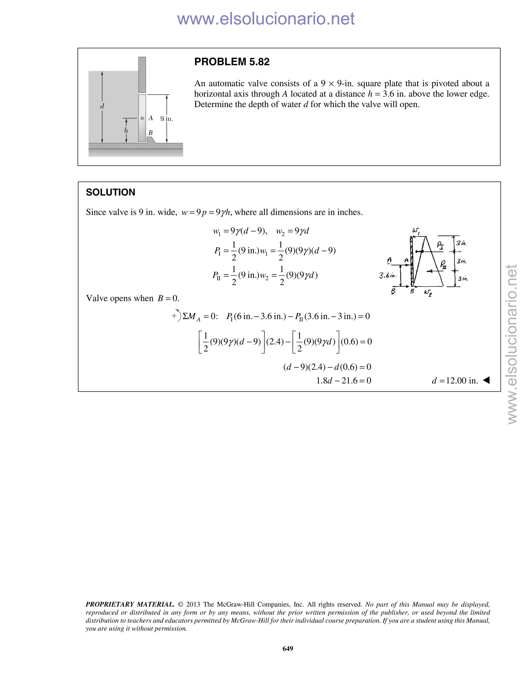PROPRIETARY MATERIAL. © 2013 The McGraw-Hill Companies, Inc. All rights reserved. No part of this Manual may be displayed,
reproduced or distributed in any form or by any means, without the prior written permission of the publisher, or used beyond the limited
distribution to teachers and educators permitted by McGraw-Hill for their individual course preparation. If you are a student using this Manual,
you are using it without permission.
649
PROBLEM 5.82
An automatic valve consists of a 9 × 9-in. square plate that is pivoted about a
horizontal axis through A located at a distance h = 3.6 in. above the lower edge.
Determine the depth of water d for which the valve will open.
SOLUTION
Since valve is 9 in. wide, 9 9 ,w p hγ= = where all dimensions are in inches.
1 2
I 1
II 2
9 ( 9), 9
1 1
(9 in.) (9)(9 )( 9)
2 2
1 1
(9 in.) (9)(9 )
2 2
w d w d
P w d
P w d
γ γ
γ
γ
= − =
= = −
= =
Valve opens when 0.=B
I II0: (6 in. 3.6 in.) (3.6 in. 3 in.) 0Σ = − − − =AM P P
1 1
(9)(9 )( 9) (2.4) (9)(9 ) (0.6) 0
2 2
d dγ γ
   
− − =   
   
( 9)(2.4) (0.6) 0
1.8 21.6 0
− − =
− =
d d
d 12.00 in.=d 
www.elsolucionario.net
www.elsolucionario.net
 