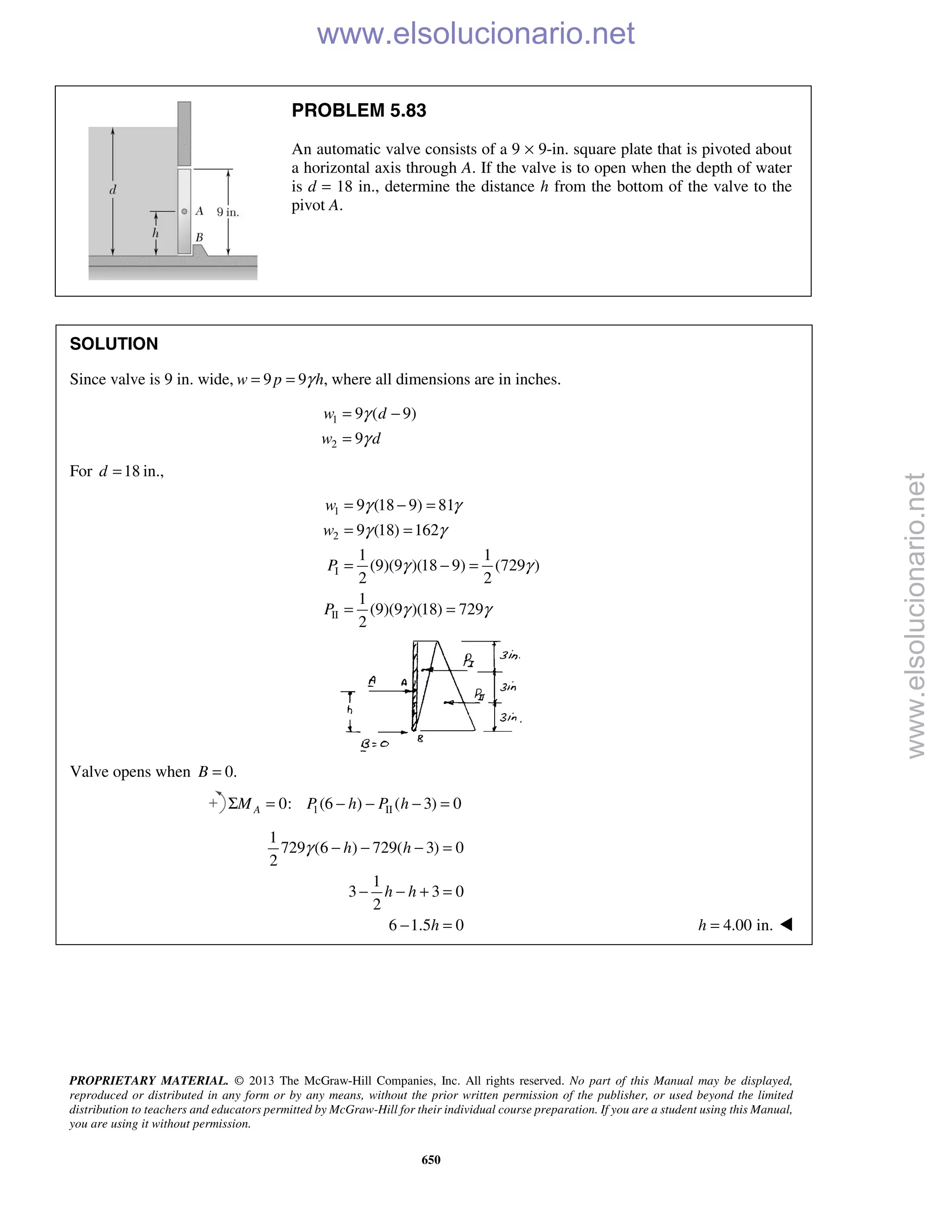 PROPRIETARY MATERIAL. © 2013 The McGraw-Hill Companies, Inc. All rights reserved. No part of this Manual may be displayed,
reproduced or distributed in any form or by any means, without the prior written permission of the publisher, or used beyond the limited
distribution to teachers and educators permitted by McGraw-Hill for their individual course preparation. If you are a student using this Manual,
you are using it without permission.
650
PROBLEM 5.83
An automatic valve consists of a 9 × 9-in. square plate that is pivoted about
a horizontal axis through A. If the valve is to open when the depth of water
is d = 18 in., determine the distance h from the bottom of the valve to the
pivot A.
SOLUTION
Since valve is 9 in. wide, 9 9 ,w p hγ= = where all dimensions are in inches.
1
2
9 ( 9)
9
w d
w d
γ
γ
= −
=
For 18 in.,d =
1
2
I
II
9 (18 9) 81
9 (18) 162
1 1
(9)(9 )(18 9) (729 )
2 2
1
(9)(9 )(18) 729
2
w
w
P
P
γ γ
γ γ
γ γ
γ γ
= − =
= =
= − =
= =
Valve opens when 0.B =
1 II0: (6 ) ( 3) 0Σ = − − − =AM P h P h
1
729 (6 ) 729( 3) 0
2
1
3 3 0
2
6 1.5 0
h h
h h
h
γ − − − =
− − + =
− = 4.00 in.=h  www.elsolucionario.net
www.elsolucionario.net
 
